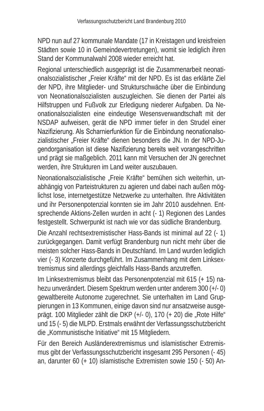 Verfassungsschutzbericht Land Brandenburg 2010 NPD nun auf 27 kommunale Mandate (17 in Kreistagen und kreisfreien Städten sowie 10 in Gemeindevertretungen), womit sie lediglich ihren Stand der Kommunalwahl 2008 wieder erreicht hat. Regional unterschiedlich ausgeprägt ist die Zusammenarbeit neonationalsozialistischer "Freier Kräfte" mit der NPD. Es ist das erklärte Ziel der NPD, ihre Mitgliederund Strukturschwäche über die Einbindung von Neonationalsozialisten auszugleichen. Sie dienen der Partei als Hilfstruppen und Fußvolk zur Erledigung niederer Aufgaben. Da Neonationalsozialisten eine eindeutige Wesensverwandtschaft mit der NSDAP aufweisen, gerät die NPD immer tiefer in den Strudel einer Nazifizierung. Als Scharnierfunktion für die Einbindung neonationalsozialistischer "Freier Kräfte" dienen besonders die JN. In der NPD-Jugendorganisation ist diese Nazifizierung bereits weit vorangeschritten und prägt sie maßgeblich. 2011 kann mit Versuchen der JN gerechnet werden, ihre Strukturen im Land weiter auszubauen. Neonationalsozialistische "Freie Kräfte" bemühen sich weiterhin, unabhängig von Parteistrukturen zu agieren und dabei nach außen möglichst lose, internetgestütze Netzwerke zu unterhalten. Ihre Aktivitäten und ihr Personenpotenzial konnten sie im Jahr 2010 ausdehnen. Entsprechende Aktions-Zellen wurden in acht (- 1) Regionen des Landes festgestellt. Schwerpunkt ist nach wie vor das südliche Brandenburg. Die Anzahl rechtsextremistischer Hass-Bands ist minimal auf 22 (- 1) zurückgegangen. Damit verfügt Brandenburg nun nicht mehr über die meisten solcher Hass-Bands in Deutschland. Im Land wurden lediglich vier (- 3) Konzerte durchgeführt. Im Zusammenhang mit dem Linksextremismus sind allerdings gleichfalls Hass-Bands anzutreffen. Im Linksextremismus bleibt das Personenpotenzial mit 615 (+ 15) nahezu unverändert. Diesem Spektrum werden unter anderem 300 (+/0) gewaltbereite Autonome zugerechnet. Sie unterhalten im Land Gruppierungen in 13 Kommunen, einige davon sind nur ansatzweise ausgeprägt. 100 Mitglieder zählt die DKP (+/0), 170 (+ 20) die "Rote Hilfe" und 15 (- 5) die MLPD. Erstmals erwähnt der Verfassungsschutzbericht die "Kommunistische Initiative" mit 15 Mitgliedern. Für den Bereich Ausländerextremismus und islamistischer Extremismus gibt der Verfassungsschutzbericht insgesamt 295 Personen (- 45) an, darunter 60 (+ 10) islamistische Extremisten sowie 150 (- 50) An-