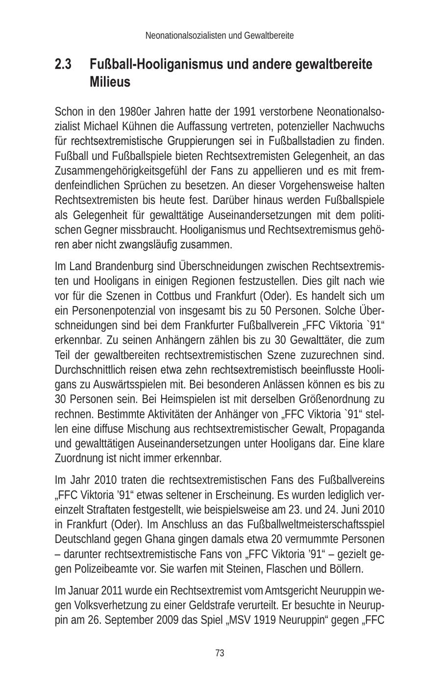 Neonationalsozialisten und Gewaltbereite 2.3 Fußball-Hooliganismus und andere gewaltbereite Milieus Schon in den 1980er Jahren hatte der 1991 verstorbene Neonationalsozialist Michael Kühnen die Auffassung vertreten, potenzieller Nachwuchs für rechtsextremistische Gruppierungen sei in Fußballstadien zu finden. Fußball und Fußballspiele bieten Rechtsextremisten Gelegenheit, an das Zusammengehörigkeitsgefühl der Fans zu appellieren und es mit fremdenfeindlichen Sprüchen zu besetzen. An dieser Vorgehensweise halten Rechtsextremisten bis heute fest. Darüber hinaus werden Fußballspiele als Gelegenheit für gewalttätige Auseinandersetzungen mit dem politischen Gegner missbraucht. Hooliganismus und Rechtsextremismus gehören aber nicht zwangsläufig zusammen. Im Land Brandenburg sind Überschneidungen zwischen Rechtsextremisten und Hooligans in einigen Regionen festzustellen. Dies gilt nach wie vor für die Szenen in Cottbus und Frankfurt (Oder). Es handelt sich um ein Personenpotenzial von insgesamt bis zu 50 Personen. Solche Überschneidungen sind bei dem Frankfurter Fußballverein "FFC Viktoria '91" erkennbar. Zu seinen Anhängern zählen bis zu 30 Gewalttäter, die zum Teil der gewaltbereiten rechtsextremistischen Szene zuzurechnen sind. Durchschnittlich reisen etwa zehn rechtsextremistisch beeinflusste Hooligans zu Auswärtsspielen mit. Bei besonderen Anlässen können es bis zu 30 Personen sein. Bei Heimspielen ist mit derselben Größenordnung zu rechnen. Bestimmte Aktivitäten der Anhänger von "FFC Viktoria '91" stellen eine diffuse Mischung aus rechtsextremistischer Gewalt, Propaganda und gewalttätigen Auseinandersetzungen unter Hooligans dar. Eine klare Zuordnung ist nicht immer erkennbar. Im Jahr 2010 traten die rechtsextremistischen Fans des Fußballvereins "FFC Viktoria '91" etwas seltener in Erscheinung. Es wurden lediglich vereinzelt Straftaten festgestellt, wie beispielsweise am 23. und 24. Juni 2010 in Frankfurt (Oder). Im Anschluss an das Fußballweltmeisterschaftsspiel Deutschland gegen Ghana gingen damals etwa 20 vermummte Personen - darunter rechtsextremistische Fans von "FFC Viktoria '91" - gezielt gegen Polizeibeamte vor. Sie warfen mit Steinen, Flaschen und Böllern. Im Januar 2011 wurde ein Rechtsextremist vom Amtsgericht Neuruppin wegen Volksverhetzung zu einer Geldstrafe verurteilt. Er besuchte in Neuruppin am 26. September 2009 das Spiel "MSV 1919 Neuruppin" gegen "FFC 73