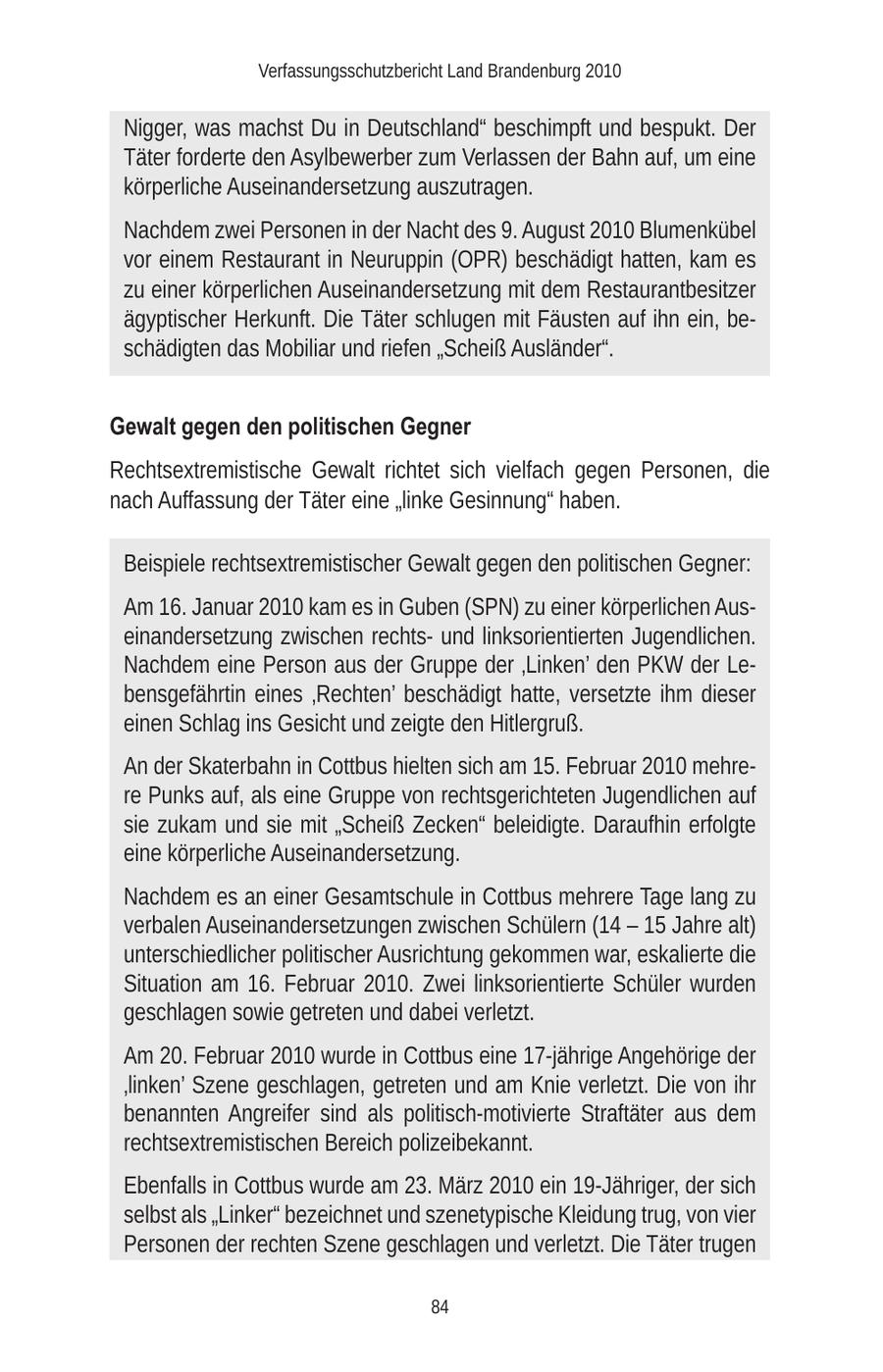 Verfassungsschutzbericht Land Brandenburg 2010 Nigger, was machst Du in Deutschland" beschimpft und bespukt. Der Täter forderte den Asylbewerber zum Verlassen der Bahn auf, um eine körperliche Auseinandersetzung auszutragen. Nachdem zwei Personen in der Nacht des 9. August 2010 Blumenkübel vor einem Restaurant in Neuruppin (OPR) beschädigt hatten, kam es zu einer körperlichen Auseinandersetzung mit dem Restaurantbesitzer ägyptischer Herkunft. Die Täter schlugen mit Fäusten auf ihn ein, beschädigten das Mobiliar und riefen "Scheiß Ausländer". Gewalt gegen den politischen Gegner Rechtsextremistische Gewalt richtet sich vielfach gegen Personen, die nach Auffassung der Täter eine "linke Gesinnung" haben. Beispiele rechtsextremistischer Gewalt gegen den politischen Gegner: Am 16. Januar 2010 kam es in Guben (SPN) zu einer körperlichen Auseinandersetzung zwischen rechtsund linksorientierten Jugendlichen. Nachdem eine Person aus der Gruppe der 'Linken' den PKW der Lebensgefährtin eines 'Rechten' beschädigt hatte, versetzte ihm dieser einen Schlag ins Gesicht und zeigte den Hitlergruß. An der Skaterbahn in Cottbus hielten sich am 15. Februar 2010 mehrere Punks auf, als eine Gruppe von rechtsgerichteten Jugendlichen auf sie zukam und sie mit "Scheiß Zecken" beleidigte. Daraufhin erfolgte eine körperliche Auseinandersetzung. Nachdem es an einer Gesamtschule in Cottbus mehrere Tage lang zu verbalen Auseinandersetzungen zwischen Schülern (14 - 15 Jahre alt) unterschiedlicher politischer Ausrichtung gekommen war, eskalierte die Situation am 16. Februar 2010. Zwei linksorientierte Schüler wurden geschlagen sowie getreten und dabei verletzt. Am 20. Februar 2010 wurde in Cottbus eine 17-jährige Angehörige der 'linken' Szene geschlagen, getreten und am Knie verletzt. Die von ihr benannten Angreifer sind als politisch-motivierte Straftäter aus dem rechtsextremistischen Bereich polizeibekannt. Ebenfalls in Cottbus wurde am 23. März 2010 ein 19-Jähriger, der sich selbst als "Linker" bezeichnet und szenetypische Kleidung trug, von vier Personen der rechten Szene geschlagen und verletzt. Die Täter trugen 84