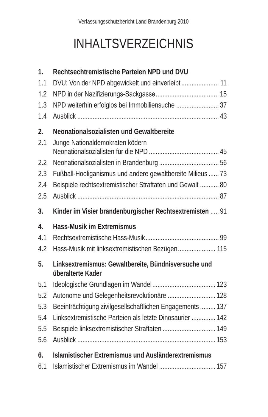 Verfassungsschutzbericht Land Brandenburg 2010 INHALTSVERZEICHNIS 1. Rechtsechtremistische Parteien NPD und DVU 1.1 DVU: Von der NPD abgewickelt und einverleibt ...................... 11 1.2 NPD in der Nazifizierungs-Sackgasse ..................................... 15 1.3 NPD weiterhin erfolglos bei Immobiliensuche ......................... 37 1.4 Ausblick ................................................................................... 43 2. Neonationalsozialisten und Gewaltbereite 2.1 Junge Nationaldemokraten ködern Neonationalsozialisten für die NPD ......................................... 45 2.2 Neonationalsozialisten in Brandenburg ................................... 56 2.3 Fußball-Hooliganismus und andere gewaltbereite Milieus ...... 73 2.4 Beispiele rechtsextremistischer Straftaten und Gewalt ........... 80 2.5 Ausblick ................................................................................... 87 3. Kinder im Visier brandenburgischer Rechtsextremisten ..... 91 4. Hass-Musik im Extremismus 4.1 Rechtsextremistische Hass-Musik ........................................... 99 4.2 Hass-Musik mit linksextremistischen Bezügen ...................... 115 5. Linksextremismus: Gewaltbereite, Bündnisversuche und überalterte Kader 5.1 Ideologische Grundlagen im Wandel ..................................... 123 5.2 Autonome und Gelegenheitsrevolutionäre ............................ 128 5.3 Beeinträchtigung zivilgesellschaftlichen Engagements ......... 137 5.4 Linksextremistische Parteien als letzte Dinosaurier .............. 142 5.5 Beispiele linksextremistischer Straftaten ............................... 149 5.6 Ausblick ................................................................................. 153 6. Islamistischer Extremismus und Ausländerextremismus 6.1 Islamistischer Extremismus im Wandel ................................. 157