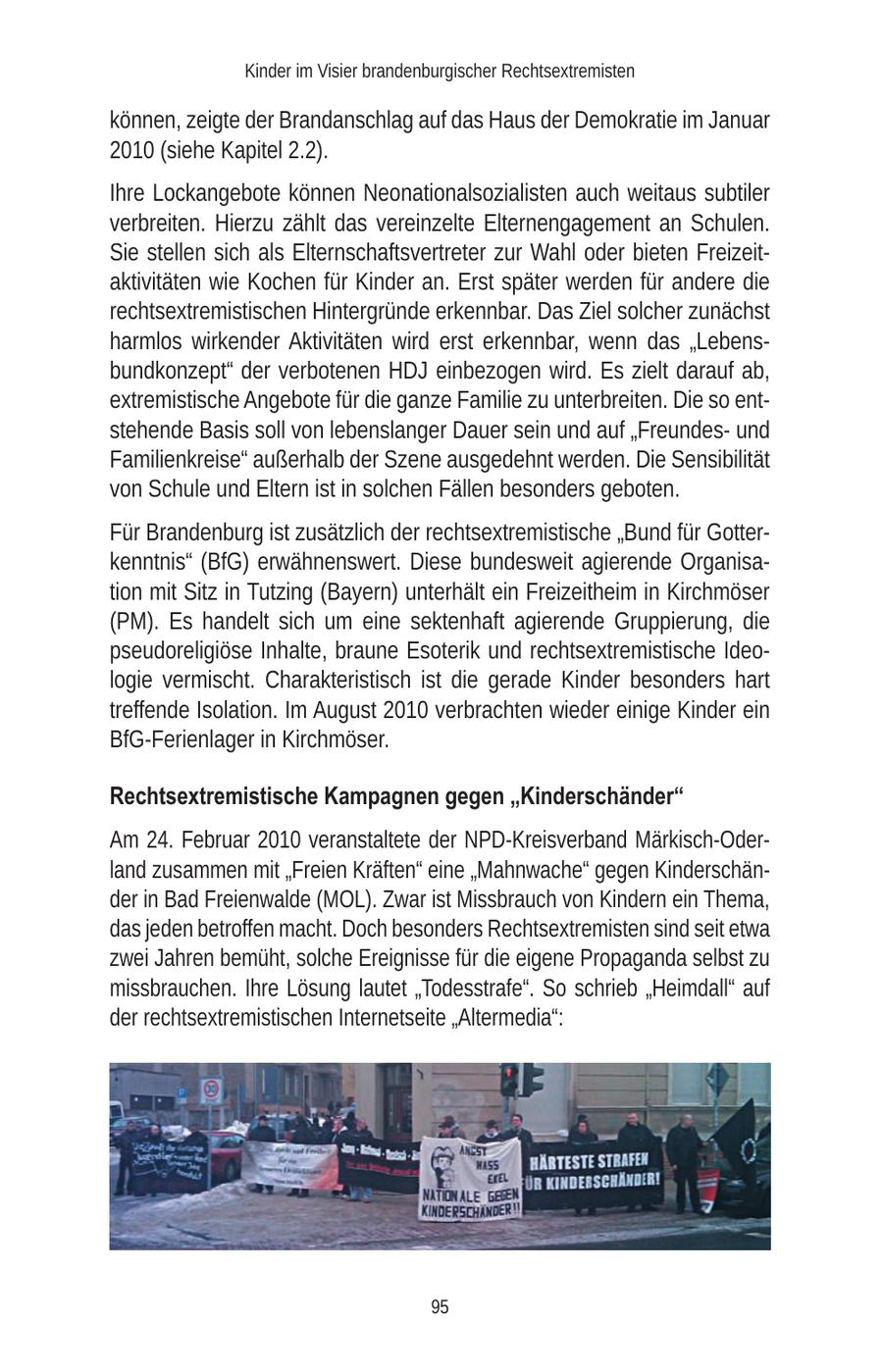 Kinder im Visier brandenburgischer Rechtsextremisten können, zeigte der Brandanschlag auf das Haus der Demokratie im Januar 2010 (siehe Kapitel 2.2). Ihre Lockangebote können Neonationalsozialisten auch weitaus subtiler verbreiten. Hierzu zählt das vereinzelte Elternengagement an Schulen. Sie stellen sich als Elternschaftsvertreter zur Wahl oder bieten Freizeitaktivitäten wie Kochen für Kinder an. Erst später werden für andere die rechtsextremistischen Hintergründe erkennbar. Das Ziel solcher zunächst harmlos wirkender Aktivitäten wird erst erkennbar, wenn das "Lebensbundkonzept" der verbotenen HDJ einbezogen wird. Es zielt darauf ab, extremistische Angebote für die ganze Familie zu unterbreiten. Die so entstehende Basis soll von lebenslanger Dauer sein und auf "Freundesund Familienkreise" außerhalb der Szene ausgedehnt werden. Die Sensibilität von Schule und Eltern ist in solchen Fällen besonders geboten. Für Brandenburg ist zusätzlich der rechtsextremistische "Bund für Gotterkenntnis" (BfG) erwähnenswert. Diese bundesweit agierende Organisation mit Sitz in Tutzing (Bayern) unterhält ein Freizeitheim in Kirchmöser (PM). Es handelt sich um eine sektenhaft agierende Gruppierung, die pseudoreligiöse Inhalte, braune Esoterik und rechtsextremistische Ideologie vermischt. Charakteristisch ist die gerade Kinder besonders hart treffende Isolation. Im August 2010 verbrachten wieder einige Kinder ein BfG-Ferienlager in Kirchmöser. Rechtsextremistische Kampagnen gegen "Kinderschänder" Am 24. Februar 2010 veranstaltete der NPD-Kreisverband Märkisch-Oderland zusammen mit "Freien Kräften" eine "Mahnwache" gegen Kinderschänder in Bad Freienwalde (MOL). Zwar ist Missbrauch von Kindern ein Thema, das jeden betroffen macht. Doch besonders Rechtsextremisten sind seit etwa zwei Jahren bemüht, solche Ereignisse für die eigene Propaganda selbst zu missbrauchen. Ihre Lösung lautet "Todesstrafe". So schrieb "Heimdall" auf der rechtsextremistischen Internetseite "Altermedia": 95