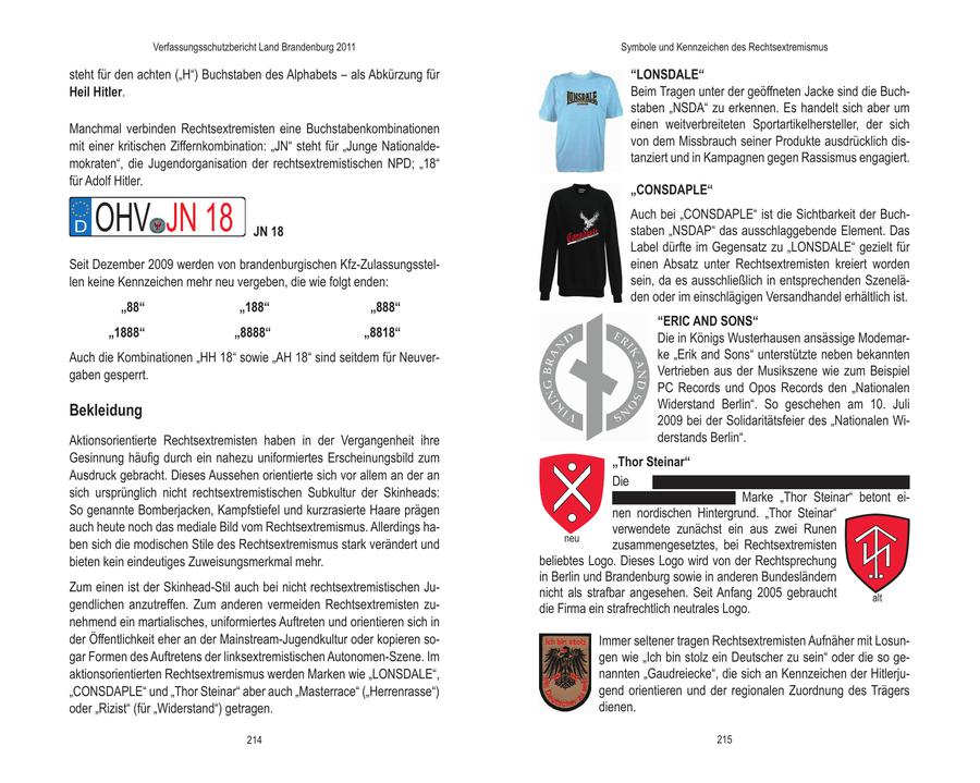 Verfassungsschutzbericht Land Brandenburg 2011 Symbole und Kennzeichen des Rechtsextremismus steht für den achten ("H") Buchstaben des Alphabets - als Abkürzung für "LONSDALE" Heil Hitler. Beim Tragen unter der geöffneten Jacke sind die Buchstaben "NSDA" zu erkennen. Es handelt sich aber um Manchmal verbinden Rechtsextremisten eine Buchstabenkombinationen einen weitverbreiteten Sportartikelhersteller, der sich mit einer kritischen Ziffernkombination: "JN" steht für "Junge Nationaldevon dem Missbrauch seiner Produkte ausdrücklich dismokraten", die Jugendorganisation der rechtsextremistischen NPD; "18" tanziert und in Kampagnen gegen Rassismus engagiert. für Adolf Hitler. "CONSDAPLE" D OHV JN 18 JN 18 Auch bei "CONSDAPLE" ist die Sichtbarkeit der Buchstaben "NSDAP" das ausschlaggebende Element. Das Label dürfte im Gegensatz zu "LONSDALE" gezielt für Seit Dezember 2009 werden von brandenburgischen Kfz-Zulassungssteleinen Absatz unter Rechtsextremisten kreiert worden len keine Kennzeichen mehr neu vergeben, die wie folgt enden: sein, da es ausschließlich in entsprechenden Szeneläden oder im einschlägigen Versandhandel erhältlich ist. "88" "188" "888" "ERIC AND SONS" "1888" "8888" "8818" Die in Königs Wusterhausen ansässige ModemarAuch die Kombinationen "HH 18" sowie "AH 18" sind seitdem für Neuverke "Erik and Sons" unterstützte neben bekannten gaben gesperrt. Vertrieben aus der Musikszene wie zum Beispiel PC Records und Opos Records den "Nationalen Widerstand Berlin". So geschehen am 10. Juli Bekleidung 2009 bei der Solidaritätsfeier des "Nationalen WiAktionsorientierte Rechtsextremisten haben in der Vergangenheit ihre derstands Berlin". Gesinnung häufig durch ein nahezu uniformiertes Erscheinungsbild zum "Thor Steinar" Ausdruck gebracht. Dieses Aussehen orientierte sich vor allem an der an Die xxxxxxxxxxxxxxxxxxxxxxxxxxxxxxxxxxxxxxxxxxxxxx sich ursprünglich nicht rechtsextremistischen Subkultur der Skinheads: xxxxxxxxxxxxxxxxxxxxxx Marke "Thor Steinar" betont eiSo genannte Bomberjacken, Kampfstiefel und kurzrasierte Haare prägen nen nordischen Hintergrund. "Thor Steinar" auch heute noch das mediale Bild vom Rechtsextremismus. Allerdings haverwendete zunächst ein aus zwei Runen neu ben sich die modischen Stile des Rechtsextremismus stark verändert und zusammengesetztes, bei Rechtsextremisten bieten kein eindeutiges Zuweisungsmerkmal mehr. beliebtes Logo. Dieses Logo wird von der Rechtsprechung in Berlin und Brandenburg sowie in anderen Bundesländern Zum einen ist der Skinhead-Stil auch bei nicht rechtsextremistischen Junicht als strafbar angesehen. Seit Anfang 2005 gebraucht alt gendlichen anzutreffen. Zum anderen vermeiden Rechtsextremisten zudie Firma ein strafrechtlich neutrales Logo. nehmend ein martialisches, uniformiertes Auftreten und orientieren sich in der Öffentlichkeit eher an der Mainstream-Jugendkultur oder kopieren soImmer seltener tragen Rechtsextremisten Aufnäher mit Losungar Formen des Auftretens der linksextremistischen Autonomen-Szene. Im gen wie "Ich bin stolz ein Deutscher zu sein" oder die so geaktionsorientierten Rechtsextremismus werden Marken wie "LONSDALE", nannten "Gaudreiecke", die sich an Kennzeichen der Hitlerju"CONSDAPLE" und "Thor Steinar" aber auch "Masterrace" ("Herrenrasse") gend orientieren und der regionalen Zuordnung des Trägers oder "Rizist" (für "Widerstand") getragen. dienen. 214 215