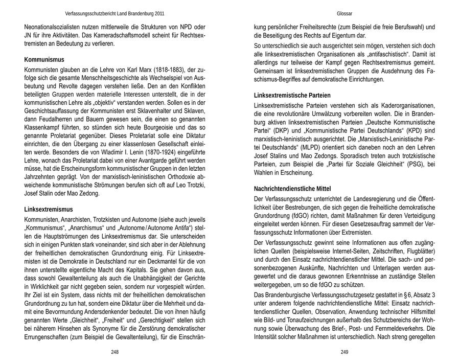 Verfassungsschutzbericht Land Brandenburg 2011 Glossar Neonationalsozialisten nutzen mittlerweile die Strukturen von NPD oder kung persönlicher Freiheitsrechte (zum Beispiel die freie Berufswahl) und JN für ihre Aktivitäten. Das Kameradschaftsmodell scheint für Rechtsexdie Beseitigung des Rechts auf Eigentum dar. tremisten an Bedeutung zu verlieren. So unterschiedlich sie auch ausgerichtet sein mögen, verstehen sich doch alle linksextremistischen Organisationen als "antifaschistisch". Damit ist Kommunismus allerdings nur teilweise der Kampf gegen Rechtsextremismus gemeint. Kommunisten glauben an die Lehre von Karl Marx (1818-1883), der zuGemeinsam ist linksextremistischen Gruppen die Ausdehnung des Fafolge sich die gesamte Menschheitsgeschichte als Wechselspiel von Ausschismus-Begriffes auf demokratische Einrichtungen. beutung und Revolte dagegen verstehen ließe. Den an den Konflikten beteiligten Gruppen werden materielle Interessen unterstellt, die in der Linksextremistische Parteien kommunistischen Lehre als "objektiv" verstanden werden. Sollen es in der Linksextremistische Parteien verstehen sich als Kaderorganisationen, Geschichtsauffassung der Kommunisten erst Sklavenhalter und Sklaven, die eine revolutionäre Umwälzung vorbereiten wollen. Die in Brandendann Feudalherren und Bauern gewesen sein, die einen so genannten burg aktiven linksextremistischen Parteien "Deutsche Kommunistische Klassenkampf führten, so stünden sich heute Bourgeoisie und das so Partei" (DKP) und "Kommunistische Partei Deutschlands" (KPD) sind genannte Proletariat gegenüber. Dieses Proletariat solle eine Diktatur marxistisch-leninistisch ausgerichtet. Die "Marxistisch-Leninistische Pareinrichten, die den Übergang zu einer klassenlosen Gesellschaft einleitei Deutschlands" (MLPD) orientiert sich daneben noch an den Lehren ten werde. Besonders die von Wladimir I. Lenin (1870-1924) eingeführte Josef Stalins und Mao Zedongs. Sporadisch treten auch trotzkistische Lehre, wonach das Proletariat dabei von einer Avantgarde geführt werden Parteien, zum Beispiel die "Partei für Soziale Gleichheit" (PSG), bei müsse, hat die Erscheinungsform kommunistischer Gruppen in den letzten Wahlen in Erscheinung. Jahrzehnten geprägt. Von der marxistisch-leninistischen Orthodoxie abweichende kommunistische Strömungen berufen sich oft auf Leo Trotzki, Nachrichtendienstliche Mittel Josef Stalin oder Mao Zedong. Der Verfassungsschutz unterrichtet die Landesregierung und die ÖffentLinksextremismus lichkeit über Bestrebungen, die sich gegen die freiheitliche demokratische Grundordnung (fdGO) richten, damit Maßnahmen für deren Verteidigung Kommunisten, Anarchisten, Trotzkisten und Autonome (siehe auch jeweils eingeleitet werden können. Für diesen Gesetzesauftrag sammelt der Ver"Kommunismus", "Anarchismus" und "Autonome / Autonome Antifa") stelfassungsschutz Informationen über Extremisten. len die Hauptströmungen des Linksextremismus dar. Sie unterscheiden sich in einigen Punkten stark voneinander, sind sich aber in der Ablehnung Der Verfassungsschutz gewinnt seine Informationen aus offen zugängder freiheitlichen demokratischen Grundordnung einig. Für Linksextrelichen Quellen (beispielsweise Internet-Seiten, Zeitschriften, Flugblätter) misten ist die Demokratie in Deutschland nur ein Deckmantel für die von und durch den Einsatz nachrichtendienstlicher Mittel. Die sachund perihnen unterstellte eigentliche Macht des Kapitals. Sie gehen davon aus, sonenbezogenen Auskünfte, Nachrichten und Unterlagen werden ausdass sowohl Gewaltenteilung als auch die Unabhängigkeit der Gerichte gewertet und die daraus gewonnen Erkenntnisse an zuständige Stellen in Wirklichkeit gar nicht gegeben seien, sondern nur vorgespielt würden. weitergegeben, um so die fdGO zu schützen. Ihr Ziel ist ein System, dass nichts mit der freiheitlichen demokratischen Das Brandenburgische Verfassungsschutzgesetz gestattet in SS 6, Absatz 3 Grundordnung zu tun hat, sondern eine Diktatur über die Mehrheit und daunter anderem folgende nachrichtendienstliche Mittel: Einsatz nachrichmit eine Bevormundung Andersdenkender bedeutet. Die von ihnen häufig tendienstlicher Quellen, Observation, Anwendung technischer Hilfsmittel genannten Werte "Gleichheit", "Freiheit" und "Gerechtigkeit" stellen sich wie Bildund Tonaufzeichnungen außerhalb des Schutzbereichs der Wohbei näherem Hinsehen als Synonyme für die Zerstörung demokratischer nung sowie Überwachung des Brief-, Postund Fernmeldeverkehrs. Die Errungenschaften (zum Beispiel die Gewaltenteilung), für die EinschränIntensität solcher Maßnahmen ist unterschiedlich. Nach streng geregelten 248 249