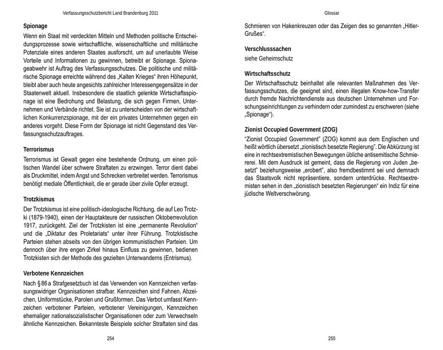 Verfassungsschutzbericht Land Brandenburg 2011 Glossar Spionage Schmieren von Hakenkreuzen oder das Zeigen des so genannten "HitlerWenn ein Staat mit verdeckten Mitteln und Methoden politische EntscheiGrußes". dungsprozesse sowie wirtschaftliche, wissenschaftliche und militärische Verschlusssachen Potenziale eines anderen Staates ausforscht, um auf unerlaubte Weise Vorteile und Informationen zu gewinnen, betreibt er Spionage. Spionasiehe Geheimschutz geabwehr ist Auftrag des Verfassungsschutzes. Die politische und militärische Spionage erreichte während des "Kalten Krieges" ihren Höhepunkt, Wirtschaftsschutz bleibt aber auch heute angesichts zahlreicher Interessengegensätze in der Der Wirtschaftsschutz beinhaltet alle relevanten Maßnahmen des VerStaatenwelt aktuell. Insbesondere die staatlich gelenkte Wirtschaftsspiofassungsschutzes, die geeignet sind, einen illegalen Know-how-Transfer nage ist eine Bedrohung und Belastung, die sich gegen Firmen, Unterdurch fremde Nachrichtendienste aus deutschen Unternehmen und Fornehmen und Verbände richtet. Sie ist zu unterscheiden von der wirtschaftschungseinrichtungen zu verhindern oder zumindest zu erschweren (siehe "Spionage"). lichen Konkurrenzspionage, mit der ein privates Unternehmen gegen ein anderes vorgeht. Diese Form der Spionage ist nicht Gegenstand des VerZionist Occupied Government (ZOG) fassungsschutzauftrages. "Zionist Occupied Government" (ZOG) kommt aus dem Englischen und Terrorismus heißt wörtlich übersetzt "zionistisch besetzte Regierung". Die Abkürzung ist eine in rechtsextremistischen Bewegungen übliche antisemitische SchmieTerrorismus ist Gewalt gegen eine bestehende Ordnung, um einen polirerei. Mit dem Ausdruck ist gemeint, dass die Regierung von Juden "betischen Wandel über schwere Straftaten zu erzwingen. Terror dient dabei setzt" beziehungsweise "erobert", also fremdbestimmt sei und demnach als Druckmittel, indem Angst und Schrecken verbreitet werden. Terrorismus das Staatsvolk nicht repräsentiere, sondern unterdrücke. Rechtsextrebenötigt mediale Öffentlichkeit, die er gerade über zivile Opfer erzeugt. misten sehen in den "zionistisch besetzten Regierungen" ein Indiz für eine jüdische Weltverschwörung. Trotzkismus Der Trotzkismus ist eine politisch-ideologische Richtung, die auf Leo Trotzki (1879-1940), einen der Hauptakteure der russischen Oktoberrevolution 1917, zurückgeht. Ziel der Trotzkisten ist eine "permanente Revolution" und die "Diktatur des Proletariats" unter ihrer Führung. Trotzkistische Parteien stehen abseits von den übrigen kommunistischen Parteien. Um dennoch über ihre engen Zirkel hinaus Einfluss zu gewinnen, bedienen Trotzkisten sich der Methode des gezielten Unterwanderns (Entrismus). Verbotene Kennzeichen Nach SS 86 a Strafgesetzbuch ist das Verwenden von Kennzeichen verfassungswidriger Organisationen strafbar. Kennzeichen sind Fahnen, Abzeichen, Uniformstücke, Parolen und Grußformen. Das Verbot umfasst Kennzeichen verbotener Parteien, verbotener Vereinigungen, Kennzeichen ehemaliger nationalsozialistischer Organisationen oder zum Verwechseln ähnliche Kennzeichen. Bekannteste Beispiele solcher Straftaten sind das 254 255