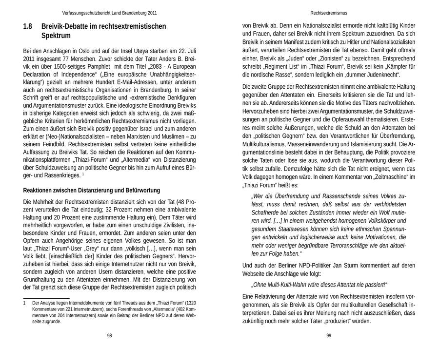 Verfassungsschutzbericht Land Brandenburg 2011 Rechtsextremismus 1.8 Breivik-Debatte im rechtsextremistischen von Breivik ab. Denn ein Nationalsozialist ermorde nicht kaltblütig Kinder Spektrum und Frauen, daher sei Breivik nicht ihrem Spektrum zuzuordnen. Da sich Breivik in seinem Manifest zudem kritisch zu Hitler und Nationalsozialisten Bei den Anschlägen in Oslo und auf der Insel Utoya starben am 22. Juli äußert, verurteilen Rechtsextremisten die Tat ebenso. Damit geht oftmals 2011 insgesamt 77 Menschen. Zuvor schickte der Täter Anders B. Breieinher, Breivik als "Juden" oder "Zionisten" zu bezeichnen. Entsprechend vik ein über 1500-seitiges Pamphlet mit dem Titel "2083 - A European schreibt "Regiment List" im "Thiazi Forum", Breivik sei kein "Kämpfer für Declaration of Independence" ("Eine europäische Unabhängigkeitserdie nordische Rasse", sondern lediglich ein "dummer Judenknecht". klärung") gezielt an mehrere Hundert E-Mail-Adressen, unter anderem Die zweite Gruppe der Rechtsextremisten nimmt eine ambivalente Haltung auch an rechtsextremistische Organisationen in Brandenburg. In seiner Schrift greift er auf rechtspopulistische und -extremistische Denkfiguren gegenüber den Attentaten ein. Einerseits kritisieren sie die Tat und lehund Argumentationsmuster zurück. Eine ideologische Einordnung Breiviks nen sie ab. Andererseits können sie die Motive des Täters nachvollziehen. in bisherige Kategorien erweist sich jedoch als schwierig, da zwei maßHervorzuheben sind hierbei zwei Argumentationsmuster, die Schuldzuweigebliche Kriterien für herkömmlichen Rechtsextremismus nicht vorliegen. sungen an politische Gegner und die Opferauswahl thematisieren. ErsteZum einen äußert sich Breivik positiv gegenüber Israel und zum anderen res meint solche Äußerungen, welche die Schuld an den Attentaten bei erklärt er (Neo-)Nationalsozialisten - neben Marxisten und Muslimen - zu den "politischen Gegnern" bzw. den Verantwortlichen für Überfremdung, seinem Feindbild. Rechtsextremisten selbst vertreten keine einheitliche Multikulturalismus, Masseneinwanderung und Islamisierung sucht. Die ArAuffassung zu Breiviks Tat. So reichen die Reaktionen auf den Kommugumentationslinie besteht dabei in der Behauptung, die Politik provoziere nikationsplattformen "Thiazi-Forum" und "Altermedia" von Distanzierung solche Taten oder löse sie aus, wodurch die Verantwortung dieser Poliüber Schuldzuweisung an politische Gegner bis hin zum Aufruf eines Bürtik selbst zufalle. Demzufolge hätte sich die Tat nicht ereignet, wenn das gerund Rassenkrieges. 1 Volk dagegen homogen wäre. In einem Kommentar von "Zeitmaschine" im "Thiazi Forum" heißt es: Reaktionen zwischen Distanzierung und Befürwortung "Wer die Überfremdung und Rassenschande seines Volkes zuDie Mehrheit der Rechtsextremisten distanziert sich von der Tat (48 Prolässt, muss damit rechnen, daß selbst aus der verblödetsten zent verurteilen die Tat eindeutig; 32 Prozent nehmen eine ambivalente Schafherde bei solchen Zuständen immer wieder ein Wolf mutieHaltung und 20 Prozent eine zustimmende Haltung ein). Dem Täter wird ren wird. [...] In einem weitgehendst homogenen Volkskörper und mehrheitlich vorgeworfen, er habe zum einen unschuldige Zivilisten, insgesundem Staatswesen können sich keine ethnischen Spannunbesondere Kinder und Frauen, ermordet. Zum anderen seien unter den gen entwickeln und logischerweise auch keine Motivationen, die Opfern auch Angehörige seines eigenen Volkes gewesen. So ist man laut "Thiazi Forum"-User "Grey" nur dann "völkisch [...], wenn man sein mehr oder weniger begründbare Terroranschläge wie den aktuelVolk liebt, [einschließlich der] Kinder des politischen Gegners". Hervorlen zur Folge haben." zuheben ist hierbei, dass sich einige Internetnutzer nicht nur von Breivik, Und auch der Berliner NPD-Politiker Jan Sturm kommentiert auf deren sondern zugleich von anderen Usern distanzieren, welche eine positive Webseite die Anschläge wie folgt: Grundhaltung zu den Attentaten einnehmen. Mit der Distanzierung von der Tat grenzt sich diese Gruppe der Rechtsextremisten zugleich politisch "Ohne Multi-Kulti-Wahn wäre dieses Attentat nie passiert!" Eine Relativierung der Attentate wird von Rechtsextremisten insofern vor- 1 Der Analyse liegen Internetdokumente von fünf Threads aus dem "Thiazi Forum" (1320 genommen, als sie Breivik als Opfer der multikulturellen Gesellschaft inKommentare von 221 Internetnutzern), sechs Forenthreads von "Altermedia" (402 Kommentare von 204 Internetnutzern) sowie ein Beitrag der Berliner NPD auf deren Webterpretieren. Dabei sei es ihrer Meinung nach nicht auszuschließen, dass seite zugrunde. zukünftig noch mehr solcher Täter "produziert" würden. 98 99
