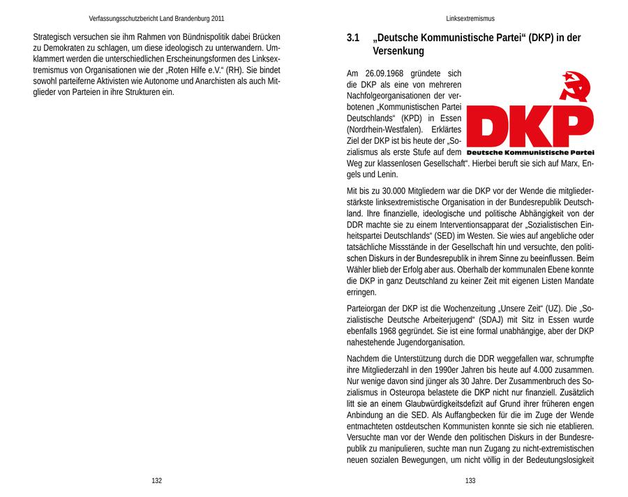 Verfassungsschutzbericht Land Brandenburg 2011 Linksextremismus Strategisch versuchen sie ihm Rahmen von Bündnispolitik dabei Brücken 3.1 "Deutsche Kommunistische Partei" (DKP) in der zu Demokraten zu schlagen, um diese ideologisch zu unterwandern. UmVersenkung klammert werden die unterschiedlichen Erscheinungsformen des Linksextremismus von Organisationen wie der "Roten Hilfe e.V." (RH). Sie bindet Am 26.09.1968 gründete sich sowohl parteiferne Aktivisten wie Autonome und Anarchisten als auch Mitdie DKP als eine von mehreren glieder von Parteien in ihre Strukturen ein. Nachfolgeorganisationen der verbotenen "Kommunistischen Partei Deutschlands" (KPD) in Essen (Nordrhein-Westfalen). Erklärtes Ziel der DKP ist bis heute der "Sozialismus als erste Stufe auf dem Weg zur klassenlosen Gesellschaft". Hierbei beruft sie sich auf Marx, Engels und Lenin. Mit bis zu 30.000 Mitgliedern war die DKP vor der Wende die mitgliederstärkste linksextremistische Organisation in der Bundesrepublik Deutschland. Ihre finanzielle, ideologische und politische Abhängigkeit von der DDR machte sie zu einem Interventionsapparat der "Sozialistischen Einheitspartei Deutschlands" (SED) im Westen. Sie wies auf angebliche oder tatsächliche Missstände in der Gesellschaft hin und versuchte, den politischen Diskurs in der Bundesrepublik in ihrem Sinne zu beeinflussen. Beim Wähler blieb der Erfolg aber aus. Oberhalb der kommunalen Ebene konnte die DKP in ganz Deutschland zu keiner Zeit mit eigenen Listen Mandate erringen. Parteiorgan der DKP ist die Wochenzeitung "Unsere Zeit" (UZ). Die "Sozialistische Deutsche Arbeiterjugend" (SDAJ) mit Sitz in Essen wurde ebenfalls 1968 gegründet. Sie ist eine formal unabhängige, aber der DKP nahestehende Jugendorganisation. Nachdem die Unterstützung durch die DDR weggefallen war, schrumpfte ihre Mitgliederzahl in den 1990er Jahren bis heute auf 4.000 zusammen. Nur wenige davon sind jünger als 30 Jahre. Der Zusammenbruch des Sozialismus in Osteuropa belastete die DKP nicht nur finanziell. Zusätzlich litt sie an einem Glaubwürdigkeitsdefizit auf Grund ihrer früheren engen Anbindung an die SED. Als Auffangbecken für die im Zuge der Wende entmachteten ostdeutschen Kommunisten konnte sie sich nie etablieren. Versuchte man vor der Wende den politischen Diskurs in der Bundesrepublik zu manipulieren, suchte man nun Zugang zu nicht-extremistischen neuen sozialen Bewegungen, um nicht völlig in der Bedeutungslosigkeit 132 133