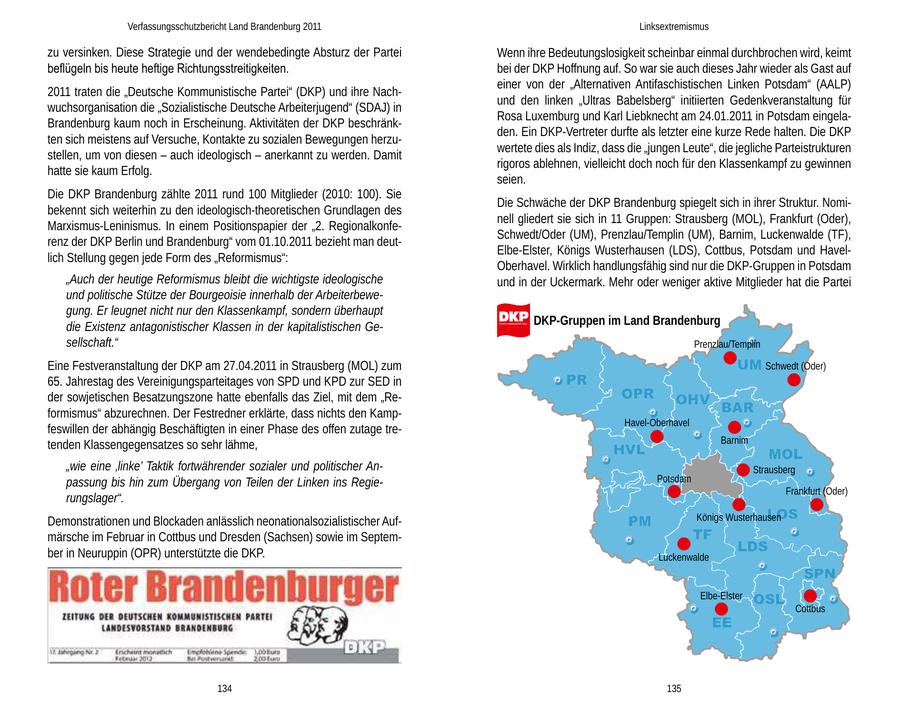 Verfassungsschutzbericht Land Brandenburg 2011 Linksextremismus zu versinken. Diese Strategie und der wendebedingte Absturz der Partei Wenn ihre Bedeutungslosigkeit scheinbar einmal durchbrochen wird, keimt beflügeln bis heute heftige Richtungsstreitigkeiten. bei der DKP Hoffnung auf. So war sie auch dieses Jahr wieder als Gast auf einer von der "Alternativen Antifaschistischen Linken Potsdam" (AALP) 2011 traten die "Deutsche Kommunistische Partei" (DKP) und ihre Nachund den linken "Ultras Babelsberg" initiierten Gedenkveranstaltung für wuchsorganisation die "Sozialistische Deutsche Arbeiterjugend" (SDAJ) in Rosa Luxemburg und Karl Liebknecht am 24.01.2011 in Potsdam eingelaBrandenburg kaum noch in Erscheinung. Aktivitäten der DKP beschränkden. Ein DKP-Vertreter durfte als letzter eine kurze Rede halten. Die DKP ten sich meistens auf Versuche, Kontakte zu sozialen Bewegungen herzuwertete dies als Indiz, dass die "jungen Leute", die jegliche Parteistrukturen stellen, um von diesen - auch ideologisch - anerkannt zu werden. Damit rigoros ablehnen, vielleicht doch noch für den Klassenkampf zu gewinnen hatte sie kaum Erfolg. seien. Die DKP Brandenburg zählte 2011 rund 100 Mitglieder (2010: 100). Sie Die Schwäche der DKP Brandenburg spiegelt sich in ihrer Struktur. Nomibekennt sich weiterhin zu den ideologisch-theoretischen Grundlagen des nell gliedert sie sich in 11 Gruppen: Strausberg (MOL), Frankfurt (Oder), Marxismus-Leninismus. In einem Positionspapier der "2. RegionalkonfeSchwedt/Oder (UM), Prenzlau/Templin (UM), Barnim, Luckenwalde (TF), renz der DKP Berlin und Brandenburg" vom 01.10.2011 bezieht man deutElbe-Elster, Königs Wusterhausen (LDS), Cottbus, Potsdam und Havellich Stellung gegen jede Form des "Reformismus": Oberhavel. Wirklich handlungsfähig sind nur die DKP-Gruppen in Potsdam "Auch der heutige Reformismus bleibt die wichtigste ideologische und in der Uckermark. Mehr oder weniger aktive Mitglieder hat die Partei und politische Stütze der Bourgeoisie innerhalb der Arbeiterbewegung. Er leugnet nicht nur den Klassenkampf, sondern überhaupt die Existenz antagonistischer Klassen in der kapitalistischen GeDKP-Gruppen im Land Brandenburg sellschaft." Prenzlau/Templin Eine Festveranstaltung der DKP am 27.04.2011 in Strausberg (MOL) zum Schwedt (Oder) 65. Jahrestag des Vereinigungsparteitages von SPD und KPD zur SED in der sowjetischen Besatzungszone hatte ebenfalls das Ziel, mit dem "Reformismus" abzurechnen. Der Festredner erklärte, dass nichts den KampHavel-Oberhavel feswillen der abhängig Beschäftigten in einer Phase des offen zutage tretenden Klassengegensatzes so sehr lähme, Barnim "wie eine 'linke' Taktik fortwährender sozialer und politischer AnStrausberg passung bis hin zum Übergang von Teilen der Linken ins RegiePotsdam Frankfurt (Oder) rungslager". Demonstrationen und Blockaden anlässlich neonationalsozialistischer AufKönigs Wusterhausen märsche im Februar in Cottbus und Dresden (Sachsen) sowie im September in Neuruppin (OPR) unterstützte die DKP. Luckenwalde Elbe-Elster Cottbus 134 135