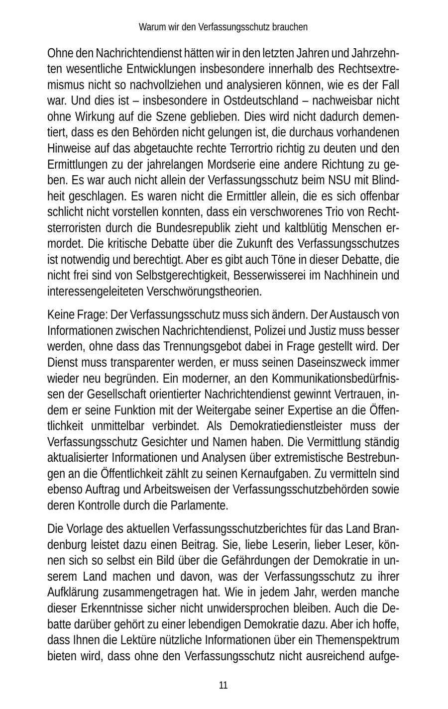 Warum wir den Verfassungsschutz brauchen Ohne den Nachrichtendienst hätten wir in den letzten Jahren und Jahrzehnten wesentliche Entwicklungen insbesondere innerhalb des Rechtsextremismus nicht so nachvollziehen und analysieren können, wie es der Fall war. Und dies ist - insbesondere in Ostdeutschland - nachweisbar nicht ohne Wirkung auf die Szene geblieben. Dies wird nicht dadurch dementiert, dass es den Behörden nicht gelungen ist, die durchaus vorhandenen Hinweise auf das abgetauchte rechte Terrortrio richtig zu deuten und den Ermittlungen zu der jahrelangen Mordserie eine andere Richtung zu geben. Es war auch nicht allein der Verfassungsschutz beim NSU mit Blindheit geschlagen. Es waren nicht die Ermittler allein, die es sich offenbar schlicht nicht vorstellen konnten, dass ein verschworenes Trio von Rechtsterroristen durch die Bundesrepublik zieht und kaltblütig Menschen ermordet. Die kritische Debatte über die Zukunft des Verfassungsschutzes ist notwendig und berechtigt. Aber es gibt auch Töne in dieser Debatte, die nicht frei sind von Selbstgerechtigkeit, Besserwisserei im Nachhinein und interessengeleiteten Verschwörungstheorien. Keine Frage: Der Verfassungsschutz muss sich ändern. Der Austausch von Informationen zwischen Nachrichtendienst, Polizei und Justiz muss besser werden, ohne dass das Trennungsgebot dabei in Frage gestellt wird. Der Dienst muss transparenter werden, er muss seinen Daseinszweck immer wieder neu begründen. Ein moderner, an den Kommunikationsbedürfnissen der Gesellschaft orientierter Nachrichtendienst gewinnt Vertrauen, indem er seine Funktion mit der Weitergabe seiner Expertise an die Öffentlichkeit unmittelbar verbindet. Als Demokratiedienstleister muss der Verfassungsschutz Gesichter und Namen haben. Die Vermittlung ständig aktualisierter Informationen und Analysen über extremistische Bestrebungen an die Öffentlichkeit zählt zu seinen Kernaufgaben. Zu vermitteln sind ebenso Auftrag und Arbeitsweisen der Verfassungsschutzbehörden sowie deren Kontrolle durch die Parlamente. Die Vorlage des aktuellen Verfassungsschutzberichtes für das Land Brandenburg leistet dazu einen Beitrag. Sie, liebe Leserin, lieber Leser, können sich so selbst ein Bild über die Gefährdungen der Demokratie in unserem Land machen und davon, was der Verfassungsschutz zu ihrer Aufklärung zusammengetragen hat. Wie in jedem Jahr, werden manche dieser Erkenntnisse sicher nicht unwidersprochen bleiben. Auch die Debatte darüber gehört zu einer lebendigen Demokratie dazu. Aber ich hoffe, dass Ihnen die Lektüre nützliche Informationen über ein Themenspektrum bieten wird, dass ohne den Verfassungsschutz nicht ausreichend aufge11