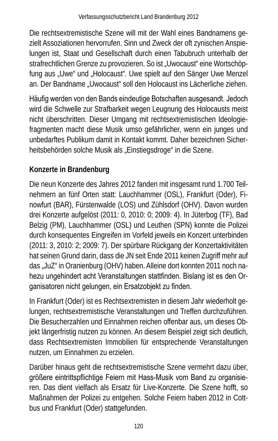 Verfassungsschutzbericht Land Brandenburg 2012 Die rechtsextremistische Szene will mit der Wahl eines Bandnamens gezielt Assoziationen hervorrufen. Sinn und Zweck der oft zynischen Anspielungen ist, Staat und Gesellschaft durch einen Tabubruch unterhalb der strafrechtlichen Grenze zu provozieren. So ist "Uwocaust" eine Wortschöpfung aus "Uwe" und "Holocaust". Uwe spielt auf den Sänger Uwe Menzel an. Der Bandname "Uwocaust" soll den Holocaust ins Lächerliche ziehen. Häufig werden von den Bands eindeutige Botschaften ausgesandt. Jedoch wird die Schwelle zur Strafbarkeit wegen Leugnung des Holocausts meist nicht überschritten. Dieser Umgang mit rechtsextremistischen Ideologiefragmenten macht diese Musik umso gefährlicher, wenn ein junges und unbedarftes Publikum damit in Kontakt kommt. Daher bezeichnen Sicherheitsbehörden solche Musik als "Einstiegsdroge" in die Szene. Konzerte in Brandenburg Die neun Konzerte des Jahres 2012 fanden mit insgesamt rund 1.700 Teilnehmern an fünf Orten statt: Lauchhammer (OSL), Frankfurt (Oder), Finowfurt (BAR), Fürstenwalde (LOS) und Zühlsdorf (OHV). Davon wurden drei Konzerte aufgelöst (2011: 0, 2010: 0; 2009: 4). In Jüterbog (TF), Bad Belzig (PM), Lauchhammer (OSL) und Leuthen (SPN) konnte die Polizei durch konsequentes Eingreifen im Vorfeld jeweils ein Konzert unterbinden (2011: 3, 2010: 2; 2009: 7). Der spürbare Rückgang der Konzertaktivitäten hat seinen Grund darin, dass die JN seit Ende 2011 keinen Zugriff mehr auf das "JuZ" in Oranienburg (OHV) haben. Alleine dort konnten 2011 noch nahezu ungehindert acht Veranstaltungen stattfinden. Bislang ist es den Organisatoren nicht gelungen, ein Ersatzobjekt zu finden. In Frankfurt (Oder) ist es Rechtsextremisten in diesem Jahr wiederholt gelungen, rechtsextremistische Veranstaltungen und Treffen durchzuführen. Die Besucherzahlen und Einnahmen reichen offenbar aus, um dieses Objekt längerfristig nutzen zu können. An diesem Beispiel zeigt sich deutlich, dass Rechtsextremisten Immobilien für entsprechende Veranstaltungen nutzen, um Einnahmen zu erzielen. Darüber hinaus geht die rechtsextremistische Szene vermehrt dazu über, größere eintrittspflichtige Feiern mit Hass-Musik vom Band zu organisieren. Das dient vielfach als Ersatz für Live-Konzerte. Die Szene hofft, so Maßnahmen der Polizei zu entgehen. Solche Feiern haben 2012 in Cottbus und Frankfurt (Oder) stattgefunden. 120