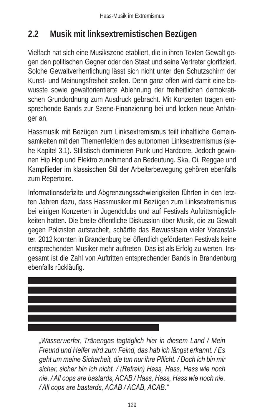 Hass-Musik im Extremismus 2.2 Musik mit linksextremistischen Bezügen Vielfach hat sich eine Musikszene etabliert, die in ihren Texten Gewalt gegen den politischen Gegner oder den Staat und seine Vertreter glorifiziert. Solche Gewaltverherrlichung lässt sich nicht unter den Schutzschirm der Kunstund Meinungsfreiheit stellen. Denn ganz offen wird damit eine bewusste sowie gewaltorientierte Ablehnung der freiheitlichen demokratischen Grundordnung zum Ausdruck gebracht. Mit Konzerten tragen entsprechende Bands zur Szene-Finanzierung bei und locken neue Anhänger an. Hassmusik mit Bezügen zum Linksextremismus teilt inhaltliche Gemeinsamkeiten mit den Themenfeldern des autonomen Linksextremismus (siehe Kapitel 3.1). Stilistisch dominieren Punk und Hardcore. Jedoch gewinnen Hip Hop und Elektro zunehmend an Bedeutung. Ska, Oi, Reggae und Kampflieder im klassischen Stil der Arbeiterbewegung gehören ebenfalls zum Repertoire. Informationsdefizite und Abgrenzungsschwierigkeiten führten in den letzten Jahren dazu, dass Hassmusiker mit Bezügen zum Linksextremismus bei einigen Konzerten in Jugendclubs und auf Festivals Auftrittsmöglichkeiten hatten. Die breite öffentliche Diskussion über Musik, die zu Gewalt gegen Polizisten aufstachelt, schärfte das Bewusstsein vieler Veranstalter. 2012 konnten in Brandenburg bei öffentlich geförderten Festivals keine entsprechenden Musiker mehr auftreten. Das ist als Erfolg zu werten. Insgesamt ist die Zahl von Auftritten entsprechender Bands in Brandenburg ebenfalls rückläufig. xxxxxxxxxxxxxxxxxxxxxxxxxxxxxxxxxxxxxxxxxxxxxxxxxxxxxxxxxxxxxxxxx xxxxxxxxxxxxxxxxxxxxxxxxxxxxxxxxxxxxxxxxxxxxxxxxxxxxxxxxxxxxxxxxx xxxxxxxxxxxxxxxxxxxxxxxxxxxxxxxxxxxxxxxxxxxxxxxxxxxxxxxxxxxxxxxxx xxxxxxxxxxxxxxxxxxxxxxxxxxxxxxxxxxxxxxxxxxxxxxxxxxxxxxxxxxxxxxxxx xxxxxxxxxxxxxxxxxxxxxxxxxxxxxxxxxxxxxxxxxxxxxxxxxxxxxxxxxxxxxxxxx xxxxxxxxxxxxxxxxxxxxxxxxxxxxxxxxxxxxxxxxx "Wasserwerfer, Tränengas tagtäglich hier in diesem Land / Mein Freund und Helfer wird zum Feind, das hab ich längst erkannt. / Es geht um meine Sicherheit, die tun nur ihre Pflicht. / Doch ich bin mir sicher, sicher bin ich nicht. / (Refrain) Hass, Hass, Hass wie noch nie. / All cops are bastards, ACAB / Hass, Hass, Hass wie noch nie. / All cops are bastards, ACAB / ACAB, ACAB." 129
