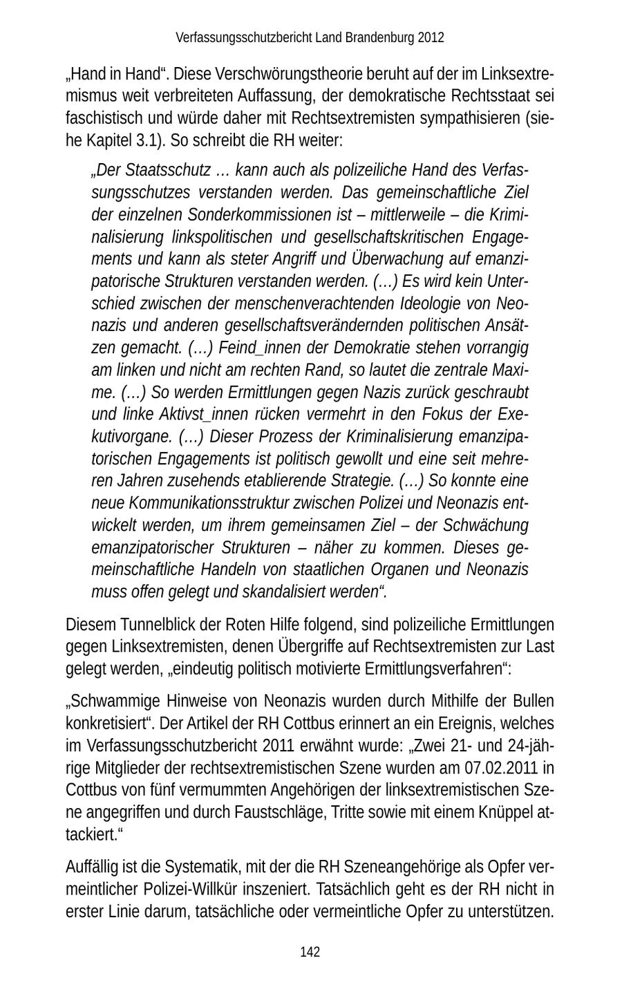 Verfassungsschutzbericht Land Brandenburg 2012 "Hand in Hand". Diese Verschwörungstheorie beruht auf der im Linksextremismus weit verbreiteten Auffassung, der demokratische Rechtsstaat sei faschistisch und würde daher mit Rechtsextremisten sympathisieren (siehe Kapitel 3.1). So schreibt die RH weiter: "Der Staatsschutz ... kann auch als polizeiliche Hand des Verfassungsschutzes verstanden werden. Das gemeinschaftliche Ziel der einzelnen Sonderkommissionen ist - mittlerweile - die Kriminalisierung linkspolitischen und gesellschaftskritischen Engagements und kann als steter Angriff und Überwachung auf emanzipatorische Strukturen verstanden werden. (...) Es wird kein Unterschied zwischen der menschenverachtenden Ideologie von Neonazis und anderen gesellschaftsverändernden politischen Ansätzen gemacht. (...) Feind_innen der Demokratie stehen vorrangig am linken und nicht am rechten Rand, so lautet die zentrale Maxime. (...) So werden Ermittlungen gegen Nazis zurück geschraubt und linke Aktivst_innen rücken vermehrt in den Fokus der Exekutivorgane. (...) Dieser Prozess der Kriminalisierung emanzipatorischen Engagements ist politisch gewollt und eine seit mehreren Jahren zusehends etablierende Strategie. (...) So konnte eine neue Kommunikationsstruktur zwischen Polizei und Neonazis entwickelt werden, um ihrem gemeinsamen Ziel - der Schwächung emanzipatorischer Strukturen - näher zu kommen. Dieses gemeinschaftliche Handeln von staatlichen Organen und Neonazis muss offen gelegt und skandalisiert werden". Diesem Tunnelblick der Roten Hilfe folgend, sind polizeiliche Ermittlungen gegen Linksextremisten, denen Übergriffe auf Rechtsextremisten zur Last gelegt werden, "eindeutig politisch motivierte Ermittlungsverfahren": "Schwammige Hinweise von Neonazis wurden durch Mithilfe der Bullen konkretisiert". Der Artikel der RH Cottbus erinnert an ein Ereignis, welches im Verfassungsschutzbericht 2011 erwähnt wurde: "Zwei 21und 24-jährige Mitglieder der rechtsextremistischen Szene wurden am 07.02.2011 in Cottbus von fünf vermummten Angehörigen der linksextremistischen Szene angegriffen und durch Faustschläge, Tritte sowie mit einem Knüppel attackiert." Auffällig ist die Systematik, mit der die RH Szeneangehörige als Opfer vermeintlicher Polizei-Willkür inszeniert. Tatsächlich geht es der RH nicht in erster Linie darum, tatsächliche oder vermeintliche Opfer zu unterstützen. 142