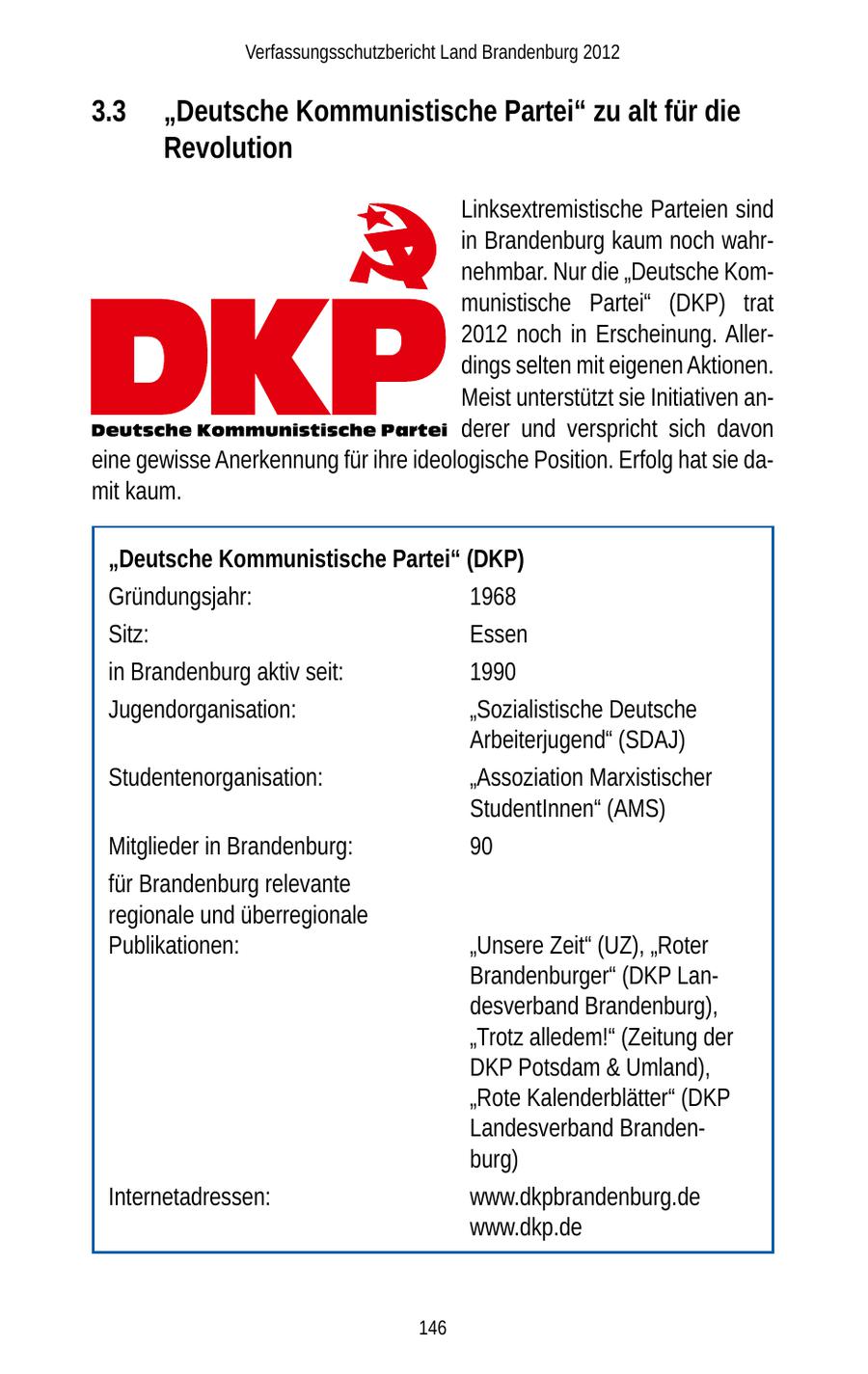 Verfassungsschutzbericht Land Brandenburg 2012 3.3 "Deutsche Kommunistische Partei" zu alt für die Revolution Linksextremistische Parteien sind in Brandenburg kaum noch wahrnehmbar. Nur die "Deutsche Kommunistische Partei" (DKP) trat 2012 noch in Erscheinung. Allerdings selten mit eigenen Aktionen. Meist unterstützt sie Initiativen anderer und verspricht sich davon eine gewisse Anerkennung für ihre ideologische Position. Erfolg hat sie damit kaum. "Deutsche Kommunistische Partei" (DKP) Gründungsjahr: 1968 Sitz: Essen in Brandenburg aktiv seit: 1990 Jugendorganisation: "Sozialistische Deutsche Arbeiterjugend" (SDAJ) Studentenorganisation: "Assoziation Marxistischer StudentInnen" (AMS) Mitglieder in Brandenburg: 90 für Brandenburg relevante regionale und überregionale Publikationen: "Unsere Zeit" (UZ), "Roter Brandenburger" (DKP Landesverband Brandenburg), "Trotz alledem!" (Zeitung der DKP Potsdam & Umland), "Rote Kalenderblätter" (DKP Landesverband Brandenburg) Internetadressen: www.dkpbrandenburg.de www.dkp.de 146