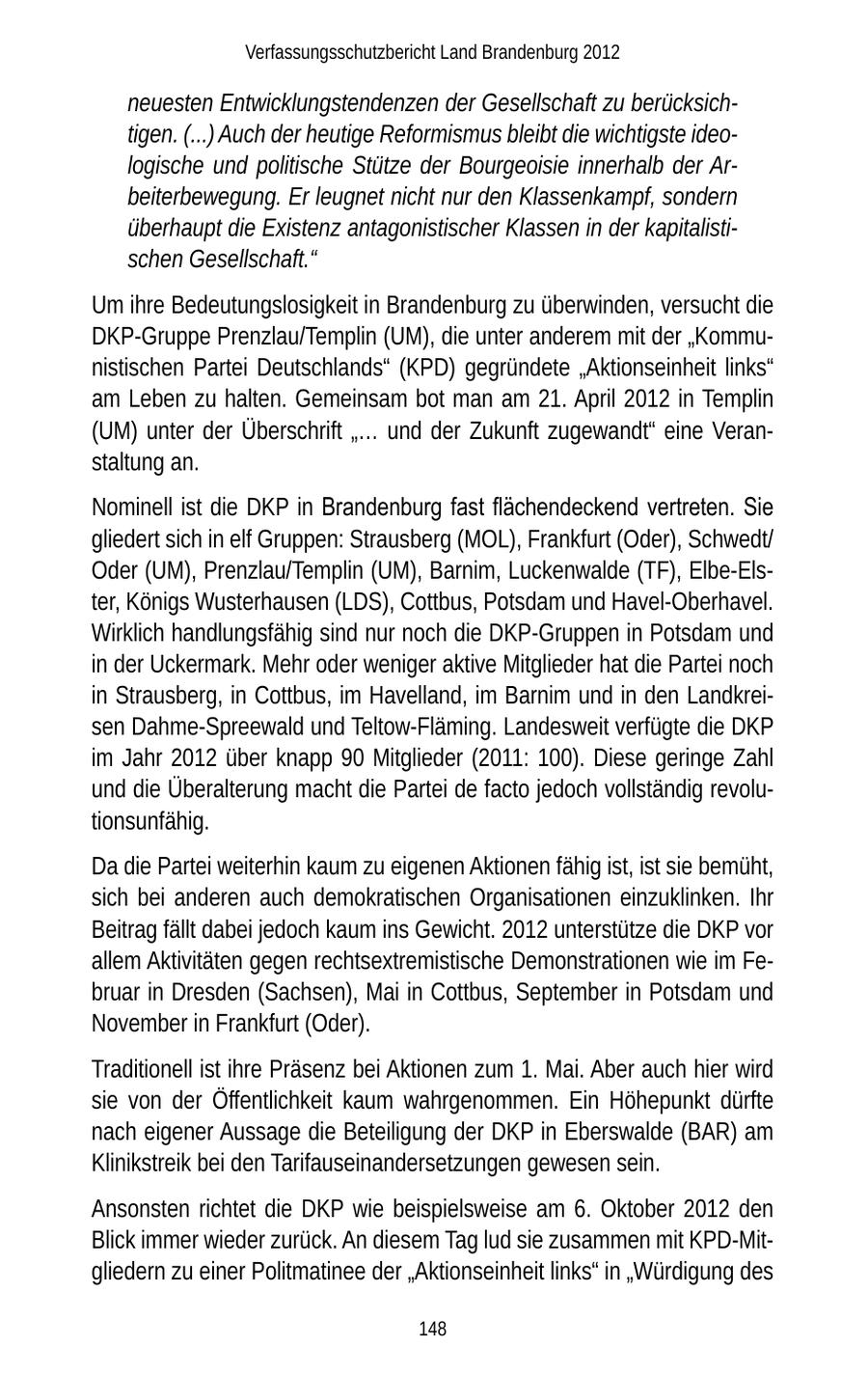Verfassungsschutzbericht Land Brandenburg 2012 neuesten Entwicklungstendenzen der Gesellschaft zu berücksichtigen. (...) Auch der heutige Reformismus bleibt die wichtigste ideologische und politische Stütze der Bourgeoisie innerhalb der Arbeiterbewegung. Er leugnet nicht nur den Klassenkampf, sondern überhaupt die Existenz antagonistischer Klassen in der kapitalistischen Gesellschaft." Um ihre Bedeutungslosigkeit in Brandenburg zu überwinden, versucht die DKP-Gruppe Prenzlau/Templin (UM), die unter anderem mit der "Kommunistischen Partei Deutschlands" (KPD) gegründete "Aktionseinheit links" am Leben zu halten. Gemeinsam bot man am 21. April 2012 in Templin (UM) unter der Überschrift "... und der Zukunft zugewandt" eine Veranstaltung an. Nominell ist die DKP in Brandenburg fast flächendeckend vertreten. Sie gliedert sich in elf Gruppen: Strausberg (MOL), Frankfurt (Oder), Schwedt/ Oder (UM), Prenzlau/Templin (UM), Barnim, Luckenwalde (TF), Elbe-Elster, Königs Wusterhausen (LDS), Cottbus, Potsdam und Havel-Oberhavel. Wirklich handlungsfähig sind nur noch die DKP-Gruppen in Potsdam und in der Uckermark. Mehr oder weniger aktive Mitglieder hat die Partei noch in Strausberg, in Cottbus, im Havelland, im Barnim und in den Landkreisen Dahme-Spreewald und Teltow-Fläming. Landesweit verfügte die DKP im Jahr 2012 über knapp 90 Mitglieder (2011: 100). Diese geringe Zahl und die Überalterung macht die Partei de facto jedoch vollständig revolutionsunfähig. Da die Partei weiterhin kaum zu eigenen Aktionen fähig ist, ist sie bemüht, sich bei anderen auch demokratischen Organisationen einzuklinken. Ihr Beitrag fällt dabei jedoch kaum ins Gewicht. 2012 unterstütze die DKP vor allem Aktivitäten gegen rechtsextremistische Demonstrationen wie im Februar in Dresden (Sachsen), Mai in Cottbus, September in Potsdam und November in Frankfurt (Oder). Traditionell ist ihre Präsenz bei Aktionen zum 1. Mai. Aber auch hier wird sie von der Öffentlichkeit kaum wahrgenommen. Ein Höhepunkt dürfte nach eigener Aussage die Beteiligung der DKP in Eberswalde (BAR) am Klinikstreik bei den Tarifauseinandersetzungen gewesen sein. Ansonsten richtet die DKP wie beispielsweise am 6. Oktober 2012 den Blick immer wieder zurück. An diesem Tag lud sie zusammen mit KPD-Mitgliedern zu einer Politmatinee der "Aktionseinheit links" in "Würdigung des 148