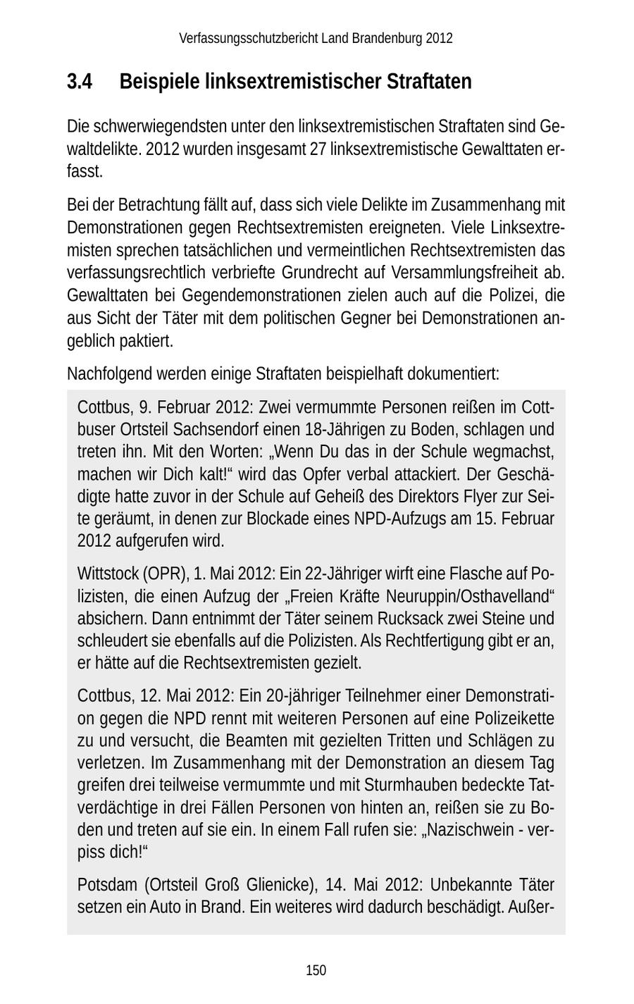 Verfassungsschutzbericht Land Brandenburg 2012 3.4 Beispiele linksextremistischer Straftaten Die schwerwiegendsten unter den linksextremistischen Straftaten sind Gewaltdelikte. 2012 wurden insgesamt 27 linksextremistische Gewalttaten erfasst. Bei der Betrachtung fällt auf, dass sich viele Delikte im Zusammenhang mit Demonstrationen gegen Rechtsextremisten ereigneten. Viele Linksextremisten sprechen tatsächlichen und vermeintlichen Rechtsextremisten das verfassungsrechtlich verbriefte Grundrecht auf Versammlungsfreiheit ab. Gewalttaten bei Gegendemonstrationen zielen auch auf die Polizei, die aus Sicht der Täter mit dem politischen Gegner bei Demonstrationen angeblich paktiert. Nachfolgend werden einige Straftaten beispielhaft dokumentiert: Cottbus, 9. Februar 2012: Zwei vermummte Personen reißen im Cottbuser Ortsteil Sachsendorf einen 18-Jährigen zu Boden, schlagen und treten ihn. Mit den Worten: "Wenn Du das in der Schule wegmachst, machen wir Dich kalt!" wird das Opfer verbal attackiert. Der Geschädigte hatte zuvor in der Schule auf Geheiß des Direktors Flyer zur Seite geräumt, in denen zur Blockade eines NPD-Aufzugs am 15. Februar 2012 aufgerufen wird. Wittstock (OPR), 1. Mai 2012: Ein 22-Jähriger wirft eine Flasche auf Polizisten, die einen Aufzug der "Freien Kräfte Neuruppin/Osthavelland" absichern. Dann entnimmt der Täter seinem Rucksack zwei Steine und schleudert sie ebenfalls auf die Polizisten. Als Rechtfertigung gibt er an, er hätte auf die Rechtsextremisten gezielt. Cottbus, 12. Mai 2012: Ein 20-jähriger Teilnehmer einer Demonstration gegen die NPD rennt mit weiteren Personen auf eine Polizeikette zu und versucht, die Beamten mit gezielten Tritten und Schlägen zu verletzen. Im Zusammenhang mit der Demonstration an diesem Tag greifen drei teilweise vermummte und mit Sturmhauben bedeckte Tatverdächtige in drei Fällen Personen von hinten an, reißen sie zu Boden und treten auf sie ein. In einem Fall rufen sie: "Nazischwein - verpiss dich!" Potsdam (Ortsteil Groß Glienicke), 14. Mai 2012: Unbekannte Täter setzen ein Auto in Brand. Ein weiteres wird dadurch beschädigt. Außer150