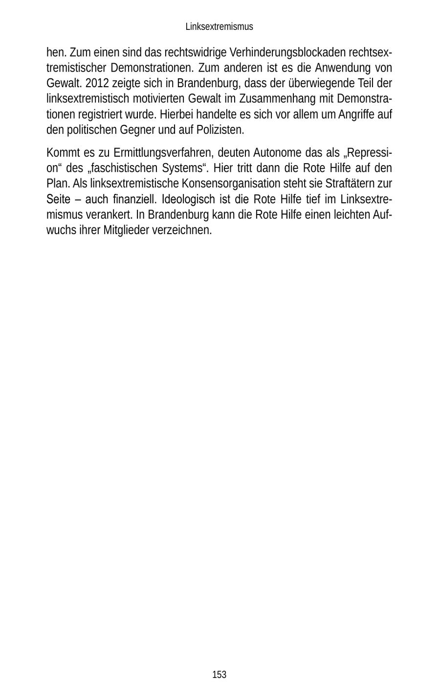 Linksextremismus hen. Zum einen sind das rechtswidrige Verhinderungsblockaden rechtsextremistischer Demonstrationen. Zum anderen ist es die Anwendung von Gewalt. 2012 zeigte sich in Brandenburg, dass der überwiegende Teil der linksextremistisch motivierten Gewalt im Zusammenhang mit Demonstrationen registriert wurde. Hierbei handelte es sich vor allem um Angriffe auf den politischen Gegner und auf Polizisten. Kommt es zu Ermittlungsverfahren, deuten Autonome das als "Repression" des "faschistischen Systems". Hier tritt dann die Rote Hilfe auf den Plan. Als linksextremistische Konsensorganisation steht sie Straftätern zur Seite - auch finanziell. Ideologisch ist die Rote Hilfe tief im Linksextremismus verankert. In Brandenburg kann die Rote Hilfe einen leichten Aufwuchs ihrer Mitglieder verzeichnen. 153
