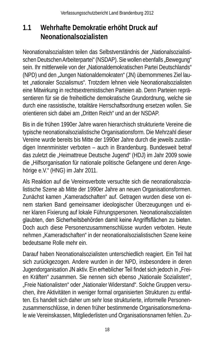 Verfassungsschutzbericht Land Brandenburg 2012 1.1 Wehrhafte Demokratie erhöht Druck auf Neonationalsozialisten Neonationalsozialisten teilen das Selbstverständnis der "Nationalsozialistischen Deutschen Arbeiterpartei" (NSDAP). Sie wollen ebenfalls "Bewegung" sein. Ihr mittlerweile von der "Nationaldemokratischen Partei Deutschlands" (NPD) und den "Jungen Nationaldemokraten" (JN) übernommenes Ziel lautet "nationaler Sozialismus". Trotzdem lehnen viele Neonationalsozialisten eine Mitwirkung in rechtsextremistischen Parteien ab. Denn Parteien repräsentieren für sie die freiheitliche demokratische Grundordnung, welche sie durch eine rassistische, totalitäre Herrschaftsordnung ersetzen wollen. Sie orientieren sich dabei am "Dritten Reich" und an der NSDAP. Bis in die frühen 1990er Jahre waren hierarchisch strukturierte Vereine die typische neonationalsozialistische Organisationsform. Die Mehrzahl dieser Vereine wurde bereits bis Mitte der 1990er Jahre durch die jeweils zuständigen Innenminister verboten - auch in Brandenburg. Bundesweit betraf das zuletzt die "Heimattreue Deutsche Jugend" (HDJ) im Jahr 2009 sowie die "Hilfsorganisation für nationale politische Gefangene und deren Angehörige e.V." (HNG) im Jahr 2011. Als Reaktion auf die Vereinsverbote versuchte sich die neonationalsozialistische Szene ab Mitte der 1990er Jahre an neuen Organisationsformen. Zunächst kamen "Kameradschaften" auf. Getragen wurden diese von einem starken Band gemeinsamer ideologischer Überzeugungen und einer klaren Fixierung auf lokale Führungspersonen. Neonationalsozialisten glaubten, den Sicherheitsbehörden damit keine Angriffsflächen zu bieten. Doch auch diese Personenzusammenschlüsse wurden verboten. Heute nehmen "Kameradschaften" in der neonationalsozialistischen Szene keine bedeutsame Rolle mehr ein. Darauf haben Neonationalsozialisten unterschiedlich reagiert. Ein Teil hat sich zurückgezogen. Andere wurden in der NPD, insbesondere in deren Jugendorganisation JN aktiv. Ein erheblicher Teil findet sich jedoch in "Freien Kräften" zusammen. Sie nennen sich ebenso "Nationale Sozialisten", "Freie Nationalisten" oder "Nationaler Widerstand". Solche Gruppen versuchen, ihre Aktivitäten in weniger formal organisierten Strukturen zu entfalten. Es handelt sich daher um sehr lose strukturierte, informelle Personenzusammenschlüsse, in denen früher bestimmende Organisationsmerkmale wie Vereinskassen, Mitgliederlisten und Organisationsnamen fehlen. Zu18