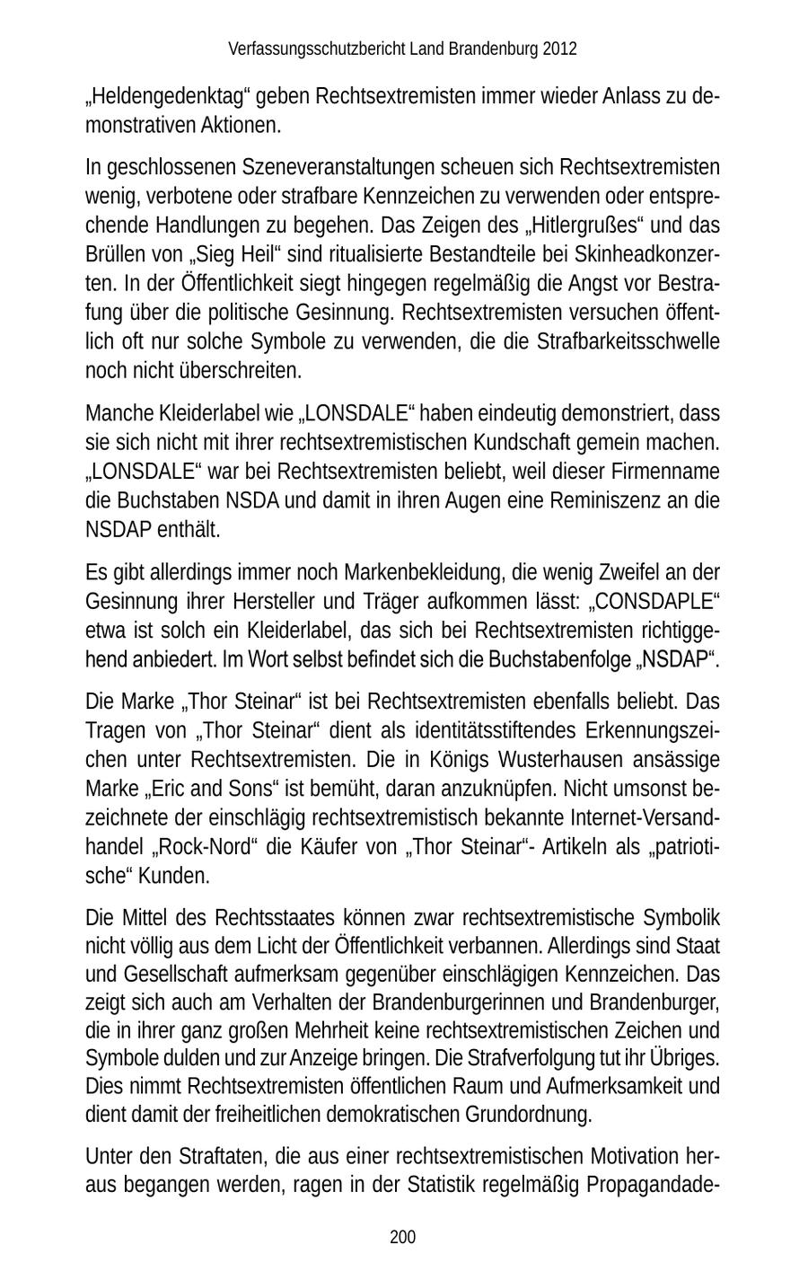 Verfassungsschutzbericht Land Brandenburg 2012 "Heldengedenktag" geben Rechtsextremisten immer wieder Anlass zu demonstrativen Aktionen. In geschlossenen Szeneveranstaltungen scheuen sich Rechtsextremisten wenig, verbotene oder strafbare Kennzeichen zu verwenden oder entsprechende Handlungen zu begehen. Das Zeigen des "Hitlergrußes" und das Brüllen von "Sieg Heil" sind ritualisierte Bestandteile bei Skinheadkonzerten. In der Öffentlichkeit siegt hingegen regelmäßig die Angst vor Bestrafung über die politische Gesinnung. Rechtsextremisten versuchen öffentlich oft nur solche Symbole zu verwenden, die die Strafbarkeitsschwelle noch nicht überschreiten. Manche Kleiderlabel wie "LONSDALE" haben eindeutig demonstriert, dass sie sich nicht mit ihrer rechtsextremistischen Kundschaft gemein machen. "LONSDALE" war bei Rechtsextremisten beliebt, weil dieser Firmenname die Buchstaben NSDA und damit in ihren Augen eine Reminiszenz an die NSDAP enthält. Es gibt allerdings immer noch Markenbekleidung, die wenig Zweifel an der Gesinnung ihrer Hersteller und Träger aufkommen lässt: "CONSDAPLE" etwa ist solch ein Kleiderlabel, das sich bei Rechtsextremisten richtiggehend anbiedert. Im Wort selbst befindet sich die Buchstabenfolge "NSDAP". Die Marke "Thor Steinar" ist bei Rechtsextremisten ebenfalls beliebt. Das Tragen von "Thor Steinar" dient als identitätsstiftendes Erkennungszeichen unter Rechtsextremisten. Die in Königs Wusterhausen ansässige Marke "Eric and Sons" ist bemüht, daran anzuknüpfen. Nicht umsonst bezeichnete der einschlägig rechtsextremistisch bekannte Internet-Versandhandel "Rock-Nord" die Käufer von "Thor Steinar"Artikeln als "patriotische" Kunden. Die Mittel des Rechtsstaates können zwar rechtsextremistische Symbolik nicht völlig aus dem Licht der Öffentlichkeit verbannen. Allerdings sind Staat und Gesellschaft aufmerksam gegenüber einschlägigen Kennzeichen. Das zeigt sich auch am Verhalten der Brandenburgerinnen und Brandenburger, die in ihrer ganz großen Mehrheit keine rechtsextremistischen Zeichen und Symbole dulden und zur Anzeige bringen. Die Strafverfolgung tut ihr Übriges. Dies nimmt Rechtsextremisten öffentlichen Raum und Aufmerksamkeit und dient damit der freiheitlichen demokratischen Grundordnung. Unter den Straftaten, die aus einer rechtsextremistischen Motivation heraus begangen werden, ragen in der Statistik regelmäßig Propagandade200