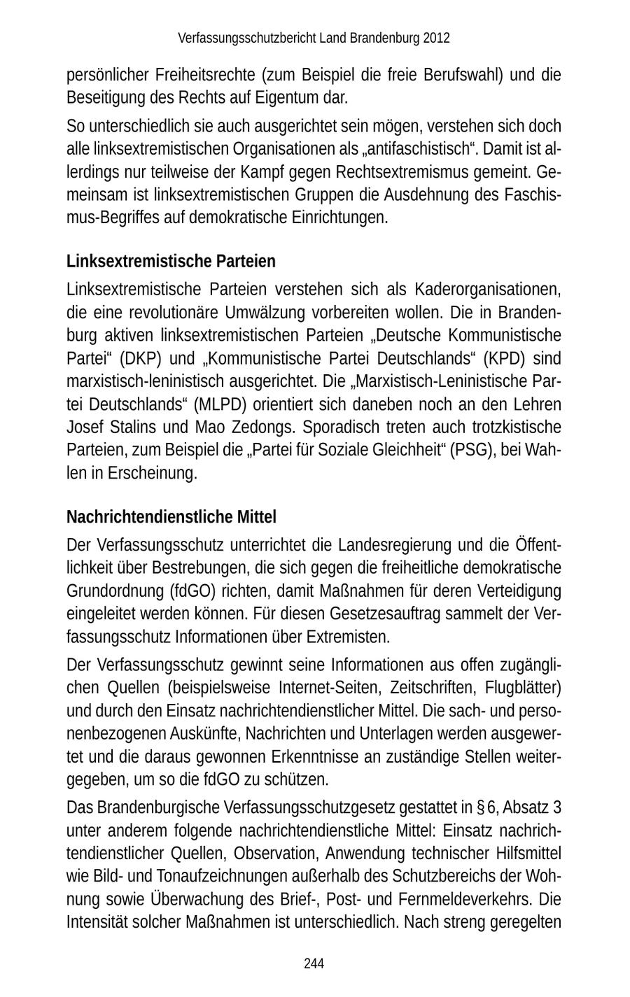 Verfassungsschutzbericht Land Brandenburg 2012 persönlicher Freiheitsrechte (zum Beispiel die freie Berufswahl) und die Beseitigung des Rechts auf Eigentum dar. So unterschiedlich sie auch ausgerichtet sein mögen, verstehen sich doch alle linksextremistischen Organisationen als "antifaschistisch". Damit ist allerdings nur teilweise der Kampf gegen Rechtsextremismus gemeint. Gemeinsam ist linksextremistischen Gruppen die Ausdehnung des Faschismus-Begriffes auf demokratische Einrichtungen. Linksextremistische Parteien Linksextremistische Parteien verstehen sich als Kaderorganisationen, die eine revolutionäre Umwälzung vorbereiten wollen. Die in Brandenburg aktiven linksextremistischen Parteien "Deutsche Kommunistische Partei" (DKP) und "Kommunistische Partei Deutschlands" (KPD) sind marxistisch-leninistisch ausgerichtet. Die "Marxistisch-Leninistische Partei Deutschlands" (MLPD) orientiert sich daneben noch an den Lehren Josef Stalins und Mao Zedongs. Sporadisch treten auch trotzkistische Parteien, zum Beispiel die "Partei für Soziale Gleichheit" (PSG), bei Wahlen in Erscheinung. Nachrichtendienstliche Mittel Der Verfassungsschutz unterrichtet die Landesregierung und die Öffentlichkeit über Bestrebungen, die sich gegen die freiheitliche demokratische Grundordnung (fdGO) richten, damit Maßnahmen für deren Verteidigung eingeleitet werden können. Für diesen Gesetzesauftrag sammelt der Verfassungsschutz Informationen über Extremisten. Der Verfassungsschutz gewinnt seine Informationen aus offen zugänglichen Quellen (beispielsweise Internet-Seiten, Zeitschriften, Flugblätter) und durch den Einsatz nachrichtendienstlicher Mittel. Die sachund personenbezogenen Auskünfte, Nachrichten und Unterlagen werden ausgewertet und die daraus gewonnen Erkenntnisse an zuständige Stellen weitergegeben, um so die fdGO zu schützen. Das Brandenburgische Verfassungsschutzgesetz gestattet in SS 6, Absatz 3 unter anderem folgende nachrichtendienstliche Mittel: Einsatz nachrichtendienstlicher Quellen, Observation, Anwendung technischer Hilfsmittel wie Bildund Tonaufzeichnungen außerhalb des Schutzbereichs der Wohnung sowie Überwachung des Brief-, Postund Fernmeldeverkehrs. Die Intensität solcher Maßnahmen ist unterschiedlich. Nach streng geregelten 244