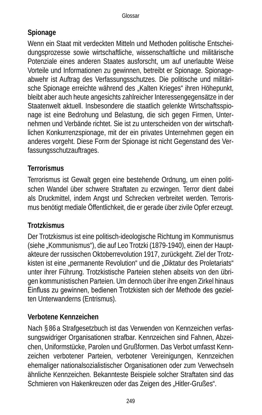 Glossar Spionage Wenn ein Staat mit verdeckten Mitteln und Methoden politische Entscheidungsprozesse sowie wirtschaftliche, wissenschaftliche und militärische Potenziale eines anderen Staates ausforscht, um auf unerlaubte Weise Vorteile und Informationen zu gewinnen, betreibt er Spionage. Spionageabwehr ist Auftrag des Verfassungsschutzes. Die politische und militärische Spionage erreichte während des "Kalten Krieges" ihren Höhepunkt, bleibt aber auch heute angesichts zahlreicher Interessengegensätze in der Staatenwelt aktuell. Insbesondere die staatlich gelenkte Wirtschaftsspionage ist eine Bedrohung und Belastung, die sich gegen Firmen, Unternehmen und Verbände richtet. Sie ist zu unterscheiden von der wirtschaftlichen Konkurrenzspionage, mit der ein privates Unternehmen gegen ein anderes vorgeht. Diese Form der Spionage ist nicht Gegenstand des Verfassungsschutzauftrages. Terrorismus Terrorismus ist Gewalt gegen eine bestehende Ordnung, um einen politischen Wandel über schwere Straftaten zu erzwingen. Terror dient dabei als Druckmittel, indem Angst und Schrecken verbreitet werden. Terrorismus benötigt mediale Öffentlichkeit, die er gerade über zivile Opfer erzeugt. Trotzkismus Der Trotzkismus ist eine politisch-ideologische Richtung im Kommunismus (siehe "Kommunismus"), die auf Leo Trotzki (1879-1940), einen der Hauptakteure der russischen Oktoberrevolution 1917, zurückgeht. Ziel der Trotzkisten ist eine "permanente Revolution" und die "Diktatur des Proletariats" unter ihrer Führung. Trotzkistische Parteien stehen abseits von den übrigen kommunistischen Parteien. Um dennoch über ihre engen Zirkel hinaus Einfluss zu gewinnen, bedienen Trotzkisten sich der Methode des gezielten Unterwanderns (Entrismus). Verbotene Kennzeichen Nach SS 86 a Strafgesetzbuch ist das Verwenden von Kennzeichen verfassungswidriger Organisationen strafbar. Kennzeichen sind Fahnen, Abzeichen, Uniformstücke, Parolen und Grußformen. Das Verbot umfasst Kennzeichen verbotener Parteien, verbotener Vereinigungen, Kennzeichen ehemaliger nationalsozialistischer Organisationen oder zum Verwechseln ähnliche Kennzeichen. Bekannteste Beispiele solcher Straftaten sind das Schmieren von Hakenkreuzen oder das Zeigen des "Hitler-Grußes". 249