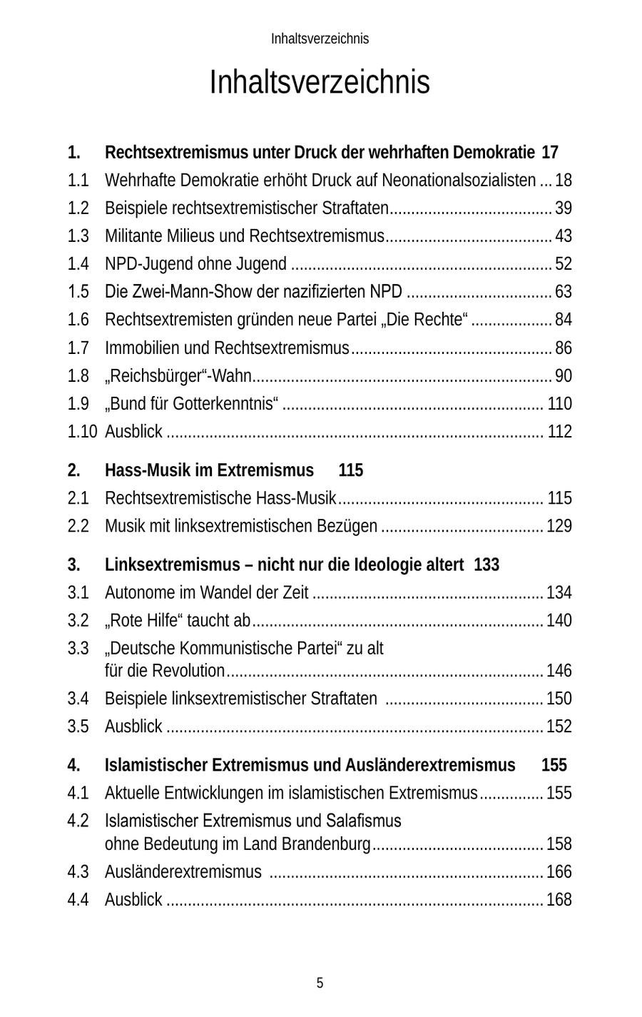 Inhaltsverzeichnis Inhaltsverzeichnis 1. Rechtsextremismus unter Druck der wehrhaften Demokratie 17 1.1 Wehrhafte Demokratie erhöht Druck auf Neonationalsozialisten ... 18 1.2 Beispiele rechtsextremistischer Straftaten...................................... 39 1.3 Militante Milieus und Rechtsextremismus ....................................... 43 1.4 NPD-Jugend ohne Jugend ............................................................. 52 1.5 Die Zwei-Mann-Show der nazifizierten NPD .................................. 63 1.6 Rechtsextremisten gründen neue Partei "Die Rechte" ................... 84 1.7 Immobilien und Rechtsextremismus ............................................... 86 1.8 "Reichsbürger"-Wahn...................................................................... 90 1.9 "Bund für Gotterkenntnis" ............................................................. 110 1.10 Ausblick ........................................................................................ 112 2. Hass-Musik im Extremismus 115 2.1 Rechtsextremistische Hass-Musik ................................................ 115 2.2 Musik mit linksextremistischen Bezügen ...................................... 129 3. Linksextremismus - nicht nur die Ideologie altert 133 3.1 Autonome im Wandel der Zeit ...................................................... 134 3.2 "Rote Hilfe" taucht ab .................................................................... 140 3.3 "Deutsche Kommunistische Partei" zu alt für die Revolution .......................................................................... 146 3.4 Beispiele linksextremistischer Straftaten ..................................... 150 3.5 Ausblick ........................................................................................ 152 4. Islamistischer Extremismus und Ausländerextremismus 155 4.1 Aktuelle Entwicklungen im islamistischen Extremismus ............... 155 4.2 Islamistischer Extremismus und Salafismus ohne Bedeutung im Land Brandenburg ........................................ 158 4.3 Ausländerextremismus ................................................................ 166 4.4 Ausblick ........................................................................................ 168 5