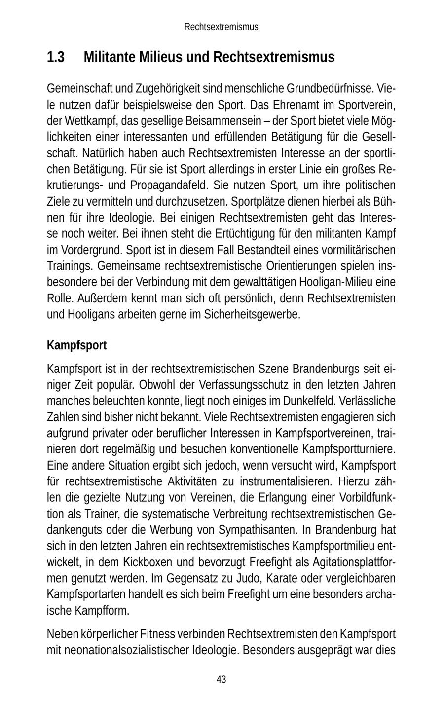 Rechtsextremismus 1.3 Militante Milieus und Rechtsextremismus Gemeinschaft und Zugehörigkeit sind menschliche Grundbedürfnisse. Viele nutzen dafür beispielsweise den Sport. Das Ehrenamt im Sportverein, der Wettkampf, das gesellige Beisammensein - der Sport bietet viele Möglichkeiten einer interessanten und erfüllenden Betätigung für die Gesellschaft. Natürlich haben auch Rechtsextremisten Interesse an der sportlichen Betätigung. Für sie ist Sport allerdings in erster Linie ein großes Rekrutierungsund Propagandafeld. Sie nutzen Sport, um ihre politischen Ziele zu vermitteln und durchzusetzen. Sportplätze dienen hierbei als Bühnen für ihre Ideologie. Bei einigen Rechtsextremisten geht das Interesse noch weiter. Bei ihnen steht die Ertüchtigung für den militanten Kampf im Vordergrund. Sport ist in diesem Fall Bestandteil eines vormilitärischen Trainings. Gemeinsame rechtsextremistische Orientierungen spielen insbesondere bei der Verbindung mit dem gewalttätigen Hooligan-Milieu eine Rolle. Außerdem kennt man sich oft persönlich, denn Rechtsextremisten und Hooligans arbeiten gerne im Sicherheitsgewerbe. Kampfsport Kampfsport ist in der rechtsextremistischen Szene Brandenburgs seit einiger Zeit populär. Obwohl der Verfassungsschutz in den letzten Jahren manches beleuchten konnte, liegt noch einiges im Dunkelfeld. Verlässliche Zahlen sind bisher nicht bekannt. Viele Rechtsextremisten engagieren sich aufgrund privater oder beruflicher Interessen in Kampfsportvereinen, trainieren dort regelmäßig und besuchen konventionelle Kampfsportturniere. Eine andere Situation ergibt sich jedoch, wenn versucht wird, Kampfsport für rechtsextremistische Aktivitäten zu instrumentalisieren. Hierzu zählen die gezielte Nutzung von Vereinen, die Erlangung einer Vorbildfunktion als Trainer, die systematische Verbreitung rechtsextremistischen Gedankenguts oder die Werbung von Sympathisanten. In Brandenburg hat sich in den letzten Jahren ein rechtsextremistisches Kampfsportmilieu entwickelt, in dem Kickboxen und bevorzugt Freefight als Agitationsplattformen genutzt werden. Im Gegensatz zu Judo, Karate oder vergleichbaren Kampfsportarten handelt es sich beim Freefight um eine besonders archaische Kampfform. Neben körperlicher Fitness verbinden Rechtsextremisten den Kampfsport mit neonationalsozialistischer Ideologie. Besonders ausgeprägt war dies 43