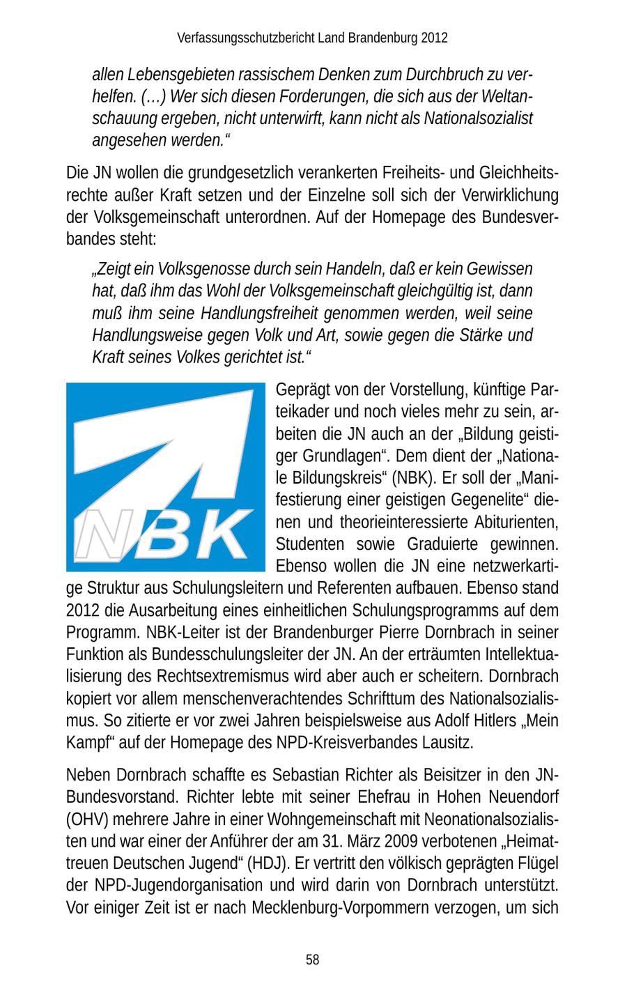 Verfassungsschutzbericht Land Brandenburg 2012 allen Lebensgebieten rassischem Denken zum Durchbruch zu verhelfen. (...) Wer sich diesen Forderungen, die sich aus der Weltanschauung ergeben, nicht unterwirft, kann nicht als Nationalsozialist angesehen werden." Die JN wollen die grundgesetzlich verankerten Freiheitsund Gleichheitsrechte außer Kraft setzen und der Einzelne soll sich der Verwirklichung der Volksgemeinschaft unterordnen. Auf der Homepage des Bundesverbandes steht: "Zeigt ein Volksgenosse durch sein Handeln, daß er kein Gewissen hat, daß ihm das Wohl der Volksgemeinschaft gleichgültig ist, dann muß ihm seine Handlungsfreiheit genommen werden, weil seine Handlungsweise gegen Volk und Art, sowie gegen die Stärke und Kraft seines Volkes gerichtet ist." Geprägt von der Vorstellung, künftige Parteikader und noch vieles mehr zu sein, arbeiten die JN auch an der "Bildung geistiger Grundlagen". Dem dient der "Nationale Bildungskreis" (NBK). Er soll der "Manifestierung einer geistigen Gegenelite" dienen und theorieinteressierte Abiturienten, Studenten sowie Graduierte gewinnen. Ebenso wollen die JN eine netzwerkartige Struktur aus Schulungsleitern und Referenten aufbauen. Ebenso stand 2012 die Ausarbeitung eines einheitlichen Schulungsprogramms auf dem Programm. NBK-Leiter ist der Brandenburger Pierre Dornbrach in seiner Funktion als Bundesschulungsleiter der JN. An der erträumten Intellektualisierung des Rechtsextremismus wird aber auch er scheitern. Dornbrach kopiert vor allem menschenverachtendes Schrifttum des Nationalsozialismus. So zitierte er vor zwei Jahren beispielsweise aus Adolf Hitlers "Mein Kampf" auf der Homepage des NPD-Kreisverbandes Lausitz. Neben Dornbrach schaffte es Sebastian Richter als Beisitzer in den JNBundesvorstand. Richter lebte mit seiner Ehefrau in Hohen Neuendorf (OHV) mehrere Jahre in einer Wohngemeinschaft mit Neonationalsozialisten und war einer der Anführer der am 31. März 2009 verbotenen "Heimattreuen Deutschen Jugend" (HDJ). Er vertritt den völkisch geprägten Flügel der NPD-Jugendorganisation und wird darin von Dornbrach unterstützt. Vor einiger Zeit ist er nach Mecklenburg-Vorpommern verzogen, um sich 58