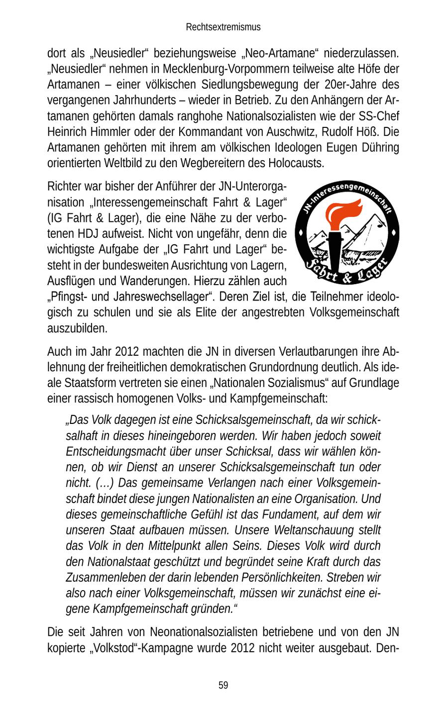 Rechtsextremismus dort als "Neusiedler" beziehungsweise "Neo-Artamane" niederzulassen. "Neusiedler" nehmen in Mecklenburg-Vorpommern teilweise alte Höfe der Artamanen - einer völkischen Siedlungsbewegung der 20er-Jahre des vergangenen Jahrhunderts - wieder in Betrieb. Zu den Anhängern der Artamanen gehörten damals ranghohe Nationalsozialisten wie der SS-Chef Heinrich Himmler oder der Kommandant von Auschwitz, Rudolf Höß. Die Artamanen gehörten mit ihrem am völkischen Ideologen Eugen Dühring orientierten Weltbild zu den Wegbereitern des Holocausts. Richter war bisher der Anführer der JN-Unterorganisation "Interessengemeinschaft Fahrt & Lager" (IG Fahrt & Lager), die eine Nähe zu der verbotenen HDJ aufweist. Nicht von ungefähr, denn die wichtigste Aufgabe der "IG Fahrt und Lager" besteht in der bundesweiten Ausrichtung von Lagern, Ausflügen und Wanderungen. Hierzu zählen auch "Pfingstund Jahreswechsellager". Deren Ziel ist, die Teilnehmer ideologisch zu schulen und sie als Elite der angestrebten Volksgemeinschaft auszubilden. Auch im Jahr 2012 machten die JN in diversen Verlautbarungen ihre Ablehnung der freiheitlichen demokratischen Grundordnung deutlich. Als ideale Staatsform vertreten sie einen "Nationalen Sozialismus" auf Grundlage einer rassisch homogenen Volksund Kampfgemeinschaft: "Das Volk dagegen ist eine Schicksalsgemeinschaft, da wir schicksalhaft in dieses hineingeboren werden. Wir haben jedoch soweit Entscheidungsmacht über unser Schicksal, dass wir wählen können, ob wir Dienst an unserer Schicksalsgemeinschaft tun oder nicht. (...) Das gemeinsame Verlangen nach einer Volksgemeinschaft bindet diese jungen Nationalisten an eine Organisation. Und dieses gemeinschaftliche Gefühl ist das Fundament, auf dem wir unseren Staat aufbauen müssen. Unsere Weltanschauung stellt das Volk in den Mittelpunkt allen Seins. Dieses Volk wird durch den Nationalstaat geschützt und begründet seine Kraft durch das Zusammenleben der darin lebenden Persönlichkeiten. Streben wir also nach einer Volksgemeinschaft, müssen wir zunächst eine eigene Kampfgemeinschaft gründen." Die seit Jahren von Neonationalsozialisten betriebene und von den JN kopierte "Volkstod"-Kampagne wurde 2012 nicht weiter ausgebaut. Den59