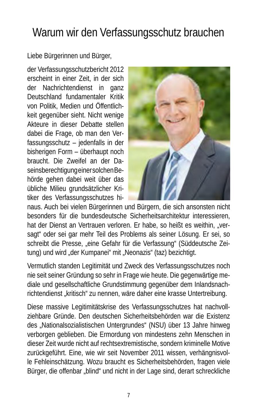 Warum wir den Verfassungsschutz brauchen Liebe Bürgerinnen und Bürger, der Verfassungsschutzbericht 2012 erscheint in einer Zeit, in der sich der Nachrichtendienst in ganz Deutschland fundamentaler Kritik von Politik, Medien und Öffentlichkeit gegenüber sieht. Nicht wenige Akteure in dieser Debatte stellen dabei die Frage, ob man den Verfassungsschutz - jedenfalls in der bisherigen Form - überhaupt noch braucht. Die Zweifel an der Daseinsberechtigung einer solchen Behörde gehen dabei weit über das übliche Milieu grundsätzlicher Kritiker des Verfassungsschutzes hinaus. Auch bei vielen Bürgerinnen und Bürgern, die sich ansonsten nicht besonders für die bundesdeutsche Sicherheitsarchitektur interessieren, hat der Dienst an Vertrauen verloren. Er habe, so heißt es weithin, "versagt" oder sei gar mehr Teil des Problems als seiner Lösung. Er sei, so schreibt die Presse, "eine Gefahr für die Verfassung" (Süddeutsche Zeitung) und wird "der Kumpanei" mit "Neonazis" (taz) bezichtigt. Vermutlich standen Legitimität und Zweck des Verfassungsschutzes noch nie seit seiner Gründung so sehr in Frage wie heute. Die gegenwärtige mediale und gesellschaftliche Grundstimmung gegenüber dem Inlandsnachrichtendienst "kritisch" zu nennen, wäre daher eine krasse Untertreibung. Diese massive Legitimitätskrise des Verfassungsschutzes hat nachvollziehbare Gründe. Den deutschen Sicherheitsbehörden war die Existenz des "Nationalsozialistischen Untergrundes" (NSU) über 13 Jahre hinweg verborgen geblieben. Die Ermordung von mindestens zehn Menschen in dieser Zeit wurde nicht auf rechtsextremistische, sondern kriminelle Motive zurückgeführt. Eine, wie wir seit November 2011 wissen, verhängnisvolle Fehleinschätzung. Wozu braucht es Sicherheitsbehörden, fragen viele Bürger, die offenbar "blind" und nicht in der Lage sind, derart schreckliche 7