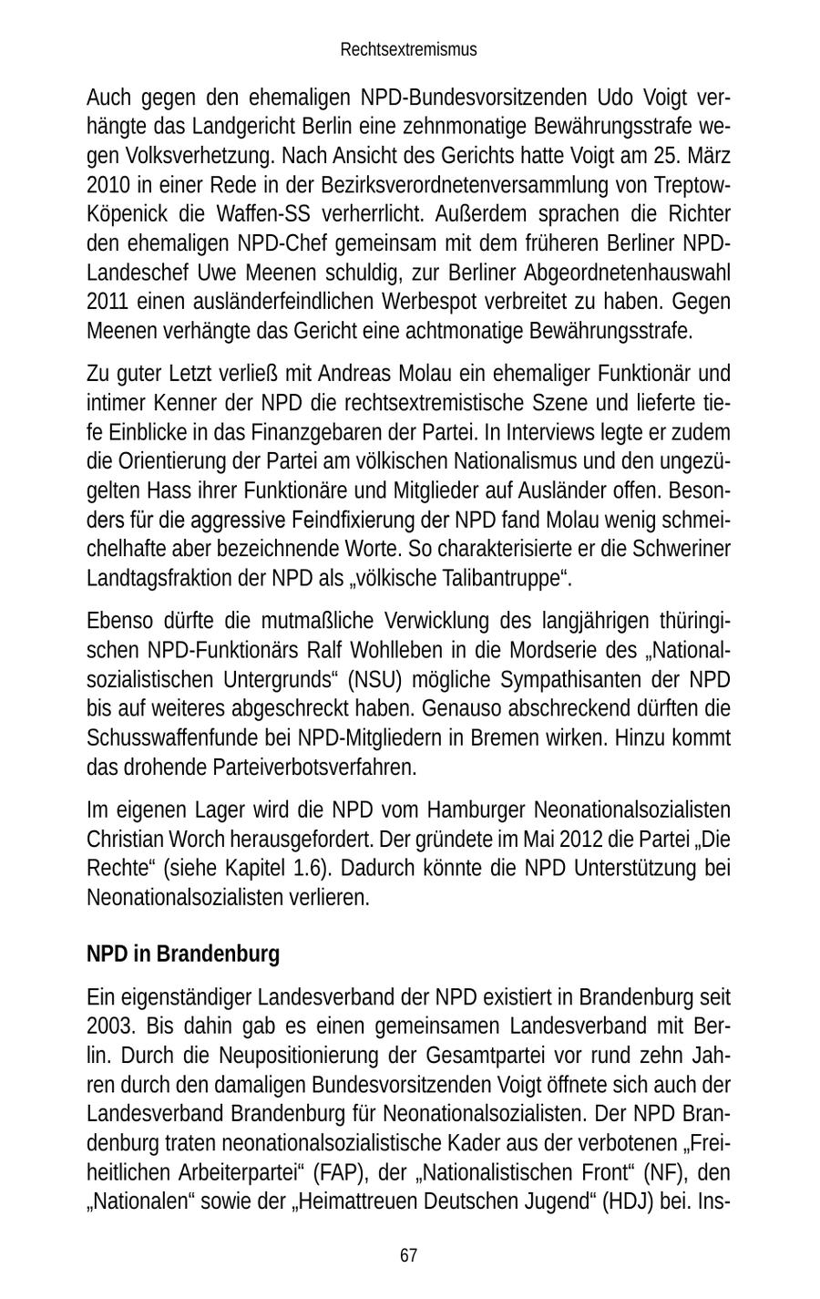 Rechtsextremismus Auch gegen den ehemaligen NPD-Bundesvorsitzenden Udo Voigt verhängte das Landgericht Berlin eine zehnmonatige Bewährungsstrafe wegen Volksverhetzung. Nach Ansicht des Gerichts hatte Voigt am 25. März 2010 in einer Rede in der Bezirksverordnetenversammlung von TreptowKöpenick die Waffen-SS verherrlicht. Außerdem sprachen die Richter den ehemaligen NPD-Chef gemeinsam mit dem früheren Berliner NPDLandeschef Uwe Meenen schuldig, zur Berliner Abgeordnetenhauswahl 2011 einen ausländerfeindlichen Werbespot verbreitet zu haben. Gegen Meenen verhängte das Gericht eine achtmonatige Bewährungsstrafe. Zu guter Letzt verließ mit Andreas Molau ein ehemaliger Funktionär und intimer Kenner der NPD die rechtsextremistische Szene und lieferte tiefe Einblicke in das Finanzgebaren der Partei. In Interviews legte er zudem die Orientierung der Partei am völkischen Nationalismus und den ungezügelten Hass ihrer Funktionäre und Mitglieder auf Ausländer offen. Besonders für die aggressive Feindfixierung der NPD fand Molau wenig schmeichelhafte aber bezeichnende Worte. So charakterisierte er die Schweriner Landtagsfraktion der NPD als "völkische Talibantruppe". Ebenso dürfte die mutmaßliche Verwicklung des langjährigen thüringischen NPD-Funktionärs Ralf Wohlleben in die Mordserie des "Nationalsozialistischen Untergrunds" (NSU) mögliche Sympathisanten der NPD bis auf weiteres abgeschreckt haben. Genauso abschreckend dürften die Schusswaffenfunde bei NPD-Mitgliedern in Bremen wirken. Hinzu kommt das drohende Parteiverbotsverfahren. Im eigenen Lager wird die NPD vom Hamburger Neonationalsozialisten Christian Worch herausgefordert. Der gründete im Mai 2012 die Partei "Die Rechte" (siehe Kapitel 1.6). Dadurch könnte die NPD Unterstützung bei Neonationalsozialisten verlieren. NPD in Brandenburg Ein eigenständiger Landesverband der NPD existiert in Brandenburg seit 2003. Bis dahin gab es einen gemeinsamen Landesverband mit Berlin. Durch die Neupositionierung der Gesamtpartei vor rund zehn Jahren durch den damaligen Bundesvorsitzenden Voigt öffnete sich auch der Landesverband Brandenburg für Neonationalsozialisten. Der NPD Brandenburg traten neonationalsozialistische Kader aus der verbotenen "Freiheitlichen Arbeiterpartei" (FAP), der "Nationalistischen Front" (NF), den "Nationalen" sowie der "Heimattreuen Deutschen Jugend" (HDJ) bei. Ins67