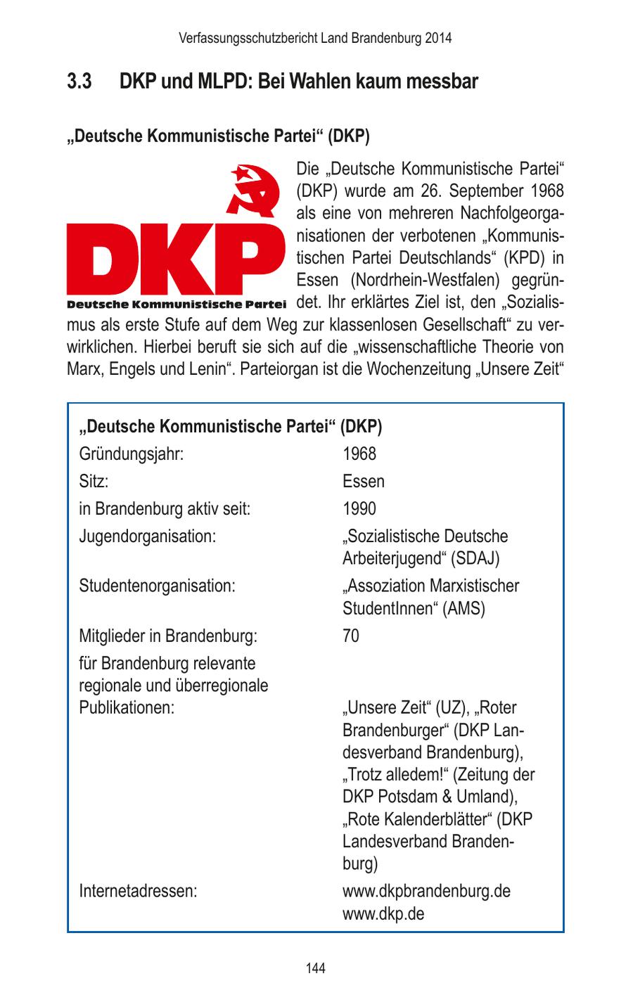 Verfassungsschutzbericht Land Brandenburg 2014 3.3 DKP und MLPD: Bei Wahlen kaum messbar "Deutsche Kommunistische Partei" (DKP) Die "Deutsche Kommunistische Partei" (DKP) wurde am 26. September 1968 als eine von mehreren Nachfolgeorganisationen der verbotenen "Kommunistischen Partei Deutschlands" (KPD) in Essen (Nordrhein-Westfalen) gegründet. Ihr erklärtes Ziel ist, den "Sozialismus als erste Stufe auf dem Weg zur klassenlosen Gesellschaft" zu verwirklichen. Hierbei beruft sie sich auf die "wissenschaftliche Theorie von Marx, Engels und Lenin". Parteiorgan ist die Wochenzeitung "Unsere Zeit" "Deutsche Kommunistische Partei" (DKP) Gründungsjahr: 1968 Sitz: Essen in Brandenburg aktiv seit: 1990 Jugendorganisation: "Sozialistische Deutsche Arbeiterjugend" (SDAJ) Studentenorganisation: "Assoziation Marxistischer StudentInnen" (AMS) Mitglieder in Brandenburg: 70 für Brandenburg relevante regionale und überregionale Publikationen: "Unsere Zeit" (UZ), "Roter Brandenburger" (DKP Landesverband Brandenburg), "Trotz alledem!" (Zeitung der DKP Potsdam & Umland), "Rote Kalenderblätter" (DKP Landesverband Brandenburg) Internetadressen: www.dkpbrandenburg.de www.dkp.de 144