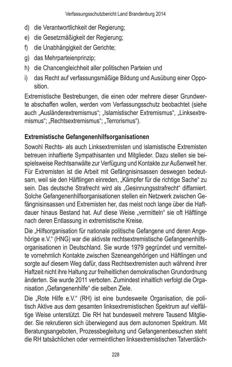 Verfassungsschutzbericht Land Brandenburg 2014 d) die Verantwortlichkeit der Regierung; e) die Gesetzmäßigkeit der Regierung; f) die Unabhängigkeit der Gerichte; g) das Mehrparteienprinzip; h) die Chancengleichheit aller politischen Parteien und i) das Recht auf verfassungsmäßige Bildung und Ausübung einer Opposition. Extremistische Bestrebungen, die einen oder mehrere dieser Grundwerte abschaffen wollen, werden vom Verfassungsschutz beobachtet (siehe auch "Ausländerextremismus"; "Islamistischer Extremismus", "Linksextremismus"; "Rechtsextremismus"; "Terrorismus"). Extremistische Gefangenenhilfsorganisationen Sowohl Rechtsals auch Linksextremisten und islamistische Extremisten betreuen inhaftierte Sympathisanten und Mitglieder. Dazu stellen sie beispielsweise Rechtsanwälte zur Verfügung und Kontakte zur Außenwelt her. Für Extremisten ist die Arbeit mit Gefängnisinsassen deswegen bedeutsam, weil sie den Häftlingen einreden, "Kämpfer für die richtige Sache" zu sein. Das deutsche Strafrecht wird als "Gesinnungsstrafrecht" diffamiert. Solche Gefangenenhilfsorganisationen stellen ein Netzwerk zwischen Gefängnisinsassen und Extremisten her, das meist noch lange über die Haftdauer hinaus Bestand hat. Auf diese Weise "vermitteln" sie oft Häftlinge nach deren Entlassung in extremistische Kreise. Die "Hilfsorganisation für nationale politische Gefangene und deren Angehörige e.V." (HNG) war die aktivste rechtsextremistische Gefangenenhilfsorganisationen in Deutschland. Sie wurde 1979 gegründet und vermittelte vornehmlich Kontakte zwischen Szeneangehörigen und Häftlingen und sorgte auf diesem Weg dafür, dass Rechtsextremisten auch während ihrer Haftzeit nicht ihre Haltung zur freiheitlichen demokratischen Grundordnung änderten. Sie wurde 2011 verboten. Zumindest inhaltlich verfolgt die Organisation "Gefangenenhilfe" die selben Ziele. Die "Rote Hilfe e.V." (RH) ist eine bundesweite Organisation, die politisch Aktive aus dem gesamten linksextremistischen Spektrum auf vielfältige Weise unterstützt. Die RH hat bundesweit mehrere Tausend Mitglieder. Sie rekrutieren sich überwiegend aus dem autonomen Spektrum. Mit Beratungsangeboten, Prozessbegleitung und Gefangenenbesuchen steht die RH tatsächlichen oder vermeintlichen linksextremistischen Tatverdäch228