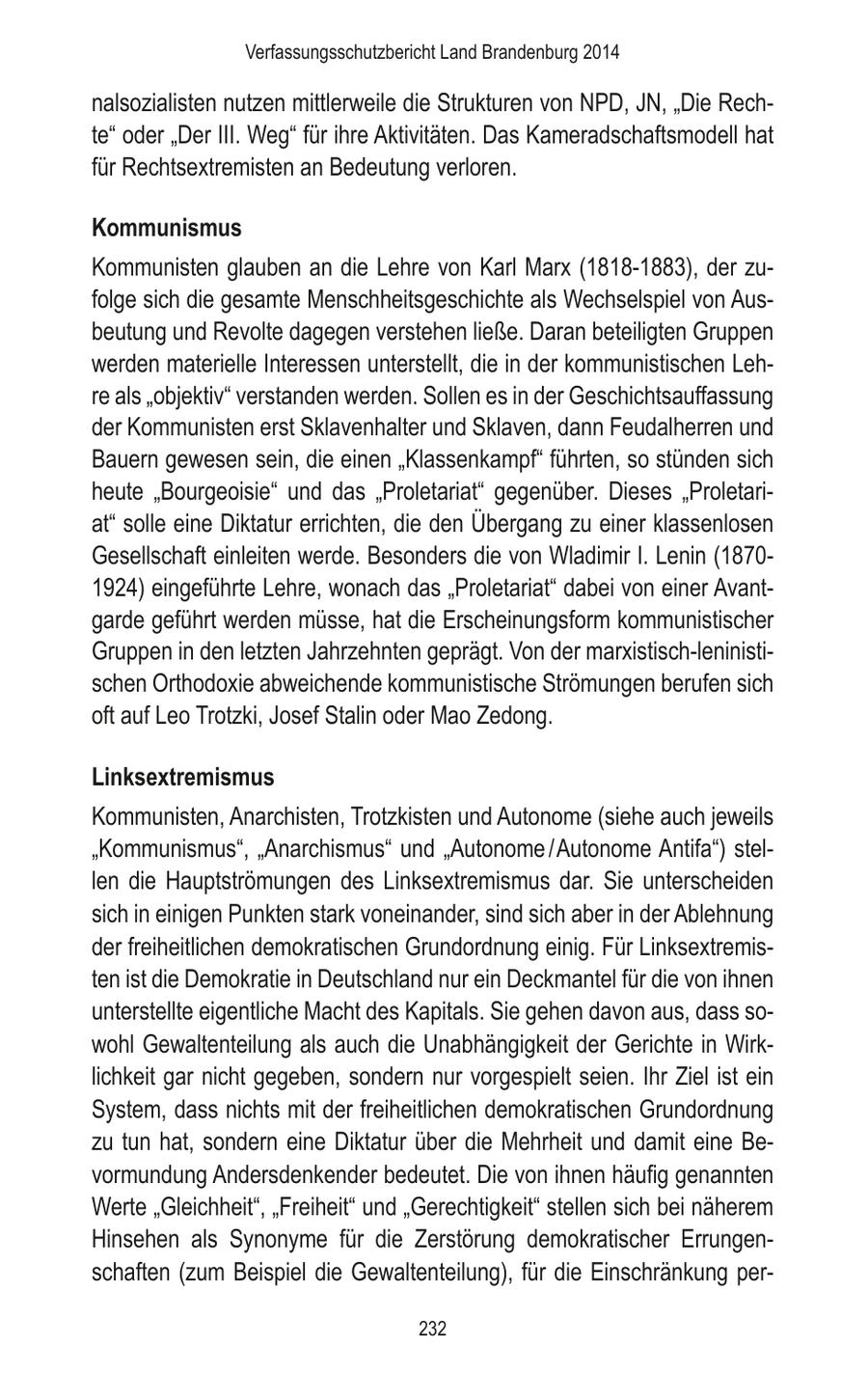 Verfassungsschutzbericht Land Brandenburg 2014 nalsozialisten nutzen mittlerweile die Strukturen von NPD, JN, "Die Rechte" oder "Der III. Weg" für ihre Aktivitäten. Das Kameradschaftsmodell hat für Rechtsextremisten an Bedeutung verloren. Kommunismus Kommunisten glauben an die Lehre von Karl Marx (1818-1883), der zufolge sich die gesamte Menschheitsgeschichte als Wechselspiel von Ausbeutung und Revolte dagegen verstehen ließe. Daran beteiligten Gruppen werden materielle Interessen unterstellt, die in der kommunistischen Lehre als "objektiv" verstanden werden. Sollen es in der Geschichtsauffassung der Kommunisten erst Sklavenhalter und Sklaven, dann Feudalherren und Bauern gewesen sein, die einen "Klassenkampf" führten, so stünden sich heute "Bourgeoisie" und das "Proletariat" gegenüber. Dieses "Proletariat" solle eine Diktatur errichten, die den Übergang zu einer klassenlosen Gesellschaft einleiten werde. Besonders die von Wladimir I. Lenin (18701924) eingeführte Lehre, wonach das "Proletariat" dabei von einer Avantgarde geführt werden müsse, hat die Erscheinungsform kommunistischer Gruppen in den letzten Jahrzehnten geprägt. Von der marxistisch-leninistischen Orthodoxie abweichende kommunistische Strömungen berufen sich oft auf Leo Trotzki, Josef Stalin oder Mao Zedong. Linksextremismus Kommunisten, Anarchisten, Trotzkisten und Autonome (siehe auch jeweils "Kommunismus", "Anarchismus" und "Autonome / Autonome Antifa") stellen die Hauptströmungen des Linksextremismus dar. Sie unterscheiden sich in einigen Punkten stark voneinander, sind sich aber in der Ablehnung der freiheitlichen demokratischen Grundordnung einig. Für Linksextremisten ist die Demokratie in Deutschland nur ein Deckmantel für die von ihnen unterstellte eigentliche Macht des Kapitals. Sie gehen davon aus, dass sowohl Gewaltenteilung als auch die Unabhängigkeit der Gerichte in Wirklichkeit gar nicht gegeben, sondern nur vorgespielt seien. Ihr Ziel ist ein System, dass nichts mit der freiheitlichen demokratischen Grundordnung zu tun hat, sondern eine Diktatur über die Mehrheit und damit eine Bevormundung Andersdenkender bedeutet. Die von ihnen häufig genannten Werte "Gleichheit", "Freiheit" und "Gerechtigkeit" stellen sich bei näherem Hinsehen als Synonyme für die Zerstörung demokratischer Errungenschaften (zum Beispiel die Gewaltenteilung), für die Einschränkung per232