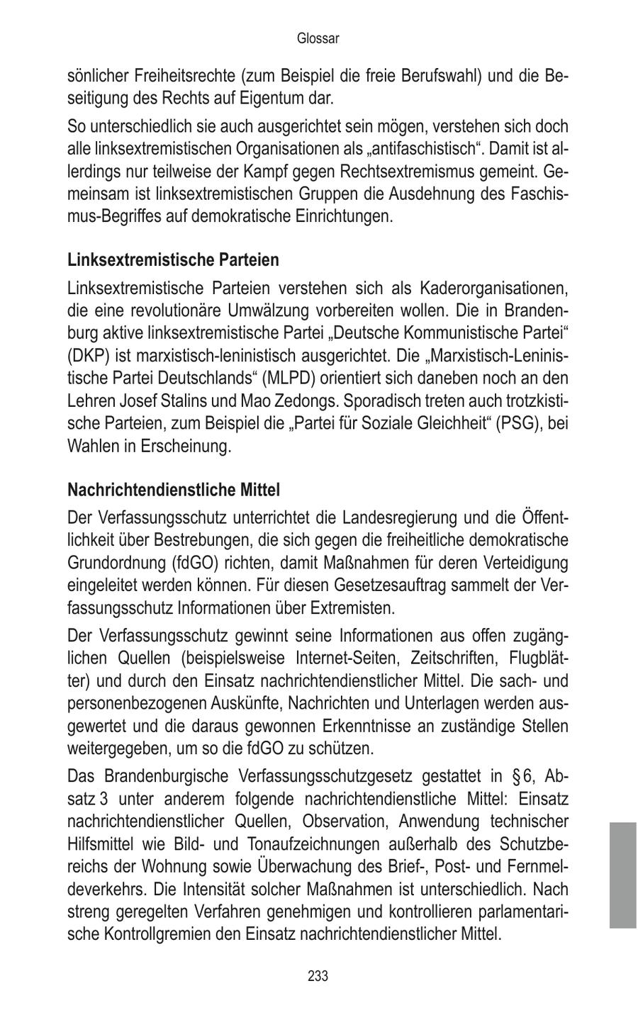Glossar sönlicher Freiheitsrechte (zum Beispiel die freie Berufswahl) und die Beseitigung des Rechts auf Eigentum dar. So unterschiedlich sie auch ausgerichtet sein mögen, verstehen sich doch alle linksextremistischen Organisationen als "antifaschistisch". Damit ist allerdings nur teilweise der Kampf gegen Rechtsextremismus gemeint. Gemeinsam ist linksextremistischen Gruppen die Ausdehnung des Faschismus-Begriffes auf demokratische Einrichtungen. Linksextremistische Parteien Linksextremistische Parteien verstehen sich als Kaderorganisationen, die eine revolutionäre Umwälzung vorbereiten wollen. Die in Brandenburg aktive linksextremistische Partei "Deutsche Kommunistische Partei" (DKP) ist marxistisch-leninistisch ausgerichtet. Die "Marxistisch-Leninistische Partei Deutschlands" (MLPD) orientiert sich daneben noch an den Lehren Josef Stalins und Mao Zedongs. Sporadisch treten auch trotzkistische Parteien, zum Beispiel die "Partei für Soziale Gleichheit" (PSG), bei Wahlen in Erscheinung. Nachrichtendienstliche Mittel Der Verfassungsschutz unterrichtet die Landesregierung und die Öffentlichkeit über Bestrebungen, die sich gegen die freiheitliche demokratische Grundordnung (fdGO) richten, damit Maßnahmen für deren Verteidigung eingeleitet werden können. Für diesen Gesetzesauftrag sammelt der Verfassungsschutz Informationen über Extremisten. Der Verfassungsschutz gewinnt seine Informationen aus offen zugänglichen Quellen (beispielsweise Internet-Seiten, Zeitschriften, Flugblätter) und durch den Einsatz nachrichtendienstlicher Mittel. Die sachund personenbezogenen Auskünfte, Nachrichten und Unterlagen werden ausgewertet und die daraus gewonnen Erkenntnisse an zuständige Stellen weitergegeben, um so die fdGO zu schützen. Das Brandenburgische Verfassungsschutzgesetz gestattet in SS 6, Absatz 3 unter anderem folgende nachrichtendienstliche Mittel: Einsatz nachrichtendienstlicher Quellen, Observation, Anwendung technischer Hilfsmittel wie Bildund Tonaufzeichnungen außerhalb des Schutzbereichs der Wohnung sowie Überwachung des Brief-, Postund Fernmeldeverkehrs. Die Intensität solcher Maßnahmen ist unterschiedlich. Nach streng geregelten Verfahren genehmigen und kontrollieren parlamentarische Kontrollgremien den Einsatz nachrichtendienstlicher Mittel. 233