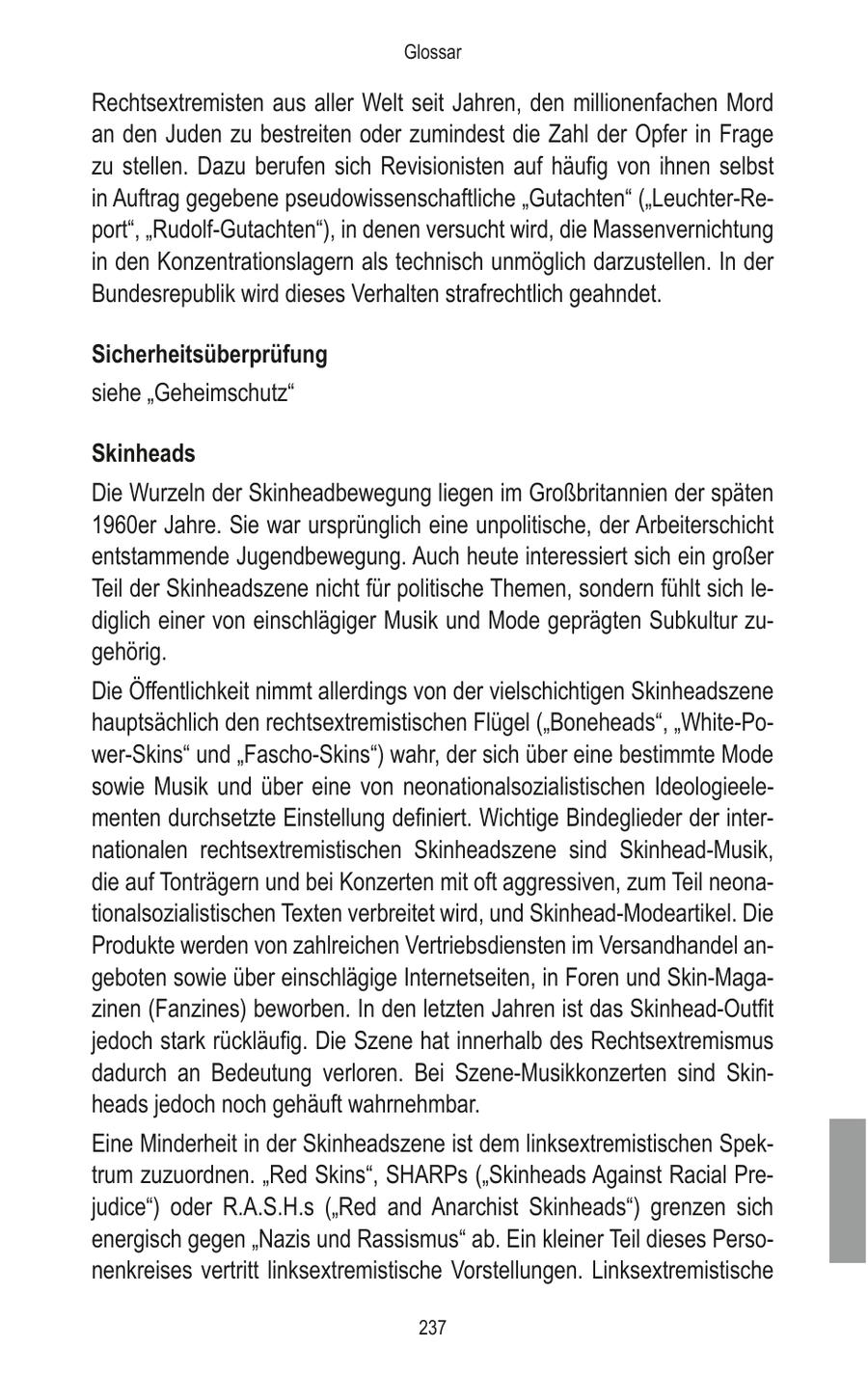 Glossar Rechtsextremisten aus aller Welt seit Jahren, den millionenfachen Mord an den Juden zu bestreiten oder zumindest die Zahl der Opfer in Frage zu stellen. Dazu berufen sich Revisionisten auf häufig von ihnen selbst in Auftrag gegebene pseudowissenschaftliche "Gutachten" ("Leuchter-Report", "Rudolf-Gutachten"), in denen versucht wird, die Massenvernichtung in den Konzentrationslagern als technisch unmöglich darzustellen. In der Bundesrepublik wird dieses Verhalten strafrechtlich geahndet. Sicherheitsüberprüfung siehe "Geheimschutz" Skinheads Die Wurzeln der Skinheadbewegung liegen im Großbritannien der späten 1960er Jahre. Sie war ursprünglich eine unpolitische, der Arbeiterschicht entstammende Jugendbewegung. Auch heute interessiert sich ein großer Teil der Skinheadszene nicht für politische Themen, sondern fühlt sich lediglich einer von einschlägiger Musik und Mode geprägten Subkultur zugehörig. Die Öffentlichkeit nimmt allerdings von der vielschichtigen Skinheadszene hauptsächlich den rechtsextremistischen Flügel ("Boneheads", "White-Power-Skins" und "Fascho-Skins") wahr, der sich über eine bestimmte Mode sowie Musik und über eine von neonationalsozialistischen Ideologieelementen durchsetzte Einstellung definiert. Wichtige Bindeglieder der internationalen rechtsextremistischen Skinheadszene sind Skinhead-Musik, die auf Tonträgern und bei Konzerten mit oft aggressiven, zum Teil neonationalsozialistischen Texten verbreitet wird, und Skinhead-Modeartikel. Die Produkte werden von zahlreichen Vertriebsdiensten im Versandhandel angeboten sowie über einschlägige Internetseiten, in Foren und Skin-Magazinen (Fanzines) beworben. In den letzten Jahren ist das Skinhead-Outfit jedoch stark rückläufig. Die Szene hat innerhalb des Rechtsextremismus dadurch an Bedeutung verloren. Bei Szene-Musikkonzerten sind Skinheads jedoch noch gehäuft wahrnehmbar. Eine Minderheit in der Skinheadszene ist dem linksextremistischen Spektrum zuzuordnen. "Red Skins", SHARPs ("Skinheads Against Racial Prejudice") oder R.A.S.H.s ("Red and Anarchist Skinheads") grenzen sich energisch gegen "Nazis und Rassismus" ab. Ein kleiner Teil dieses Personenkreises vertritt linksextremistische Vorstellungen. Linksextremistische 237