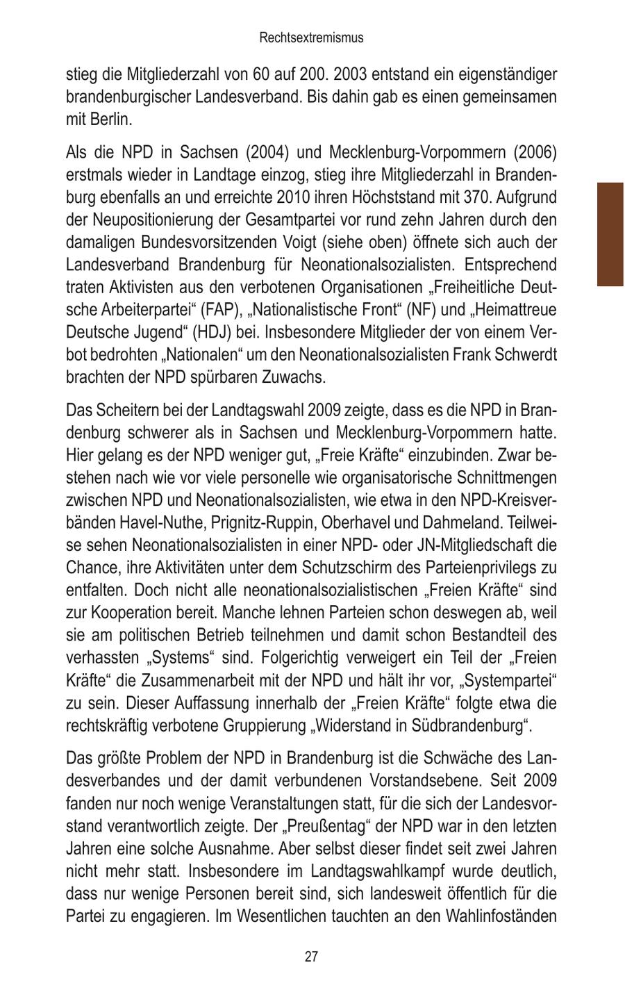 Rechtsextremismus stieg die Mitgliederzahl von 60 auf 200. 2003 entstand ein eigenständiger brandenburgischer Landesverband. Bis dahin gab es einen gemeinsamen mit Berlin. Als die NPD in Sachsen (2004) und Mecklenburg-Vorpommern (2006) erstmals wieder in Landtage einzog, stieg ihre Mitgliederzahl in Brandenburg ebenfalls an und erreichte 2010 ihren Höchststand mit 370. Aufgrund der Neupositionierung der Gesamtpartei vor rund zehn Jahren durch den damaligen Bundesvorsitzenden Voigt (siehe oben) öffnete sich auch der Landesverband Brandenburg für Neonationalsozialisten. Entsprechend traten Aktivisten aus den verbotenen Organisationen "Freiheitliche Deutsche Arbeiterpartei" (FAP), "Nationalistische Front" (NF) und "Heimattreue Deutsche Jugend" (HDJ) bei. Insbesondere Mitglieder der von einem Verbot bedrohten "Nationalen" um den Neonationalsozialisten Frank Schwerdt brachten der NPD spürbaren Zuwachs. Das Scheitern bei der Landtagswahl 2009 zeigte, dass es die NPD in Brandenburg schwerer als in Sachsen und Mecklenburg-Vorpommern hatte. Hier gelang es der NPD weniger gut, "Freie Kräfte" einzubinden. Zwar bestehen nach wie vor viele personelle wie organisatorische Schnittmengen zwischen NPD und Neonationalsozialisten, wie etwa in den NPD-Kreisverbänden Havel-Nuthe, Prignitz-Ruppin, Oberhavel und Dahmeland. Teilweise sehen Neonationalsozialisten in einer NPDoder JN-Mitgliedschaft die Chance, ihre Aktivitäten unter dem Schutzschirm des Parteienprivilegs zu entfalten. Doch nicht alle neonationalsozialistischen "Freien Kräfte" sind zur Kooperation bereit. Manche lehnen Parteien schon deswegen ab, weil sie am politischen Betrieb teilnehmen und damit schon Bestandteil des verhassten "Systems" sind. Folgerichtig verweigert ein Teil der "Freien Kräfte" die Zusammenarbeit mit der NPD und hält ihr vor, "Systempartei" zu sein. Dieser Auffassung innerhalb der "Freien Kräfte" folgte etwa die rechtskräftig verbotene Gruppierung "Widerstand in Südbrandenburg". Das größte Problem der NPD in Brandenburg ist die Schwäche des Landesverbandes und der damit verbundenen Vorstandsebene. Seit 2009 fanden nur noch wenige Veranstaltungen statt, für die sich der Landesvorstand verantwortlich zeigte. Der "Preußentag" der NPD war in den letzten Jahren eine solche Ausnahme. Aber selbst dieser findet seit zwei Jahren nicht mehr statt. Insbesondere im Landtagswahlkampf wurde deutlich, dass nur wenige Personen bereit sind, sich landesweit öffentlich für die Partei zu engagieren. Im Wesentlichen tauchten an den Wahlinfoständen 27