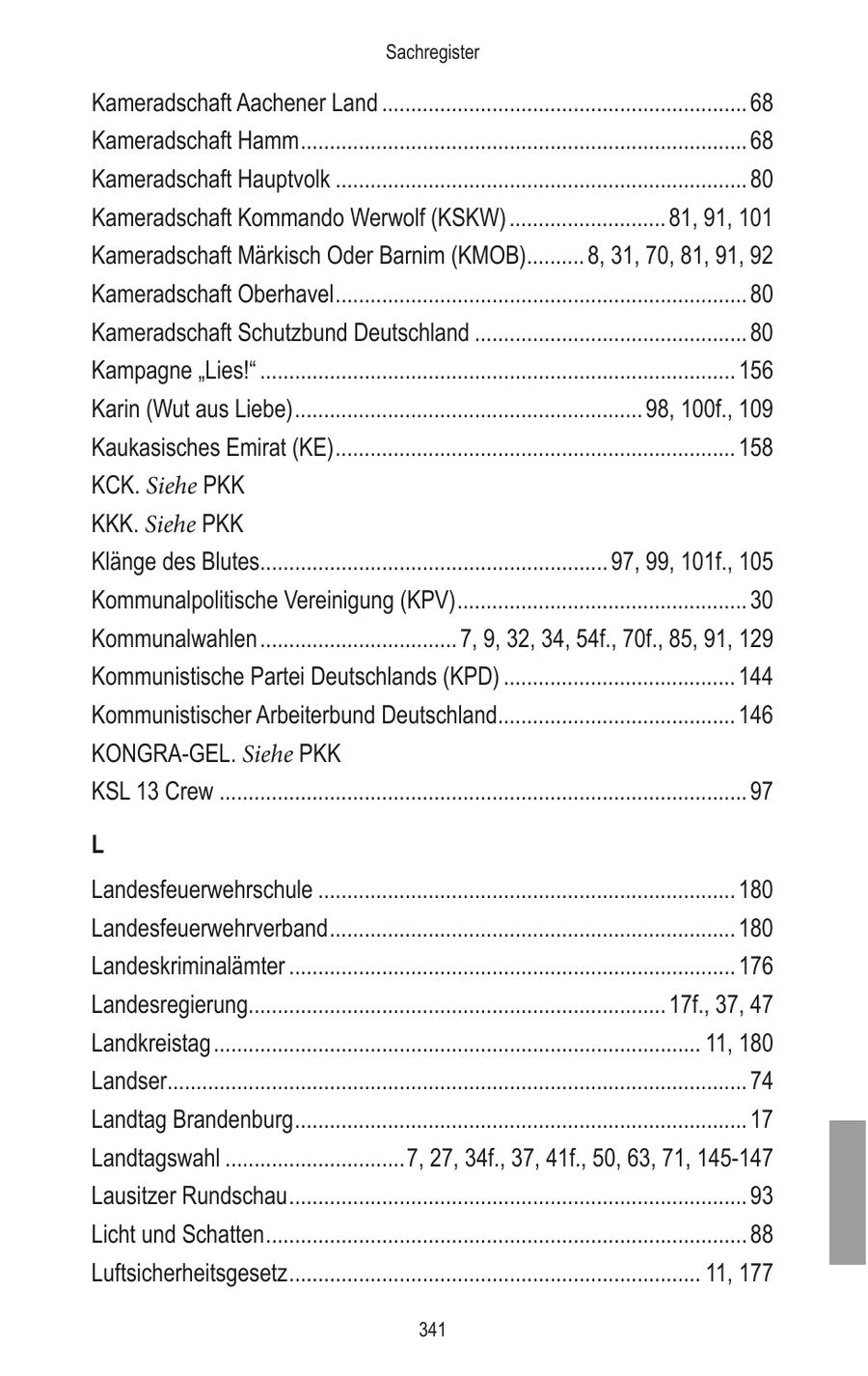 Sachregister Kameradschaft Aachener Land ............................................................... 68 Kameradschaft Hamm ............................................................................. 68 Kameradschaft Hauptvolk ....................................................................... 80 Kameradschaft Kommando Werwolf (KSKW) ........................... 81, 91, 101 Kameradschaft Märkisch Oder Barnim (KMOB).......... 8, 31, 70, 81, 91, 92 Kameradschaft Oberhavel ....................................................................... 80 Kameradschaft Schutzbund Deutschland ............................................... 80 Kampagne "Lies!" .................................................................................. 156 Karin (Wut aus Liebe) ............................................................ 98, 100f., 109 Kaukasisches Emirat (KE) ..................................................................... 158 KCK. Siehe PKK KKK. Siehe PKK Klänge des Blutes............................................................ 97, 99, 101f., 105 Kommunalpolitische Vereinigung (KPV) .................................................. 30 Kommunalwahlen .................................. 7, 9, 32, 34, 54f., 70f., 85, 91, 129 Kommunistische Partei Deutschlands (KPD) ........................................ 144 Kommunistischer Arbeiterbund Deutschland......................................... 146 KONGRA-GEL. Siehe PKK KSL 13 Crew ........................................................................................... 97 L Landesfeuerwehrschule ........................................................................ 180 Landesfeuerwehrverband ...................................................................... 180 Landeskriminalämter ............................................................................. 176 Landesregierung........................................................................ 17f., 37, 47 Landkreistag .................................................................................... 11, 180 Landser.................................................................................................... 74 Landtag Brandenburg .............................................................................. 17 Landtagswahl ...............................7, 27, 34f., 37, 41f., 50, 63, 71, 145-147 Lausitzer Rundschau ............................................................................... 93 Licht und Schatten ................................................................................... 88 Luftsicherheitsgesetz ....................................................................... 11, 177 341