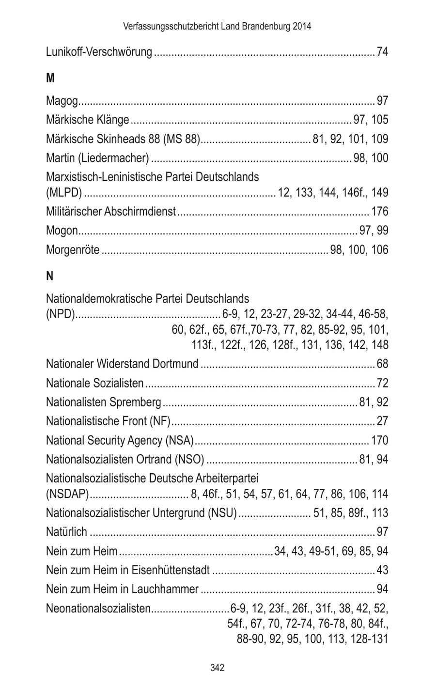 Verfassungsschutzbericht Land Brandenburg 2014 Lunikoff-Verschwörung ............................................................................ 74 M Magog...................................................................................................... 97 Märkische Klänge ............................................................................ 97, 105 Märkische Skinheads 88 (MS 88)...................................... 81, 92, 101, 109 Martin (Liedermacher) ..................................................................... 98, 100 Marxistisch-Leninistische Partei Deutschlands (MLPD) .................................................................. 12, 133, 144, 146f., 149 Militärischer Abschirmdienst .................................................................. 176 Mogon................................................................................................ 97, 99 Morgenröte .............................................................................. 98, 100, 106 N Nationaldemokratische Partei Deutschlands (NPD).................................................. 6-9, 12, 23-27, 29-32, 34-44, 46-58, 60, 62f., 65, 67f.,70-73, 77, 82, 85-92, 95, 101, 113f., 122f., 126, 128f., 131, 136, 142, 148 Nationaler Widerstand Dortmund ............................................................ 68 Nationale Sozialisten ............................................................................... 72 Nationalisten Spremberg ................................................................... 81, 92 Nationalistische Front (NF) ...................................................................... 27 National Security Agency (NSA) ............................................................ 170 Nationalsozialisten Ortrand (NSO) .................................................... 81, 94 Nationalsozialistische Deutsche Arbeiterpartei (NSDAP) .................................. 8, 46f., 51, 54, 57, 61, 64, 77, 86, 106, 114 Nationalsozialistischer Untergrund (NSU) ......................... 51, 85, 89f., 113 Natürlich .................................................................................................. 97 Nein zum Heim .....................................................34, 43, 49-51, 69, 85, 94 Nein zum Heim in Eisenhüttenstadt ........................................................ 43 Nein zum Heim in Lauchhammer ............................................................ 94 Neonationalsozialisten...........................6-9, 12, 23f., 26f., 31f., 38, 42, 52, 54f., 67, 70, 72-74, 76-78, 80, 84f., 88-90, 92, 95, 100, 113, 128-131 342