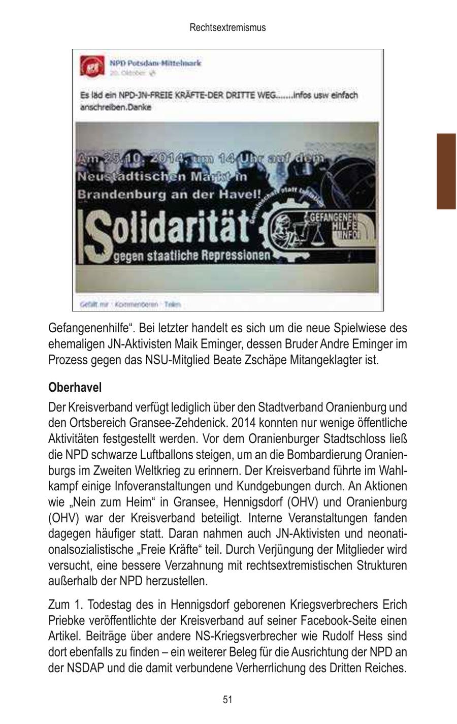 Rechtsextremismus Gefangenenhilfe". Bei letzter handelt es sich um die neue Spielwiese des ehemaligen JN-Aktivisten Maik Eminger, dessen Bruder Andre Eminger im Prozess gegen das NSU-Mitglied Beate Zschäpe Mitangeklagter ist. Oberhavel Der Kreisverband verfügt lediglich über den Stadtverband Oranienburg und den Ortsbereich Gransee-Zehdenick. 2014 konnten nur wenige öffentliche Aktivitäten festgestellt werden. Vor dem Oranienburger Stadtschloss ließ die NPD schwarze Luftballons steigen, um an die Bombardierung Oranienburgs im Zweiten Weltkrieg zu erinnern. Der Kreisverband führte im Wahlkampf einige Infoveranstaltungen und Kundgebungen durch. An Aktionen wie "Nein zum Heim" in Gransee, Hennigsdorf (OHV) und Oranienburg (OHV) war der Kreisverband beteiligt. Interne Veranstaltungen fanden dagegen häufiger statt. Daran nahmen auch JN-Aktivisten und neonationalsozialistische "Freie Kräfte" teil. Durch Verjüngung der Mitglieder wird versucht, eine bessere Verzahnung mit rechtsextremistischen Strukturen außerhalb der NPD herzustellen. Zum 1. Todestag des in Hennigsdorf geborenen Kriegsverbrechers Erich Priebke veröffentlichte der Kreisverband auf seiner Facebook-Seite einen Artikel. Beiträge über andere NS-Kriegsverbrecher wie Rudolf Hess sind dort ebenfalls zu finden - ein weiterer Beleg für die Ausrichtung der NPD an der NSDAP und die damit verbundene Verherrlichung des Dritten Reiches. 51