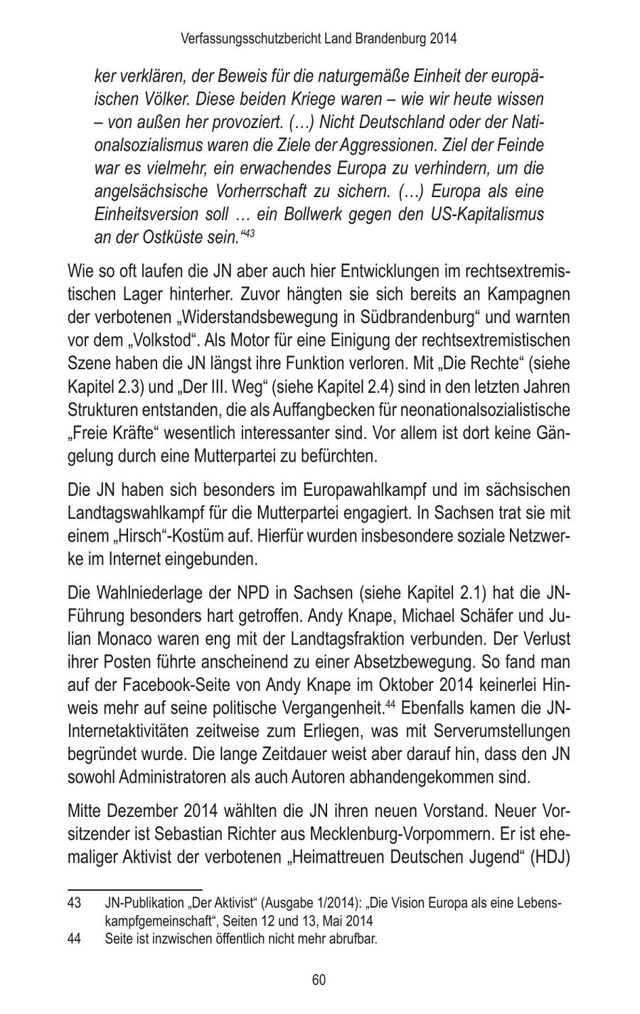 Verfassungsschutzbericht Land Brandenburg 2014 ker verklären, der Beweis für die naturgemäße Einheit der europäischen Völker. Diese beiden Kriege waren - wie wir heute wissen - von außen her provoziert. (...) Nicht Deutschland oder der Nationalsozialismus waren die Ziele der Aggressionen. Ziel der Feinde war es vielmehr, ein erwachendes Europa zu verhindern, um die angelsächsische Vorherrschaft zu sichern. (...) Europa als eine Einheitsversion soll ... ein Bollwerk gegen den US-Kapitalismus an der Ostküste sein."43 Wie so oft laufen die JN aber auch hier Entwicklungen im rechtsextremistischen Lager hinterher. Zuvor hängten sie sich bereits an Kampagnen der verbotenen "Widerstandsbewegung in Südbrandenburg" und warnten vor dem "Volkstod". Als Motor für eine Einigung der rechtsextremistischen Szene haben die JN längst ihre Funktion verloren. Mit "Die Rechte" (siehe Kapitel 2.3) und "Der III. Weg" (siehe Kapitel 2.4) sind in den letzten Jahren Strukturen entstanden, die als Auffangbecken für neonationalsozialistische "Freie Kräfte" wesentlich interessanter sind. Vor allem ist dort keine Gängelung durch eine Mutterpartei zu befürchten. Die JN haben sich besonders im Europawahlkampf und im sächsischen Landtagswahlkampf für die Mutterpartei engagiert. In Sachsen trat sie mit einem "Hirsch"-Kostüm auf. Hierfür wurden insbesondere soziale Netzwerke im Internet eingebunden. Die Wahlniederlage der NPD in Sachsen (siehe Kapitel 2.1) hat die JNFührung besonders hart getroffen. Andy Knape, Michael Schäfer und Julian Monaco waren eng mit der Landtagsfraktion verbunden. Der Verlust ihrer Posten führte anscheinend zu einer Absetzbewegung. So fand man auf der Facebook-Seite von Andy Knape im Oktober 2014 keinerlei Hinweis mehr auf seine politische Vergangenheit.44 Ebenfalls kamen die JNInternetaktivitäten zeitweise zum Erliegen, was mit Serverumstellungen begründet wurde. Die lange Zeitdauer weist aber darauf hin, dass den JN sowohl Administratoren als auch Autoren abhandengekommen sind. Mitte Dezember 2014 wählten die JN ihren neuen Vorstand. Neuer Vorsitzender ist Sebastian Richter aus Mecklenburg-Vorpommern. Er ist ehemaliger Aktivist der verbotenen "Heimattreuen Deutschen Jugend" (HDJ) 43 JN-Publikation "Der Aktivist" (Ausgabe 1/2014): "Die Vision Europa als eine Lebenskampfgemeinschaft", Seiten 12 und 13, Mai 2014 44 Seite ist inzwischen öffentlich nicht mehr abrufbar. 60