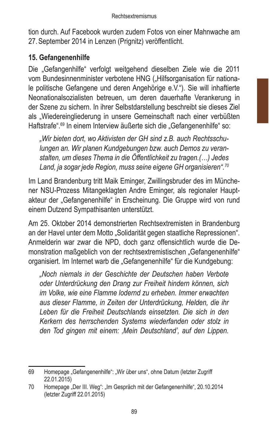 Rechtsextremismus tion durch. Auf Facebook wurden zudem Fotos von einer Mahnwache am 27. September 2014 in Lenzen (Prignitz) veröffentlicht. 15. Gefangenenhilfe Die "Gefangenhilfe" verfolgt weitgehend dieselben Ziele wie die 2011 vom Bundesinnenminister verbotene HNG ("Hilfsorganisation für nationale politische Gefangene und deren Angehörige e.V."). Sie will inhaftierte Neonationalsozialisten betreuen, um deren dauerhafte Verankerung in der Szene zu sichern. In ihrer Selbstdarstellung beschreibt sie dieses Ziel als "Wiedereingliederung in unsere Gemeinschaft nach einer verbüßten Haftstrafe".69 In einem Interview äußerte sich die "Gefangenenhilfe" so: "Wir bieten dort, wo Aktivisten der GH sind z.B. auch Rechtsschulungen an. Wir planen Kundgebungen bzw. auch Demos zu veranstalten, um dieses Thema in die Öffentlichkeit zu tragen.(...) Jedes Land, ja sogar jede Region, muss seine eigene GH organisieren".70 Im Land Brandenburg tritt Maik Eminger, Zwillingsbruder des im Münchener NSU-Prozess Mitangeklagten Andre Eminger, als regionaler Hauptakteur der "Gefangenenhilfe" in Erscheinung. Die Gruppe wird von rund einem Dutzend Sympathisanten unterstützt. Am 25. Oktober 2014 demonstrierten Rechtsextremisten in Brandenburg an der Havel unter dem Motto "Solidarität gegen staatliche Repressionen". Anmelderin war zwar die NPD, doch ganz offensichtlich wurde die Demonstration maßgeblich von der rechtsextremistischen "Gefangenenhilfe" organisiert. Im Internet warb die "Gefangenenhilfe" für die Kundgebung: "Noch niemals in der Geschichte der Deutschen haben Verbote oder Unterdrückung den Drang zur Freiheit hindern können, sich im Volke, wie eine Flamme lodernd zu erheben. Immer erwachten aus dieser Flamme, in Zeiten der Unterdrückung, Helden, die ihr Leben für die Freiheit Deutschlands einsetzten. Die sich in den Kerkern des herrschenden Systems wiederfanden oder stolz in den Tod gingen mit einem: 'Mein Deutschland', auf den Lippen. 69 Homepage "Gefangenenhilfe": "Wir über uns", ohne Datum (letzter Zugriff 22.01.2015) 70 Homepage "Der III. Weg": "Im Gespräch mit der Gefangenenhilfe", 20.10.2014 (letzter Zugriff 22.01.2015) 89