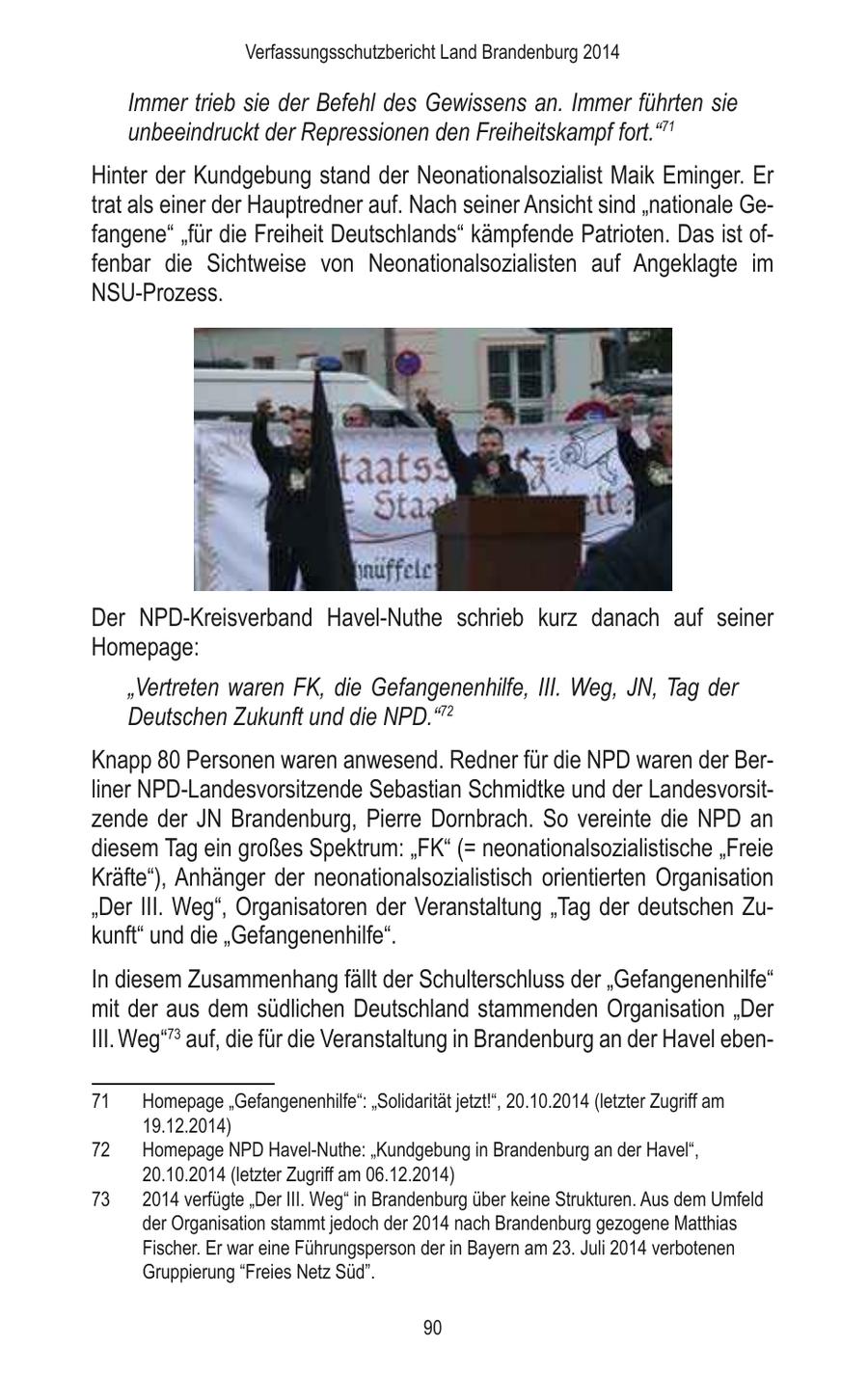 Verfassungsschutzbericht Land Brandenburg 2014 Immer trieb sie der Befehl des Gewissens an. Immer führten sie unbeeindruckt der Repressionen den Freiheitskampf fort."71 Hinter der Kundgebung stand der Neonationalsozialist Maik Eminger. Er trat als einer der Hauptredner auf. Nach seiner Ansicht sind "nationale Gefangene" "für die Freiheit Deutschlands" kämpfende Patrioten. Das ist offenbar die Sichtweise von Neonationalsozialisten auf Angeklagte im NSU-Prozess. Der NPD-Kreisverband Havel-Nuthe schrieb kurz danach auf seiner Homepage: "Vertreten waren FK, die Gefangenenhilfe, III. Weg, JN, Tag der Deutschen Zukunft und die NPD."72 Knapp 80 Personen waren anwesend. Redner für die NPD waren der Berliner NPD-Landesvorsitzende Sebastian Schmidtke und der Landesvorsitzende der JN Brandenburg, Pierre Dornbrach. So vereinte die NPD an diesem Tag ein großes Spektrum: "FK" (= neonationalsozialistische "Freie Kräfte"), Anhänger der neonationalsozialistisch orientierten Organisation "Der III. Weg", Organisatoren der Veranstaltung "Tag der deutschen Zukunft" und die "Gefangenenhilfe". In diesem Zusammenhang fällt der Schulterschluss der "Gefangenenhilfe" mit der aus dem südlichen Deutschland stammenden Organisation "Der III. Weg"73 auf, die für die Veranstaltung in Brandenburg an der Havel eben71 Homepage "Gefangenenhilfe": "Solidarität jetzt!", 20.10.2014 (letzter Zugriff am 19.12.2014) 72 Homepage NPD Havel-Nuthe: "Kundgebung in Brandenburg an der Havel", 20.10.2014 (letzter Zugriff am 06.12.2014) 73 2014 verfügte "Der III. Weg" in Brandenburg über keine Strukturen. Aus dem Umfeld der Organisation stammt jedoch der 2014 nach Brandenburg gezogene Matthias Fischer. Er war eine Führungsperson der in Bayern am 23. Juli 2014 verbotenen Gruppierung "Freies Netz Süd". 90
