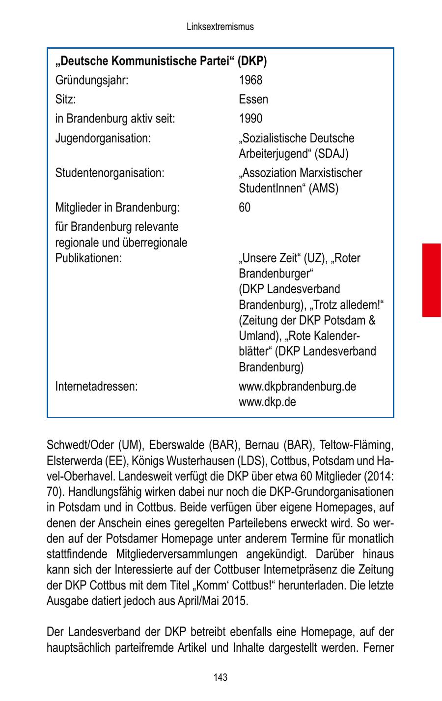 Linksextremismus "Deutsche Kommunistische Partei" (DKP) Gründungsjahr: 1968 Sitz: Essen in Brandenburg aktiv seit: 1990 Jugendorganisation: "Sozialistische Deutsche Arbeiterjugend" (SDAJ) Studentenorganisation: "Assoziation Marxistischer StudentInnen" (AMS) Mitglieder in Brandenburg: 60 für Brandenburg relevante regionale und überregionale Publikationen: "Unsere Zeit" (UZ), "Roter Brandenburger" (DKP Landesverband Brandenburg), "Trotz alledem!" (Zeitung der DKP Potsdam & Umland), "Rote Kalenderblätter" (DKP Landesverband Brandenburg) Internetadressen: www.dkpbrandenburg.de www.dkp.de Schwedt/Oder (UM), Eberswalde (BAR), Bernau (BAR), Teltow-Fläming, Elsterwerda (EE), Königs Wusterhausen (LDS), Cottbus, Potsdam und Havel-Oberhavel. Landesweit verfügt die DKP über etwa 60 Mitglieder (2014: 70). Handlungsfähig wirken dabei nur noch die DKP-Grundorganisationen in Potsdam und in Cottbus. Beide verfügen über eigene Homepages, auf denen der Anschein eines geregelten Parteilebens erweckt wird. So werden auf der Potsdamer Homepage unter anderem Termine für monatlich stattfindende Mitgliederversammlungen angekündigt. Darüber hinaus kann sich der Interessierte auf der Cottbuser Internetpräsenz die Zeitung der DKP Cottbus mit dem Titel "Komm' Cottbus!" herunterladen. Die letzte Ausgabe datiert jedoch aus April/Mai 2015. Der Landesverband der DKP betreibt ebenfalls eine Homepage, auf der hauptsächlich parteifremde Artikel und Inhalte dargestellt werden. Ferner 143