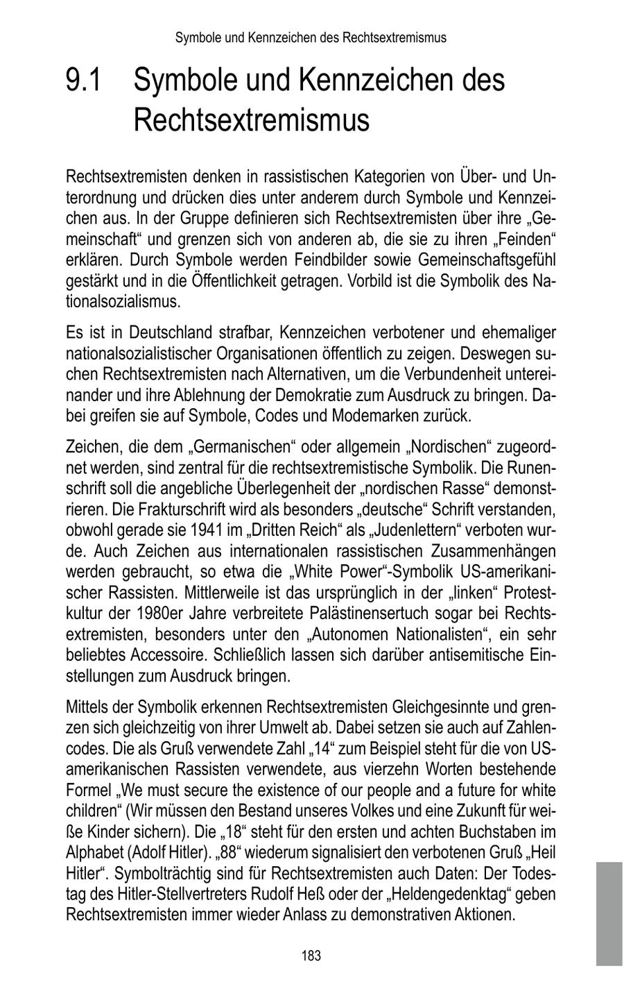 Symbole und Kennzeichen des Rechtsextremismus 9.1 Symbole und Kennzeichen des Rechtsextremismus Rechtsextremisten denken in rassistischen Kategorien von Überund Unterordnung und drücken dies unter anderem durch Symbole und Kennzeichen aus. In der Gruppe definieren sich Rechtsextremisten über ihre "Gemeinschaft" und grenzen sich von anderen ab, die sie zu ihren "Feinden" erklären. Durch Symbole werden Feindbilder sowie Gemeinschaftsgefühl gestärkt und in die Öffentlichkeit getragen. Vorbild ist die Symbolik des Nationalsozialismus. Es ist in Deutschland strafbar, Kennzeichen verbotener und ehemaliger nationalsozialistischer Organisationen öffentlich zu zeigen. Deswegen suchen Rechtsextremisten nach Alternativen, um die Verbundenheit untereinander und ihre Ablehnung der Demokratie zum Ausdruck zu bringen. Dabei greifen sie auf Symbole, Codes und Modemarken zurück. Zeichen, die dem "Germanischen" oder allgemein "Nordischen" zugeordnet werden, sind zentral für die rechtsextremistische Symbolik. Die Runenschrift soll die angebliche Überlegenheit der "nordischen Rasse" demonstrieren. Die Frakturschrift wird als besonders "deutsche" Schrift verstanden, obwohl gerade sie 1941 im "Dritten Reich" als "Judenlettern" verboten wurde. Auch Zeichen aus internationalen rassistischen Zusammenhängen werden gebraucht, so etwa die "White Power"-Symbolik US-amerikanischer Rassisten. Mittlerweile ist das ursprünglich in der "linken" Protestkultur der 1980er Jahre verbreitete Palästinensertuch sogar bei Rechtsextremisten, besonders unter den "Autonomen Nationalisten", ein sehr beliebtes Accessoire. Schließlich lassen sich darüber antisemitische Einstellungen zum Ausdruck bringen. Mittels der Symbolik erkennen Rechtsextremisten Gleichgesinnte und grenzen sich gleichzeitig von ihrer Umwelt ab. Dabei setzen sie auch auf Zahlencodes. Die als Gruß verwendete Zahl "14" zum Beispiel steht für die von USamerikanischen Rassisten verwendete, aus vierzehn Worten bestehende Formel "We must secure the existence of our people and a future for white children" (Wir müssen den Bestand unseres Volkes und eine Zukunft für weiße Kinder sichern). Die "18" steht für den ersten und achten Buchstaben im Alphabet (Adolf Hitler). "88" wiederum signalisiert den verbotenen Gruß "Heil Hitler". Symbolträchtig sind für Rechtsextremisten auch Daten: Der Todestag des Hitler-Stellvertreters Rudolf Heß oder der "Heldengedenktag" geben Rechtsextremisten immer wieder Anlass zu demonstrativen Aktionen. 183