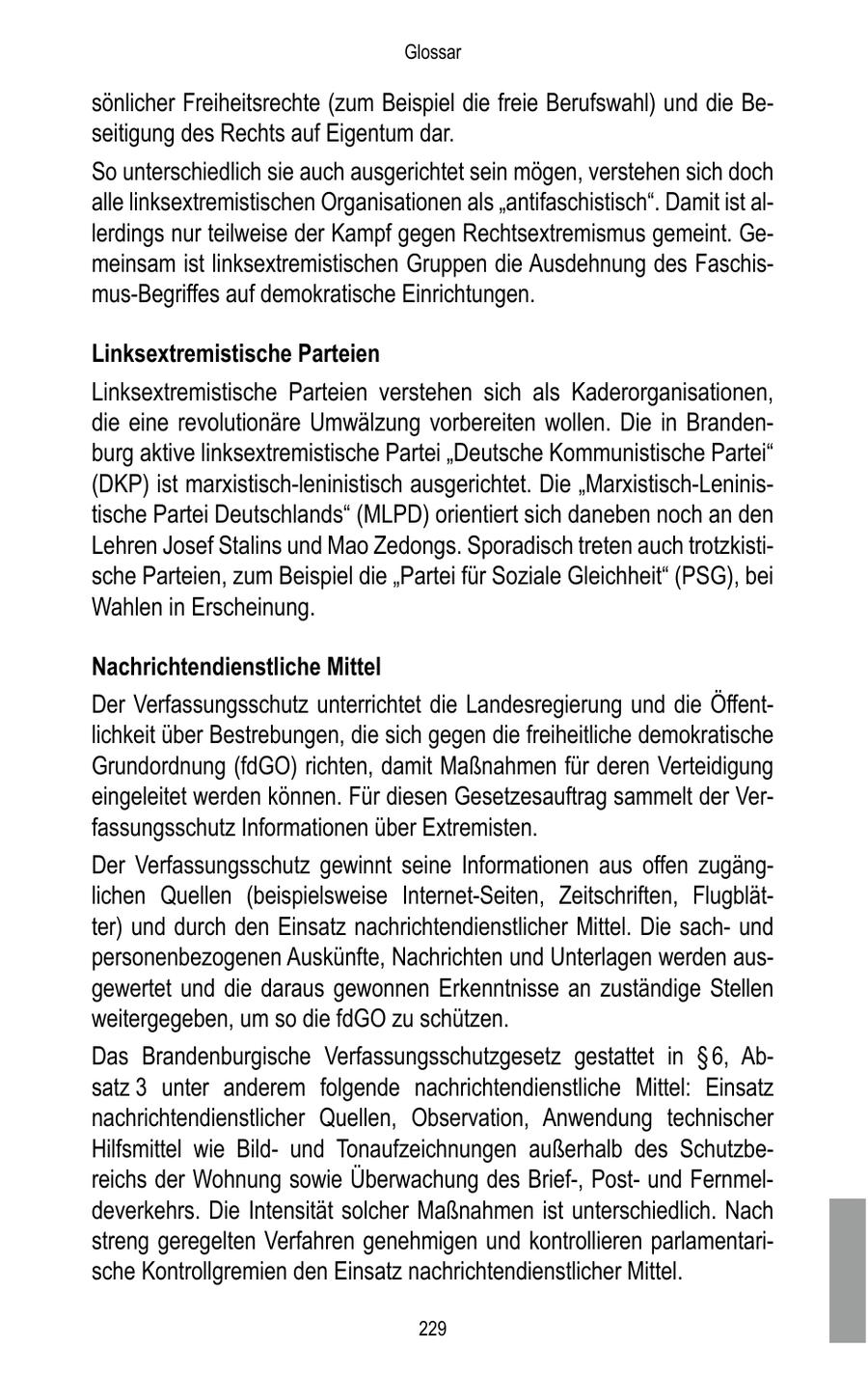 Glossar sönlicher Freiheitsrechte (zum Beispiel die freie Berufswahl) und die Beseitigung des Rechts auf Eigentum dar. So unterschiedlich sie auch ausgerichtet sein mögen, verstehen sich doch alle linksextremistischen Organisationen als "antifaschistisch". Damit ist allerdings nur teilweise der Kampf gegen Rechtsextremismus gemeint. Gemeinsam ist linksextremistischen Gruppen die Ausdehnung des Faschismus-Begriffes auf demokratische Einrichtungen. Linksextremistische Parteien Linksextremistische Parteien verstehen sich als Kaderorganisationen, die eine revolutionäre Umwälzung vorbereiten wollen. Die in Brandenburg aktive linksextremistische Partei "Deutsche Kommunistische Partei" (DKP) ist marxistisch-leninistisch ausgerichtet. Die "Marxistisch-Leninistische Partei Deutschlands" (MLPD) orientiert sich daneben noch an den Lehren Josef Stalins und Mao Zedongs. Sporadisch treten auch trotzkistische Parteien, zum Beispiel die "Partei für Soziale Gleichheit" (PSG), bei Wahlen in Erscheinung. Nachrichtendienstliche Mittel Der Verfassungsschutz unterrichtet die Landesregierung und die Öffentlichkeit über Bestrebungen, die sich gegen die freiheitliche demokratische Grundordnung (fdGO) richten, damit Maßnahmen für deren Verteidigung eingeleitet werden können. Für diesen Gesetzesauftrag sammelt der Verfassungsschutz Informationen über Extremisten. Der Verfassungsschutz gewinnt seine Informationen aus offen zugänglichen Quellen (beispielsweise Internet-Seiten, Zeitschriften, Flugblätter) und durch den Einsatz nachrichtendienstlicher Mittel. Die sachund personenbezogenen Auskünfte, Nachrichten und Unterlagen werden ausgewertet und die daraus gewonnen Erkenntnisse an zuständige Stellen weitergegeben, um so die fdGO zu schützen. Das Brandenburgische Verfassungsschutzgesetz gestattet in SS 6, Absatz 3 unter anderem folgende nachrichtendienstliche Mittel: Einsatz nachrichtendienstlicher Quellen, Observation, Anwendung technischer Hilfsmittel wie Bildund Tonaufzeichnungen außerhalb des Schutzbereichs der Wohnung sowie Überwachung des Brief-, Postund Fernmeldeverkehrs. Die Intensität solcher Maßnahmen ist unterschiedlich. Nach streng geregelten Verfahren genehmigen und kontrollieren parlamentarische Kontrollgremien den Einsatz nachrichtendienstlicher Mittel. 229