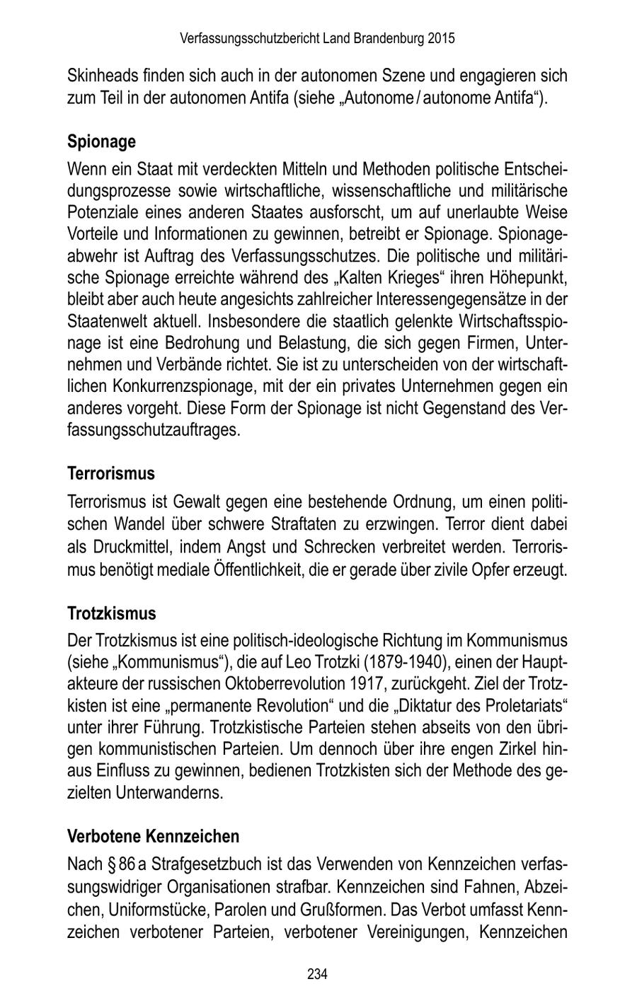 Verfassungsschutzbericht Land Brandenburg 2015 Skinheads finden sich auch in der autonomen Szene und engagieren sich zum Teil in der autonomen Antifa (siehe "Autonome / autonome Antifa"). Spionage Wenn ein Staat mit verdeckten Mitteln und Methoden politische Entscheidungsprozesse sowie wirtschaftliche, wissenschaftliche und militärische Potenziale eines anderen Staates ausforscht, um auf unerlaubte Weise Vorteile und Informationen zu gewinnen, betreibt er Spionage. Spionageabwehr ist Auftrag des Verfassungsschutzes. Die politische und militärische Spionage erreichte während des "Kalten Krieges" ihren Höhepunkt, bleibt aber auch heute angesichts zahlreicher Interessengegensätze in der Staatenwelt aktuell. Insbesondere die staatlich gelenkte Wirtschaftsspionage ist eine Bedrohung und Belastung, die sich gegen Firmen, Unternehmen und Verbände richtet. Sie ist zu unterscheiden von der wirtschaftlichen Konkurrenzspionage, mit der ein privates Unternehmen gegen ein anderes vorgeht. Diese Form der Spionage ist nicht Gegenstand des Verfassungsschutzauftrages. Terrorismus Terrorismus ist Gewalt gegen eine bestehende Ordnung, um einen politischen Wandel über schwere Straftaten zu erzwingen. Terror dient dabei als Druckmittel, indem Angst und Schrecken verbreitet werden. Terrorismus benötigt mediale Öffentlichkeit, die er gerade über zivile Opfer erzeugt. Trotzkismus Der Trotzkismus ist eine politisch-ideologische Richtung im Kommunismus (siehe "Kommunismus"), die auf Leo Trotzki (1879-1940), einen der Hauptakteure der russischen Oktoberrevolution 1917, zurückgeht. Ziel der Trotzkisten ist eine "permanente Revolution" und die "Diktatur des Proletariats" unter ihrer Führung. Trotzkistische Parteien stehen abseits von den übrigen kommunistischen Parteien. Um dennoch über ihre engen Zirkel hinaus Einfluss zu gewinnen, bedienen Trotzkisten sich der Methode des gezielten Unterwanderns. Verbotene Kennzeichen Nach SS 86 a Strafgesetzbuch ist das Verwenden von Kennzeichen verfassungswidriger Organisationen strafbar. Kennzeichen sind Fahnen, Abzeichen, Uniformstücke, Parolen und Grußformen. Das Verbot umfasst Kennzeichen verbotener Parteien, verbotener Vereinigungen, Kennzeichen 234