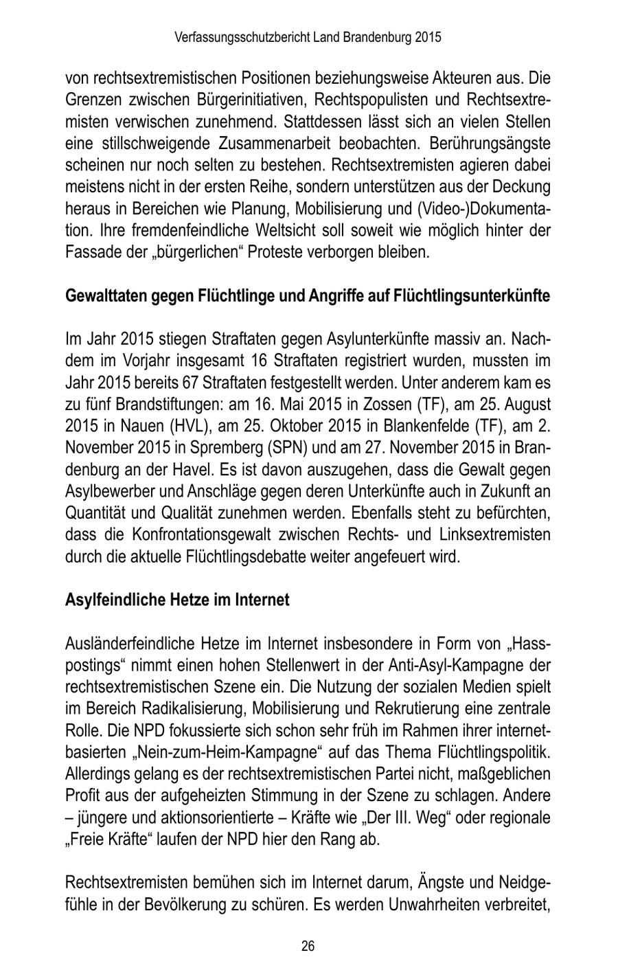 Verfassungsschutzbericht Land Brandenburg 2015 von rechtsextremistischen Positionen beziehungsweise Akteuren aus. Die Grenzen zwischen Bürgerinitiativen, Rechtspopulisten und Rechtsextremisten verwischen zunehmend. Stattdessen lässt sich an vielen Stellen eine stillschweigende Zusammenarbeit beobachten. Berührungsängste scheinen nur noch selten zu bestehen. Rechtsextremisten agieren dabei meistens nicht in der ersten Reihe, sondern unterstützen aus der Deckung heraus in Bereichen wie Planung, Mobilisierung und (Video-)Dokumentation. Ihre fremdenfeindliche Weltsicht soll soweit wie möglich hinter der Fassade der "bürgerlichen" Proteste verborgen bleiben. Gewalttaten gegen Flüchtlinge und Angriffe auf Flüchtlingsunterkünfte Im Jahr 2015 stiegen Straftaten gegen Asylunterkünfte massiv an. Nachdem im Vorjahr insgesamt 16 Straftaten registriert wurden, mussten im Jahr 2015 bereits 67 Straftaten festgestellt werden. Unter anderem kam es zu fünf Brandstiftungen: am 16. Mai 2015 in Zossen (TF), am 25. August 2015 in Nauen (HVL), am 25. Oktober 2015 in Blankenfelde (TF), am 2. November 2015 in Spremberg (SPN) und am 27. November 2015 in Brandenburg an der Havel. Es ist davon auszugehen, dass die Gewalt gegen Asylbewerber und Anschläge gegen deren Unterkünfte auch in Zukunft an Quantität und Qualität zunehmen werden. Ebenfalls steht zu befürchten, dass die Konfrontationsgewalt zwischen Rechtsund Linksextremisten durch die aktuelle Flüchtlingsdebatte weiter angefeuert wird. Asylfeindliche Hetze im Internet Ausländerfeindliche Hetze im Internet insbesondere in Form von "Hasspostings" nimmt einen hohen Stellenwert in der Anti-Asyl-Kampagne der rechtsextremistischen Szene ein. Die Nutzung der sozialen Medien spielt im Bereich Radikalisierung, Mobilisierung und Rekrutierung eine zentrale Rolle. Die NPD fokussierte sich schon sehr früh im Rahmen ihrer internetbasierten "Nein-zum-Heim-Kampagne" auf das Thema Flüchtlingspolitik. Allerdings gelang es der rechtsextremistischen Partei nicht, maßgeblichen Profit aus der aufgeheizten Stimmung in der Szene zu schlagen. Andere - jüngere und aktionsorientierte - Kräfte wie "Der III. Weg" oder regionale "Freie Kräfte" laufen der NPD hier den Rang ab. Rechtsextremisten bemühen sich im Internet darum, Ängste und Neidgefühle in der Bevölkerung zu schüren. Es werden Unwahrheiten verbreitet, 26