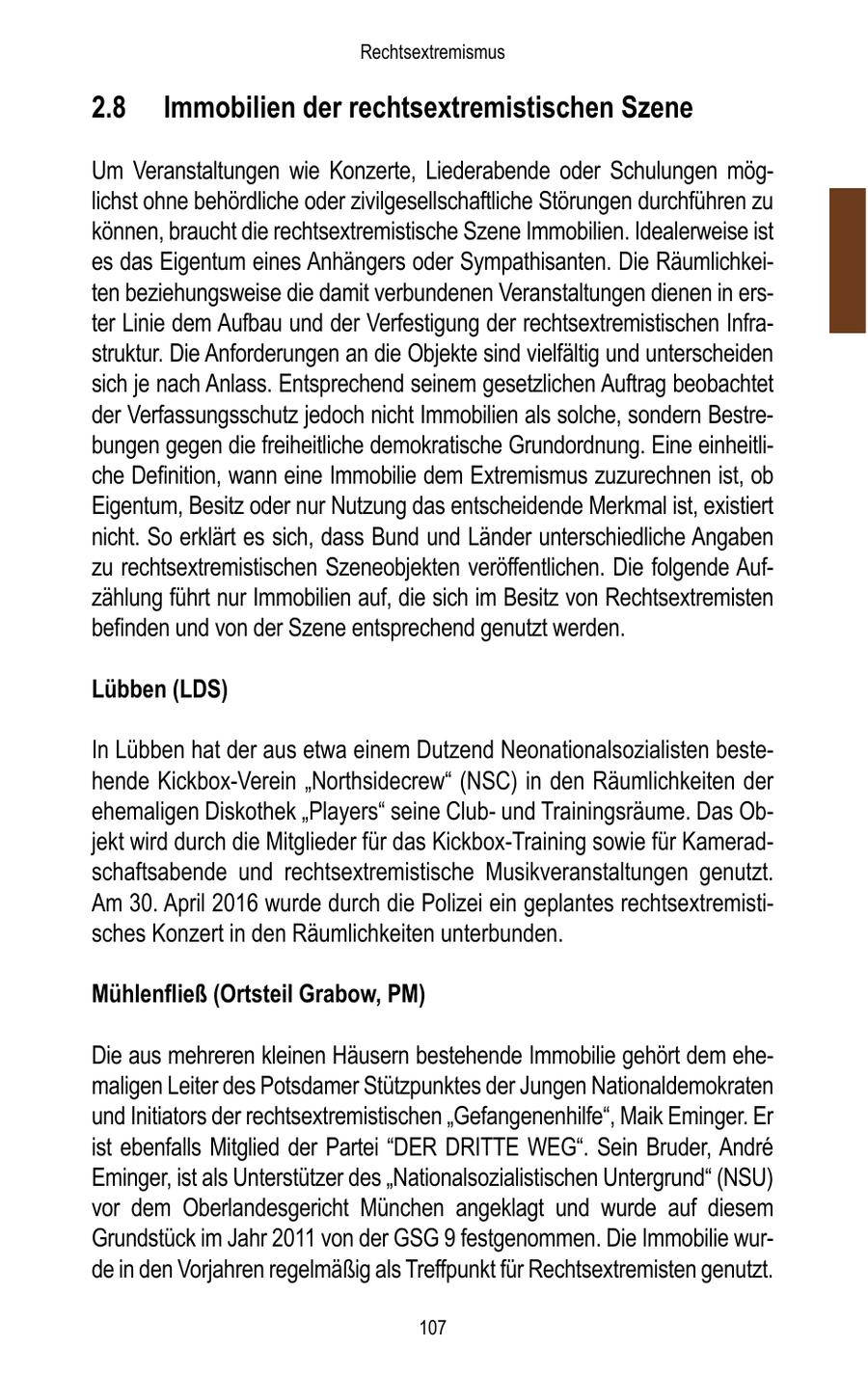 Rechtsextremismus 2.8 Immobilien der rechtsextremistischen Szene Um Veranstaltungen wie Konzerte, Liederabende oder Schulungen möglichst ohne behördliche oder zivilgesellschaftliche Störungen durchführen zu können, braucht die rechtsextremistische Szene Immobilien. Idealerweise ist es das Eigentum eines Anhängers oder Sympathisanten. Die Räumlichkeiten beziehungsweise die damit verbundenen Veranstaltungen dienen in erster Linie dem Aufbau und der Verfestigung der rechtsextremistischen Infrastruktur. Die Anforderungen an die Objekte sind vielfältig und unterscheiden sich je nach Anlass. Entsprechend seinem gesetzlichen Auftrag beobachtet der Verfassungsschutz jedoch nicht Immobilien als solche, sondern Bestrebungen gegen die freiheitliche demokratische Grundordnung. Eine einheitliche Definition, wann eine Immobilie dem Extremismus zuzurechnen ist, ob Eigentum, Besitz oder nur Nutzung das entscheidende Merkmal ist, existiert nicht. So erklärt es sich, dass Bund und Länder unterschiedliche Angaben zu rechtsextremistischen Szeneobjekten veröffentlichen. Die folgende Aufzählung führt nur Immobilien auf, die sich im Besitz von Rechtsextremisten befinden und von der Szene entsprechend genutzt werden. Lübben (LDS) In Lübben hat der aus etwa einem Dutzend Neonationalsozialisten bestehende Kickbox-Verein "Northsidecrew" (NSC) in den Räumlichkeiten der ehemaligen Diskothek "Players" seine Clubund Trainingsräume. Das Objekt wird durch die Mitglieder für das Kickbox-Training sowie für Kameradschaftsabende und rechtsextremistische Musikveranstaltungen genutzt. Am 30. April 2016 wurde durch die Polizei ein geplantes rechtsextremistisches Konzert in den Räumlichkeiten unterbunden. Mühlenfließ (Ortsteil Grabow, PM) Die aus mehreren kleinen Häusern bestehende Immobilie gehört dem ehemaligen Leiter des Potsdamer Stützpunktes der Jungen Nationaldemokraten und Initiators der rechtsextremistischen "Gefangenenhilfe", Maik Eminger. Er ist ebenfalls Mitglied der Partei "DER DRITTE WEG". Sein Bruder, Andre Eminger, ist als Unterstützer des "Nationalsozialistischen Untergrund" (NSU) vor dem Oberlandesgericht München angeklagt und wurde auf diesem Grundstück im Jahr 2011 von der GSG 9 festgenommen. Die Immobilie wurde in den Vorjahren regelmäßig als Treffpunkt für Rechtsextremisten genutzt. 107
