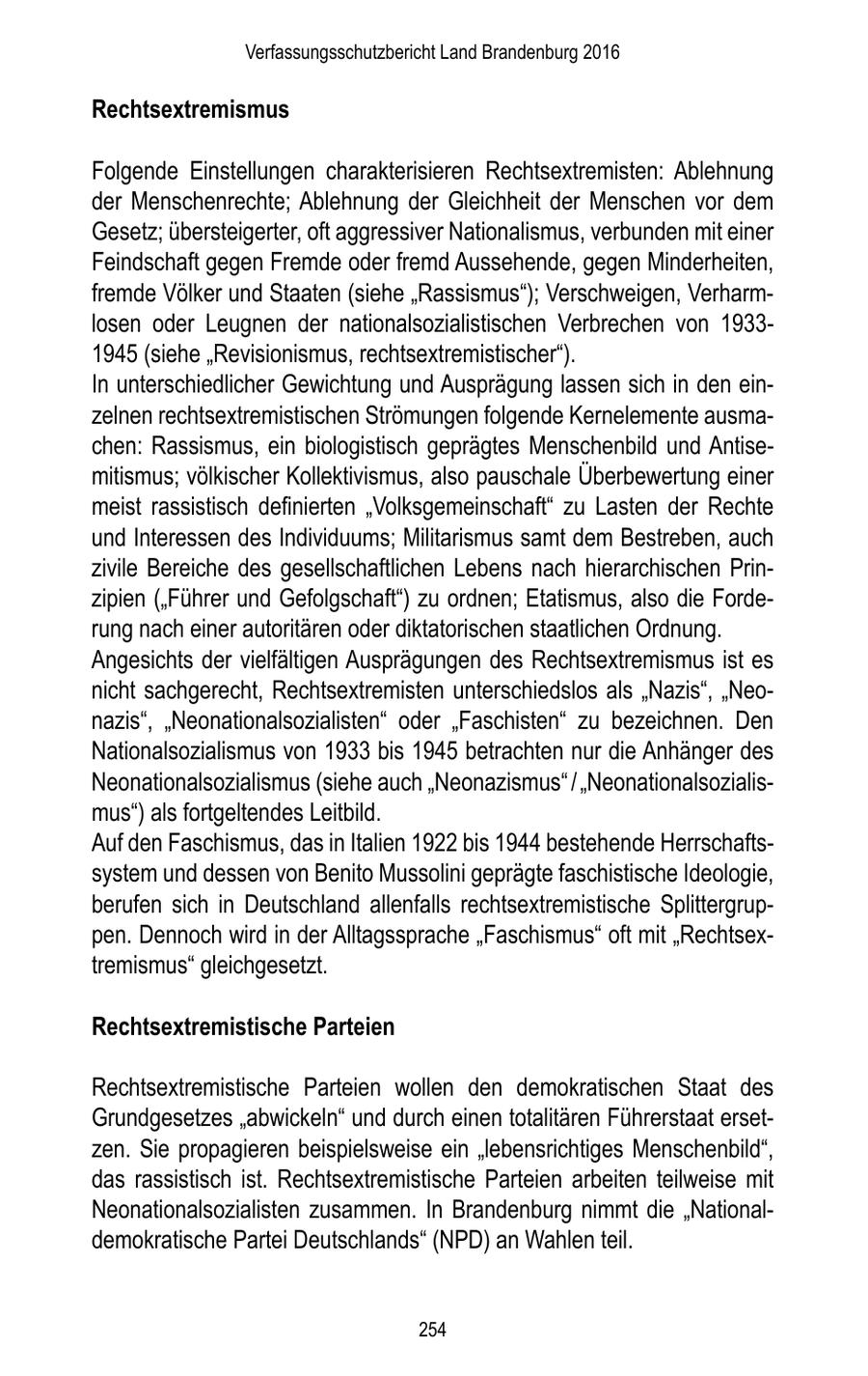 Verfassungsschutzbericht Land Brandenburg 2016 Rechtsextremismus Folgende Einstellungen charakterisieren Rechtsextremisten: Ablehnung der Menschenrechte; Ablehnung der Gleichheit der Menschen vor dem Gesetz; übersteigerter, oft aggressiver Nationalismus, verbunden mit einer Feindschaft gegen Fremde oder fremd Aussehende, gegen Minderheiten, fremde Völker und Staaten (siehe "Rassismus"); Verschweigen, Verharmlosen oder Leugnen der nationalsozialistischen Verbrechen von 19331945 (siehe "Revisionismus, rechtsextremistischer"). In unterschiedlicher Gewichtung und Ausprägung lassen sich in den einzelnen rechtsextremistischen Strömungen folgende Kernelemente ausmachen: Rassismus, ein biologistisch geprägtes Menschenbild und Antisemitismus; völkischer Kollektivismus, also pauschale Überbewertung einer meist rassistisch definierten "Volksgemeinschaft" zu Lasten der Rechte und Interessen des Individuums; Militarismus samt dem Bestreben, auch zivile Bereiche des gesellschaftlichen Lebens nach hierarchischen Prinzipien ("Führer und Gefolgschaft") zu ordnen; Etatismus, also die Forderung nach einer autoritären oder diktatorischen staatlichen Ordnung. Angesichts der vielfältigen Ausprägungen des Rechtsextremismus ist es nicht sachgerecht, Rechtsextremisten unterschiedslos als "Nazis", "Neonazis", "Neonationalsozialisten" oder "Faschisten" zu bezeichnen. Den Nationalsozialismus von 1933 bis 1945 betrachten nur die Anhänger des Neonationalsozialismus (siehe auch "Neonazismus" / "Neonationalsozialismus") als fortgeltendes Leitbild. Auf den Faschismus, das in Italien 1922 bis 1944 bestehende Herrschaftssystem und dessen von Benito Mussolini geprägte faschistische Ideologie, berufen sich in Deutschland allenfalls rechtsextremistische Splittergruppen. Dennoch wird in der Alltagssprache "Faschismus" oft mit "Rechtsextremismus" gleichgesetzt. Rechtsextremistische Parteien Rechtsextremistische Parteien wollen den demokratischen Staat des Grundgesetzes "abwickeln" und durch einen totalitären Führerstaat ersetzen. Sie propagieren beispielsweise ein "lebensrichtiges Menschenbild", das rassistisch ist. Rechtsextremistische Parteien arbeiten teilweise mit Neonationalsozialisten zusammen. In Brandenburg nimmt die "Nationaldemokratische Partei Deutschlands" (NPD) an Wahlen teil. 254