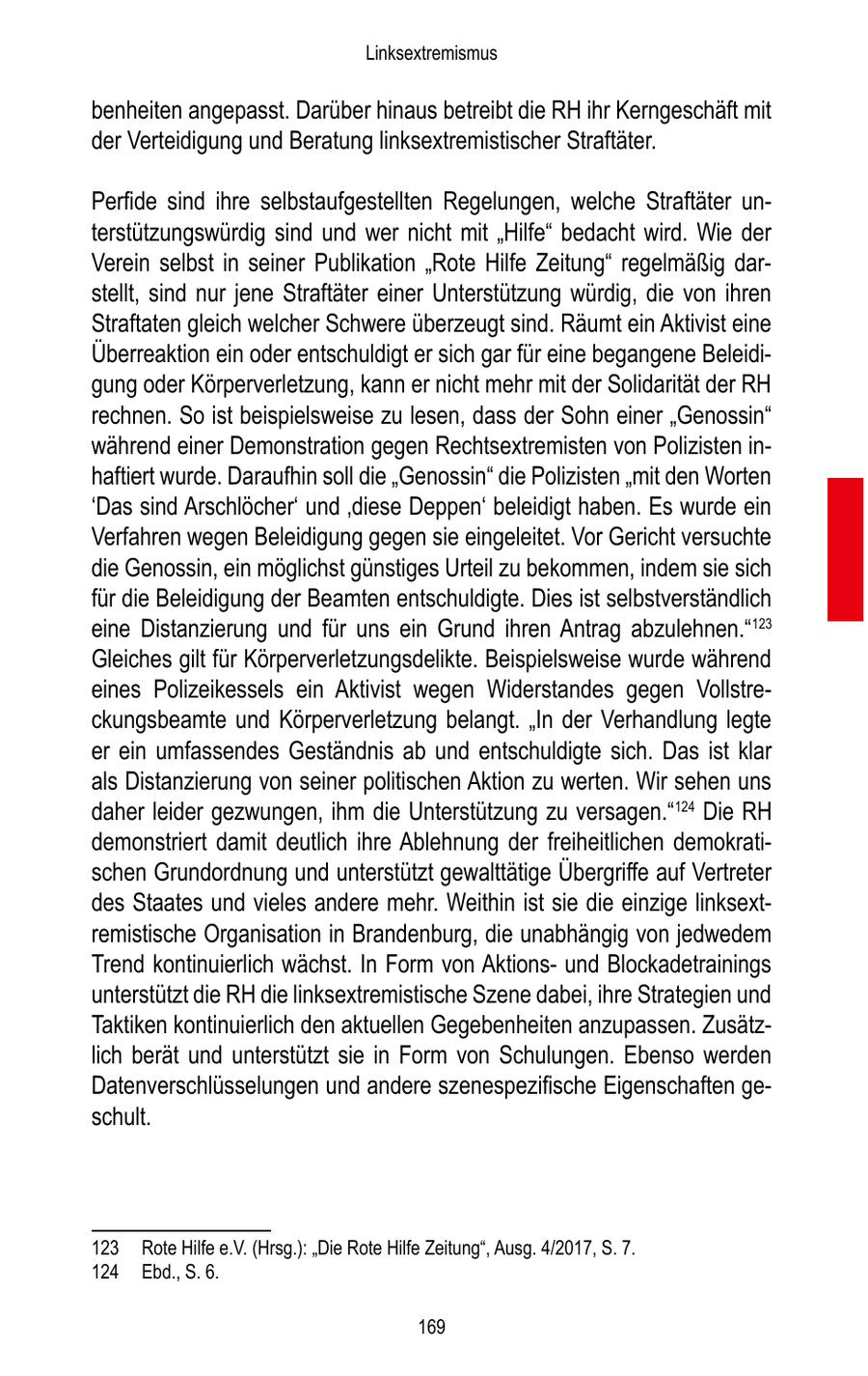Linksextremismus benheiten angepasst. Darüber hinaus betreibt die RH ihr Kerngeschäft mit der Verteidigung und Beratung linksextremistischer Straftäter. Perfide sind ihre selbstaufgestellten Regelungen, welche Straftäter unterstützungswürdig sind und wer nicht mit "Hilfe" bedacht wird. Wie der Verein selbst in seiner Publikation "Rote Hilfe Zeitung" regelmäßig darstellt, sind nur jene Straftäter einer Unterstützung würdig, die von ihren Straftaten gleich welcher Schwere überzeugt sind. Räumt ein Aktivist eine Überreaktion ein oder entschuldigt er sich gar für eine begangene Beleidigung oder Körperverletzung, kann er nicht mehr mit der Solidarität der RH rechnen. So ist beispielsweise zu lesen, dass der Sohn einer "Genossin" während einer Demonstration gegen Rechtsextremisten von Polizisten inhaftiert wurde. Daraufhin soll die "Genossin" die Polizisten "mit den Worten 'Das sind Arschlöcher' und 'diese Deppen' beleidigt haben. Es wurde ein Verfahren wegen Beleidigung gegen sie eingeleitet. Vor Gericht versuchte die Genossin, ein möglichst günstiges Urteil zu bekommen, indem sie sich für die Beleidigung der Beamten entschuldigte. Dies ist selbstverständlich eine Distanzierung und für uns ein Grund ihren Antrag abzulehnen."123 Gleiches gilt für Körperverletzungsdelikte. Beispielsweise wurde während eines Polizeikessels ein Aktivist wegen Widerstandes gegen Vollstreckungsbeamte und Körperverletzung belangt. "In der Verhandlung legte er ein umfassendes Geständnis ab und entschuldigte sich. Das ist klar als Distanzierung von seiner politischen Aktion zu werten. Wir sehen uns daher leider gezwungen, ihm die Unterstützung zu versagen."124 Die RH demonstriert damit deutlich ihre Ablehnung der freiheitlichen demokratischen Grundordnung und unterstützt gewalttätige Übergriffe auf Vertreter des Staates und vieles andere mehr. Weithin ist sie die einzige linksextremistische Organisation in Brandenburg, die unabhängig von jedwedem Trend kontinuierlich wächst. In Form von Aktionsund Blockadetrainings unterstützt die RH die linksextremistische Szene dabei, ihre Strategien und Taktiken kontinuierlich den aktuellen Gegebenheiten anzupassen. Zusätzlich berät und unterstützt sie in Form von Schulungen. Ebenso werden Datenverschlüsselungen und andere szenespezifische Eigenschaften geschult. 123 Rote Hilfe e.V. (Hrsg.): "Die Rote Hilfe Zeitung", Ausg. 4/2017, S. 7. 124 Ebd., S. 6. 169