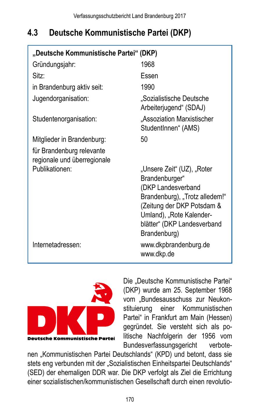Verfassungsschutzbericht Land Brandenburg 2017 4.3 Deutsche Kommunistische Partei (DKP) "Deutsche Kommunistische Partei" (DKP) Gründungsjahr: 1968 Sitz: Essen in Brandenburg aktiv seit: 1990 Jugendorganisation: "Sozialistische Deutsche Arbeiterjugend" (SDAJ) Studentenorganisation: "Assoziation Marxistischer StudentInnen" (AMS) Mitglieder in Brandenburg: 50 für Brandenburg relevante regionale und überregionale Publikationen: "Unsere Zeit" (UZ), "Roter Brandenburger" (DKP Landesverband Brandenburg), "Trotz alledem!" (Zeitung der DKP Potsdam & Umland), "Rote Kalenderblätter" (DKP Landesverband Brandenburg) Internetadressen: www.dkpbrandenburg.de www.dkp.de Die "Deutsche Kommunistische Partei" (DKP) wurde am 25. September 1968 vom "Bundesausschuss zur Neukonstituierung einer Kommunistischen Partei" in Frankfurt am Main (Hessen) gegründet. Sie versteht sich als politische Nachfolgerin der 1956 vom Bundesverfassungsgericht verbotenen "Kommunistischen Partei Deutschlands" (KPD) und betont, dass sie stets eng verbunden mit der "Sozialistischen Einheitspartei Deutschlands" (SED) der ehemaligen DDR war. Die DKP verfolgt als Ziel die Errichtung einer sozialistischen/kommunistischen Gesellschaft durch einen revolutio170